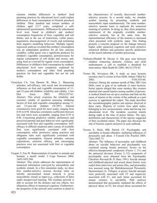 examine whether differences in mothers' food                     the characteristics of recently discovered number-
      parenting practices by educational level could explain           selective neurons. In a second study, we simulate
      differences in food consumption in Flemish preschool             symbol learning by presenting symbolic and
      children. Three hundred and sixteen mothers of                   nonsymbolic input simultaneously. The same number-
      children aged 2.5-7 years, completed a self-                     selective neurons learn to represent the numerical
      administered questionnaire. Differences by educational           meaning of symbols. In doing so, they show properties
      level were found in children's and mothers'                      reminiscent of the originally available number-
      consumption frequencies of fruit, vegetables and soft            selective neurons, but at the same time, the
      drinks, and in the use of restrictions, verbal praise,           representational efficiency of the neurons is increased
      negotiation, discouragement of sweets and restraining            when presented with symbolic input. This finding
      from negative modelling behaviour. Multiple logistic             presents a concrete proposal on the linkage between
      regression analyses revealed that mothers' consumption           higher order numerical cognition and more primitive
      was an independent predictor for all four outcome                numerical abilities and generates specific predictions
      variables; verbal praise was a significant predictor for         on the neural substrate of number processing.
      children's vegetable consumption, permissiveness for
      regular consumption of soft drinks and sweets, and,         Verhoek-Oftedahl W, Devine A. The gray zone between
      using food as a reward for regular sweet consumption.           children witnessing domestic violence and child
      Differences in children's food consumption by mothers'          maltreatment: a call to establish a threshold for
      educational level were completely explained by                  intervention. Med Health R I 2003; 86(12):379-82.
      mother's consumption and other food parenting
      practices for fruit and vegetables but not for soft         Verma SK, Srivastava DK. A study on mass hysteria
      drinks.                                                         (monkey men?) victims in East Delhi. Indian J Med Sci
                                                                      2003;                                       57(8):355-60.
Vereecken CA, Van Damme W, Maes L. Measuring                          Abstract: During the summer month of May 2001 East
    attitudes, self-efficacy, and social and environmental            Delhi came in grip of an outbreak of mass hysteria.
    influences on fruit and vegetable consumption of 11-              Initial reports alleged that some monkey like creature
    and 12-year-old children: reliability and validity. J Am          attacked and caused injuries among number of persons.
    Diet         Assoc           2005;         105(2):257-61.         A medical board was set up to examine and find out the
    Abstract: This article examines the reliability and               cause of injuries in the victims of the outbreak as a part
    construct validity of questions assessing mediating               exercise to apprehend the culprit. The study describes
    factors of fruit and vegetable consumption among 11-              the sociodemographic pattern and injuries observed in
    and     12-year-old      children    (N=207).      Internal       these cases. Majority of victims were adult males,
    consistencies were good for most scales, ranging from             belonging to low socioeconomic strata and having low
    0.56 to 0.94. Intraclass correlation coefficients between         educational level. The incidents occurred mainly
    test and retest were acceptable, ranging from 0.39 to             during night at the time of power failure. The type,
    0.90. Concerning predictive validity, preferences and             distribution and characteristic of the injuries suggested
    perceived parental and peer behavior were significantly           of their accidental nature. The paper also discusses the
    associated with fruit and vegetable consumption. Self-            role of forensic experts and press in such outbreak.
    efficacy in difficult situations and a variety of available
    fruit were significantly correlated with fruit                Verona E, Hicks BM, Patrick CJ. Psychopathy and
    consumption, while permissive eating practices and                suicidality in female offenders: mediating influences of
    obligation rules were significantly correlated with               personality and abuse. J Consult Clin Psychol 2005;
    vegetable consumption. General attitudes, outcome                 73(6):1065-73.
    expectations, selection efficacy, and encouraging                 Abstract: The influence of personality and childhood
    practices were not associated with fruit or vegetable             abuse on suicidal behaviors and psychopathy was
    consumption.                                                      examined among female prisoners. Scores on the
                                                                      affective/interpersonal component (Factor 1; F1) and
Verguts T, Fias W. Representation of number in animals and            the antisocial deviance (Factor 2; F2) component of
    humans: a neural model. J Cogn Neurosci 2004;                     psychopathy were obtained from the Psychopathy
    16(9):1493-504.                                                   Checklist--Revised (R. D. Hare, 1991). Suicide attempt
    Abstract: This article addresses the representation of            and childhood physical and sexual abuse history were
    numerical information conveyed by nonsymbolic and                 coded from interviews and prison files, and personality
    symbolic stimuli. In a first simulation study, we show            was assessed using the Multidimensional Personality
    how number-selective neurons develop when an                      Questionnaire (A. Tellegen, in press). Suicide attempts
    initially uncommitted neural network is given                     were positively associated with F2 and negatively
    nonsymbolic stimuli as input (e.g., collections of dots)          associated with F1, and each factor accounted for
    under unsupervised learning. The resultant network is             unique variance in suicidality. Path analyses
    able to account for the distance and size effects, two            demonstrated that personality mediated the effects of
    ubiquitous effects in numerical cognition. Furthermore,           physical abuse on F2, but sexual abuse accounted for
    the properties of the network units conform in detail to
923
 
