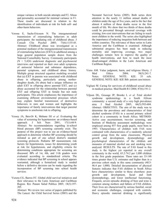 unique variance in both suicide attempts and F2. Abuse          Neonatal Survival Series (2005). Both series drew
      and personality accounted for minimal variance in F1.           attention to the nearly 11 million annual deaths of
      These results are discussed in relation to the                  children under the age of five years, and to the fact that
      identification of individuals at risk for both self- and        almost 4 million of these deaths occur in the first
      other-harm behaviors.                                           month of life. We show that two thirds of these deaths
                                                                      could be prevented through universal coverage with
Verona E, Sachs-Ericsson N. The intergenerational                     existing, low-cost interventions that are failing to reach
    transmission of externalizing behaviors in adult                  most children in the world. The series also highlighted
    participants: the mediating role of childhood abuse. J            the importance of reducing inequities both between and
    Consult     Clin    Psychol     2005; 73(6):1135-45.              within countries. The relevance of these series to Latin
    Abstract: Childhood abuse was investigated as a                   America and the Caribbean is examined. Although
    potential mediator of the intergenerational transmission          substantial progress has been made in reducing
    of externalizing behaviors (EXT) in adulthood among a             mortality and improving coverage, two major
    large general population sample drawn from the                    challenges remain: how to improve the quality of
    National Comorbidity Survey. Community participants               health interventions, and how to reach the most
    (N = 5,424) underwent diagnostic and psychosocial                 disadvantaged children in the Latin American and
    interviews and reported on their own adult symptoms               Caribbean Region.
    of antisocial behavior and substance dependence,
    parental symptoms, and childhood abuse history.              Viens AM. Value judgment, harm, and religious liberty. J
    Multiple group structural equation modeling revealed              Med       Ethics        2004;         30(3):241-7.
    that (a) EXT in parents was associated with childhood             Notes: GENERAL NOTE: KIE: 35 refs.
    abuse in offspring, particularly among mother-                    GENERAL NOTE: KIE: KIE Bib: patient care/minors
    daughter dyads, (b) abuse had a unique influence on
    adult EXT in offspring above parental EXT, and (c)           Vigliani M. Caring for survivors of childhood sexual abuse
    abuse accounted for the relationship between parental             in medical practice. Med Health R I 2004; 87(6):191-2.
    EXT and offspring EXT in female but not male
    participants. This article emphasizes the importance of      Viljoen DL, Gossage JP, Brooke L et al. Fetal alcohol
    examining different environmental processes which                 syndrome epidemiology in a South African
    may explain familial transmission of destructive                  community: a second study of a very high prevalence
    behaviors in men and women and highlights the                     area. J Stud Alcohol 2005; 66(5):593-604.
    importance of family interventions that target parental           Abstract: OBJECTIVE: The aim of the study was to
    symptoms to ameliorate risk to offspring.                         determine the prevalence and characteristics of fetal
                                                                      alcohol syndrome (FAS) in a second primary school
Vessey JA, Ben-Or K, Mebane DJ et al. Evaluating the                  cohort in a community in South Africa. METHOD:
    value of screening for hypertension: an evidence-based            Active case ascertainment, two-tier screening, and
    approach.     J    Sch     Nurs    2001;    17(1):44-9.           Institute of Medicine assessment methodology were
    Abstract: No recommendations regarding in-school                  employed among 857 first grade pupils, most born in
    blood pressure (BP) screening currently exist. The                1993. Characteristics of children with FAS were
    purpose of this project was to use an evidence-based              contrasted with characteristics of a randomly selected
    approach to determine whether BP screening should be              control group from the same classrooms. Physical
    initiated as part of one school district's standard               growth and development, dysmorphology and
    screening protocols. Pediatric BP measurement, risk               psychological characteristics of the children and
    factors for hypertension, issues for determining youth            measures of maternal alcohol use and smoking were
    at risk for hypertension, and eligibility criteria for            analyzed. RESULTS: The rate of FAS found in this
    determining conditions appropriate for screening are              study is the highest yet reported in any overall
    discussed. BPs of 1st, 6th, and 11th graders were                 community in the world, 65.2-74.2 per 1,000 children
    evaluated according to standardized criteria. The                 in the first grade population. These rates are 33-148
    evidence indicated that BP screening in school appears            times greater than U.S. estimates and higher than in a
    warranted, although a formalized study is needed                  previous cohort study in this same community (40.5-
    before a definitive decision can be made regarding the            46.4 per 1,000). Detailed documentation of physical
    incorporation of BP screening into school health                  features indicates that FAS children in South Africa
    services.                                                         have characteristics similar to those elsewhere: poor
                                                                      growth and development, facial and limb
Victora CG, Barros FC. Global child survival initiatives and          dysmorphology, and lower intellectual functioning.
     their relevance to the Latin American and Caribbean              Frequent, severe episodic drinking of beer and wine is
     Region. Rev Panam Salud Publica 2005; 18(3):197-                 common among mothers and fathers of FAS children.
     205.                                                             Their lives are characterized by serious familial, social
     Abstract: We review two series of papers published by            and economic challenges, compared with controls.
     The Lancet: the Child Survival Series (2003) and the             Heavy episodic maternal drinking is significantly

924
 