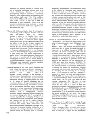 associated with negative outcomes of children in the           adolescence and young adult life, that have been shown
      area of nonverbal intelligence but even more so in             to be effective in improving many outcomes in
      verbal      intelligence,   behavior    and    overall         development, health and well-being. Much remains to
      dysmorphology (physical anomalies). Significantly              be done to enable the promise of effective universal
      more FAS exists among children of women who were               and targeted early intervention to be translated into
      rural residents (odds ratio: 7.36, 95% confidence              policies, programs and practices that could be life-
      interval: 3.31-16.52), usually among workers on local          changing for citizens bogged in the mire of substance
      farms. CONCLUSION: A high rate of FAS was                      misuse and their children. Realistic, timely investment,
      documented in this community. Given social and                 influenced by the best scientific evidence indicating
      economic similarities and racial admixture, we suspect         what works, for whom, under what circumstances, an
      that other communities in the Western Cape have rates          increased degree of collaboration within and between
      that also are quite high.                                      governments and their agencies to enable "whole of
                                                                     government" responses in partnership with community-
Villarreal LR. California's Healthy Start: A solid platform          based initiatives are essential along with investments in
     for promoting youth development. New Dir Youth Dev              multidisciplinary program evaluation research that will
     2005;       (107):89-97,     table     of      contents.        enable evidence-informed policy decisions to be
     Abstract: A school in Los Angeles County reports                tailored to the needs of individual countries.
     absences down by 30 percent and disciplinary actions
     down by 10 percent. A town near Fresno reports             Vinchon M, Defoort-Dhellemmes S, Noule N, Duhem R,
     having 99 percent of their new kindergartners ready to         Dhellemmes P. [Accidental or non-accidental brain
     start school on the first day of class because their           injury in infants. Prospective study of 88 cases]. Presse
     immunization and school readiness outreach was so              Med                   2004;               33(17):1174-9.
     thorough. A school in San Diego reports youth tobacco          Abstract: OBJECTIVE: To study the epidemiology of
     use down from 15 percent to 3 percent, absences down           head injury (HI) in infants, the factors favouring the
     by 10 percent, and detentions down by over 50 percent.         occurrence of a subdural haematoma (SDH), the
     Schools in Humboldt report a 30 percent improvement            prevalence of retinal haemorrhages (RH) and the
     in math scores and a 40 percent improvement in                 prognostic factors, by comparing the non-accidental
     reading scores. Young adults report that the assistance        (NAHI) and accidental (AHI) head injuries. RH, in
     they received as teens through their school's Healthy          particular, are of fundamental value in the diagnosis of
     Start program saved their lives and enabled them to be         NAHI but, in the absence of systematic studies, their
     successful parents today. These are results from one of        sensitivity and specificity for the diagnosis of the
     California's most successful education mandates-               NAHI have rarely been assessed. METHOD: We
     SB620 1991-California's Healthy Start.                         prospectively collected the clinical, ophthalmologic
                                                                    and radiological data of HI occurring in children under
Vimpani G. Getting the mix right: family, community and             24 months old, notably by distinguishing essential
    social policy interventions to improve outcomes for             macrocrania and symptomatic macrocrania of an SDH,
    young people at risk of substance misuse. Drug                  by classifying the HI according to its severity.
    Alcohol          Rev         2005;         24(2):111-25.        RESULTS: We observed 88 cases over a period of 22
    Abstract: Societal responses to the existence of                months. It 28 cases it was NAHI and in the 60 others,
    substance misuse fluctuate between harm minimisation            AHI. The SDH was often correlated with the presence
    and prohibition. Both approaches are predominantly              of retinal haemorrhages and the absence of signs of
    downstream reactions to substance misuse that focus             cranial impact, but not with child abuse or with
    on the supply of harmful substances and the                     essential macrocrania. The RH were of great
    containment of misuse through treatment, rehabilitation         importance in the diagnosis of NAHI; however, non-
    or punishment. Until recently, little attention has been        severe RH was noted in 4 cases of AHI. The
    paid to the upstream individual, family, relationship,          neurological prognosis was essentially correlated with
    community or societal antecedents of substance misuse           the initial clinical severity. CONCLUSION: Although
    (which often overlap with those for other adverse life          only representing 33% of cases, child abuse was
    outcomes, such as unemployment, antisocial                      responsible for 2/3 of the deaths and for the totality of
    personality disorder and mental health problems) that           the severe morbidity in our series. The infants
    have operated during earlier life. A growing body of            exhibiting perinatal problems represented an important
    evidence highlights the overlapping biological and              group at risk of abuse, which justified their regular
    experiential antecedents for substance abuse and other          medical-social follow-up.
    poor outcomes as well as the trajectory-changing
    protective factors that can prevent risks being             Vinter A, Perruchet P. Implicit motor learning through
    translated into destiny. Risk minimisation and                   observational training in adults and children. Mem
    protection enhancement embedded in family and social             Cognit               2002;               30(2):256-61.
    systems are the essential building blocks of a set of            Abstract: Although evidence of implicit motor learning
    early intervention strategies that begin antenatally and         on the basis of observation alone has been reported,
    continue through the developing years of childhood,              there is some data to suggest that the phenomenon
925
 