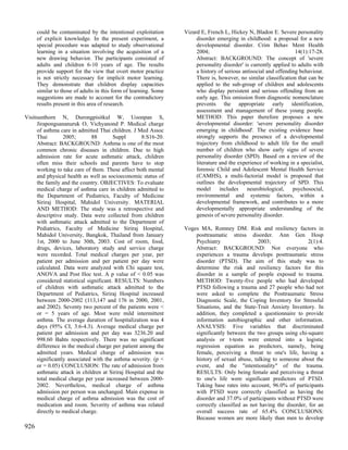 could be contaminated by the intentional exploitation       Vizard E, French L, Hickey N, Bladon E. Severe personality
      of explicit knowledge. In the present experiment, a              disorder emerging in childhood: a proposal for a new
      special procedure was adapted to study observational             developmental disorder. Crim Behav Ment Health
      learning in a situation involving the acquisition of a           2004;                                        14(1):17-28.
      new drawing behavior. The participants consisted of              Abstract: BACKGROUND: The concept of 'severe
      adults and children 6-10 years of age. The results               personality disorder' is currently applied to adults with
      provide support for the view that overt motor practice           a history of serious antisocial and offending behaviour.
      is not strictly necessary for implicit motor learning.           There is, however, no similar classification that can be
      They demonstrate that children display capacities                applied to the sub-group of children and adolescents
      similar to those of adults in this form of learning. Some        who display persistent and serious offending from an
      suggestions are made to account for the contradictory            early age. This omission from diagnostic nomenclature
      results present in this area of research.                        prevents the appropriate early identification,
                                                                       assessment and management of these young people.
Visitsunthorn N, Durongpisitkul W, Uoonpan S,                          METHOD: This paper therefore proposes a new
      Jirapongsananuruk O, Vichyanond P. Medical charge                developmental disorder: 'severe personality disorder
      of asthma care in admitted Thai children. J Med Assoc            emerging in childhood'. The existing evidence base
      Thai        2005;        88        Suppl      8:S16-20.          strongly supports the presence of a developmental
      Abstract: BACKGROUND: Asthma is one of the most                  trajectory from childhood to adult life for the small
      common chronic diseases in children. Due to high                 number of children who show early signs of severe
      admission rate for acute asthmatic attack, children              personality disorder (SPD). Based on a review of the
      often miss their schools and parents have to stop                literature and the experience of working in a specialist,
      working to take care of them. These affect both mental           forensic Child and Adolescent Mental Health Service
      and physical health as well as socioeconomic status of           (CAMHS), a multi-factorial model is proposed that
      the family and the country. OBJECTIVES: To evaluate              outlines the developmental trajectory of SPD. This
      medical charge of asthma care in children admitted to            model      includes    neurobiological,     psychosocial,
      the Department of Pediatrics, Faculty of Medicine                environmental and systemic factors, within a
      Siriraj Hospital, Mahidol University. MATERIAL                   developmental framework, and contributes to a more
      AND METHOD: The study was a retrospective and                    developmentally appropriate understanding of the
      descriptive study. Data were collected from children             genesis of severe personality disorder.
      with asthmatic attack admitted to the Department of
      Pediatrics, Faculty of Medicine Siriraj Hospital,           Voges MA, Romney DM. Risk and resiliency factors in
      Mahidol University, Bangkok, Thailand from January              posttraumatic stress disorder. Ann Gen Hosp
      1st, 2000 to June 30th, 2003. Cost of room, food,               Psychiatry                 2003;                 2(1):4.
      drugs, devices, laboratory study and service charge             Abstract: BACKGROUND: Not everyone who
      were recorded. Total medical charges per year, per              experiences a trauma develops posttraumatic stress
      patient per admission and per patient per day were              disorder (PTSD). The aim of this study was to
      calculated. Data were analyzed with Chi square test,            determine the risk and resiliency factors for this
      ANOVA and Post Hoc test. A p value of < 0.05 was                disorder in a sample of people exposed to trauma.
      considered statistical significant. RESULTS: Numbers            METHOD: Twenty-five people who had developed
      of children with asthmatic attack admitted to the               PTSD following a trauma and 27 people who had not
      Department of Pediatrics, Siriraj Hospital increased            were asked to complete the Posttraumatic Stress
      between 2000-2002 (113,147 and 176 in 2000, 2001,               Diagnostic Scale, the Coping Inventory for Stressful
      and 2002). Seventy two percent of the patients were <           Situations, and the State-Trait Anxiety Inventory. In
      or = 5 years of age. Most were mild intermittent                addition, they completed a questionnaire to provide
      asthma. The average duration of hospitalization was 4           information autobiographic and other information.
      days (95% CI, 3.6-4.3). Average medical charge per              ANALYSIS: Five variables that discriminated
      patient per admission and per day was 3236.20 and               significantly between the two groups using chi-square
      998.60 Bahts respectively. There was no significant             analysis or t-tests were entered into a logistic
      difference in the medical charge per patient among the          regression equation as predictors, namely, being
      admitted years. Medical charge of admission was                 female, perceiving a threat to one's life, having a
      significantly associated with the asthma severity. (p <         history of sexual abuse, talking to someone about the
      or = 0.05) CONCLUSION: The rate of admission from               event, and the "intentionality" of the trauma.
      asthmatic attack in children at Siriraj Hospital and the        RESULTS: Only being female and perceiving a threat
      total medical charge per year increased between 2000-           to one's life were significant predictors of PTSD.
      2002. Nevertheless, medical charge of asthma                    Taking base rates into account, 96.0% of participants
      admission per person was unchanged. Main expense in             with PTSD were correctly classified as having the
      medical charge of asthma admission was the cost of              disorder and 37.0% of participants without PTSD were
      medication and room. Severity of asthma was related             correctly classified as not having the disorder, for an
      directly to medical charge.                                     overall success rate of 65.4% CONCLUSIONS:
                                                                      Because women are more likely than men to develop
926
 