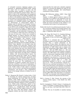 of in-hospital resources). Statistical analyses were              article describes the model and a culturally competent
      performed as appropriate.INTRODUCTION: During                     method for assessing and adapting the model for the
      the recent wave of violence in Israel and the                     African American, Cherokee, and Latino/Hispanic
      surrounding region, hundreds of children have been                communities in North Carolina.
      exposed to and injured by terrorist attacks. There is a
      paucity of data on the epidemiology and management           Waldman HB. Millennium children. ASDC J Dent Child
      of terror-related trauma in the pediatric population and         2002;                 69(3):332-5,                 236.
      its effects on the healthcare system. This study focuses         Abstract: A federal agency's extensive report on the
      on four aspects of terrorism-related injuries: (1) tending       well-being of our children at the beginning of the new
      to victims in the prehospital phase; (2) triage, with a          millennium provides an opportunity to review the
      description of a modified, pediatric triage algorithm;           many achievements and remaining concerns about the
      (3) characteristics of trauma-related injuries in                health and social environment of the children in our
      children; and (4) utilization of in-hospital resources.          communities and in many of our dental practices.
      RESULTS: During the study period, 41 mass-casualty
      events (MCEs) were managed by Magen David Adom.              Walker CR, Frize M. Are artificial neural networks "ready to
      Each event involved on average, 32 regular and nine              use" for decision making in the neonatal intensive care
      mobile intensive care unit ambulances with 93 medics,            unit? Commentary on the article by Mueller et al. and
      19 paramedics, and four physicians. Evacuation time              page 11. Pediatr Res 2004; 56(1):6-8.
      was 5-10 minutes in urban areas and 15-20 minutes in
      rural areas. In most cases, victims were evacuated to        Walker SP, Chang SM, Powell CA, Grantham-McGregor
      multiple facilities. To improve efficiency and speed,            SM. Psychosocial intervention improves the
      the Magen David Adom introduced the use of well-                 development of term low-birth-weight infants. J Nutr
      trained "first-responders" and volunteer, off-duty               2004;                                   134(6):1417-23.
      professionals, in addition to "scoop and run" on-the-            Abstract: It is estimated that 11% of births in
      scene management. Because of differences in                      developing counties are term low-birth-weight (LBW);
      physiology and response between children and adults, a           however, there is limited information on the
      pediatric triage algorithm was developed using four              development of these infants. Our objectives were to
      categories instead of the usual three. Analysis of the           determine the effect of psychosocial intervention on the
      injuries sustained by the 160 children hospitalized after        development of LBW infants and to compare term
      these events indicates that most were caused by blasts           LBW and normal-birth-weight (NBW) infants. Term
      and penetration by foreign objects. Sixty-five percent           LBW (n = 140) and NBW infants (n = 94) were
      of the children had multiple injuries, and the proportion        enrolled from the main maternity hospital in Kingston,
      of critical to fatal injuries was high (18%). Compared           Jamaica. The LBW infants were randomly assigned to
      to children with non-terrorism-related injuries, the             control or intervention comprising weekly home visits
      terrorism-related group had a higher rate of surgical            from birth to 8 wk and from 7 to 24 mo of age.
      interventions, longer hospital stays, and greater needs          Development was assessed at 15 and 24 mo with the
      for rehabilitation services. CONCLUSION: Terrorism-              Griffiths Scales. The intervention benefited the infants'
      related injuries in children are severe and increase the         developmental quotient (DQ, P < 0.05) and
      demand for acute care. The modifications in the                  performance subscale at 15 mo (P < 0.02), the hand
      management of pediatric casualties from terrorism in             and eye (P < 0.05) and performance subscales (P <
      Israel may contribute to the level of preparedness of            0.02) at 24 mo, and home environment at 12 mo. The
      medical and paramedical personnel to cope with future            effect of the intervention on development was mediated
      events. Further studies of other aspects of traumatic            in part by the improvement in the home environment.
      injuries, such as its short- and long-term psychological         The control LBW infants had significantly lower scores
      consequences, will provide a more comprehensive                  than the NBW in DQ and several subscales, whereas
      picture of the damage inflicted on children by acts of           there were no significant differences between the NBW
      terrorism.                                                       and the LBW infants after intervention. In conclusion,
                                                                       term LBW was associated with developmental delays,
Waites C, Macgowan MJ, Pennell J, Carlton-LaNey I, Weil                which were reduced with psychosocial intervention.
    M. Increasing the cultural responsiveness of family
    group conferencing. Soc Work 2004; 49(2):291-300.              Wall A, Scowen P. After Victoria: the outcome of the
    Abstract: Child welfare struggles to manage child                  Victoria Climbie inquiry. J Fam Health Care 2003;
    abuse and neglect and to seek permanency for children,             13(3):61-2.
    while being culturally responsive to the communities it
    serves. Family group conferencing, piloted in New              Wall R, Cunningham P, Walsh P, Byrne S. Explaining the
    Zealand and now used in the United States and other                 output of ensembles in medical decision support on a
    countries, is a strengths-based model that brings                   case by case basis. Artif Intell Med 2003; 28(2):191-
    together families and their support systems to develop              206.
    and carry out a plan that protects, nurtures, and                   Abstract: The use of ensembles in machine learning
    safeguards children and other family members. This
930
 