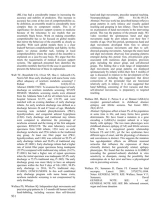 (ML) has had a considerable impact in increasing the            hand and digit movements, precedes targeted reaching.
      accuracy and stability of predictors. This increase in          Neuropsychologia           2003;         41(14):1912-8.
      accuracy has come at the cost of comprehensibility as,          Abstract: Previous work has described human reflexive
      by definition, an ensemble model is considerably more           grasp patterns in early infancy and visually guided
      complex than its component models. This is of                   reaching and grasping in late infancy. There has been
      significance for decision support systems in medicine           no examination of hand movements in the intervening
      because of the reluctance to use models that are                period. This was the purpose of the present study. We
      essentially black boxes. Work on making ensembles               video recorded the spontaneous hand and digit
      comprehensible has so far focused on global models              movements made by alert infants over their first 5
      that mirror the behaviour of the ensemble as closely as         months of age. Over this period, spontaneous hand and
      possible. With such global models there is a clear              digit movements developed from fists to almost
      tradeoff between comprehensibility and fidelity. In this        continuous, vacuous movements and then to self-
      paper, we pursue another tack, looking at local                 directed grasping movements. Amongst the many hand
      comprehensibility where the output of the ensemble is           and digit movements observed, four grasping patterns
      explained on a case-by-case basis. We argue that this           emerged during this period: fists, pre-precision grips
      meets the requirements of medical decision support              associated with numerous digit postures, precision
      systems. The approach presented here identifies the             grips including the pincer grasp, and self-directed
      ensemble members that best fit the case in question and         grasps. The finding that a wide range of independent
      presents the behaviour of these in explanation.                 digit movements and grasp patterns are displayed
                                                                      spontaneously by infants within their first 5 months of
Wall TC, Brumfield CG, Cliver SP, Hou J, Ashworth CS,                 age is discussed in relation to the development of the
     Norris MJ. Does early discharge with nurse home visits           motor system, including the suggestion that direct
     affect adequacy of newborn metabolic screening? J                connections of the pyramidal tract are functional
     Pediatr                 2003;             143(2):213-8.          relatively early in infancy. It is also suggested that
     Abstract: OBJECTIVE: To examine the impact of early              hand babbling, consisting of first vacuous and then
     discharge on newborn metabolic screening. STUDY                  self-directed movements, is preparatory to targeted
     DESIGN: Metabolic screening results were obtained                reaching.
     from the Alabama State Lab for all infants born at our
     hospital between 8/1/97, and 1/31/99, and were              Wallace RH, Marini C, Petrou S et al. Mutant GABA(A)
     matched with an existing database of early discharge            receptor gamma2-subunit in childhood absence
     infants. An early newborn discharge was defined as a            epilepsy and febrile seizures. Nat Genet 2001;
     discharge between 24 and 47 hours of age. Metabolic             28(1):49-52.
     screening tests included phenylketonuria (PKU),                 Abstract: Epilepsies affect at least 2% of the population
     hypothyroidism, and congenital adrenal hyperplasia              at some time in life, and many forms have genetic
     (CAH). Early discharge and traditional stay infants             determinants. We have found a mutation in a gene
     were compared to determine the percentage of                    encoding a GABA(A) receptor subunit in a large
     newborns screened and the timing of the first adequate          family with epilepsy. The two main phenotypes were
     specimen. RESULTS: The state laboratory received                childhood absence epilepsy (CAE) and febrile seizures
     specimens from 3860 infants; 1324 were on early                 (FS). There is a recognized genetic relationship
     discharge newborns and 2536 infants in the traditional          between FS and CAE, yet the two syndromes have
     stay group. At least one filter paper test (PKU,                different ages of onset, and the physiology of absences
     hypothyroidism, and CAH) was collected on 99.2% of              and convulsions is distinct. This suggests the mutation
     early discharge infants and 96.0% of traditional stay           has age-dependent effects on different neuronal
     infants (P<.0001). Early discharge infants had a higher         networks that influence the expression of these
     rate of initial filter paper specimens being inadequate         clinically distinct, but genetically related, epilepsy
     (22.9%) compared with traditional stay infants (14.3%,          phenotypes. We found that the mutation in GABRG2
     P<.0001) but had a higher rate of repeat specimens              (encoding the gamma2-subunit) abolished in vitro
     when the initial specimen was inadequate (85.0% early           sensitivity to diazepam, raising the possibility that
     discharge vs 75.3% traditional stay, P=.002). The early         endozepines do in fact exist and have a physiological
     discharge group was more likely to have an adequate             role in preventing seizures.
     specimen within the first 9 days of life (1001, 98.8%
     early discharge vs 2016, 96.7% traditional stay,            Wallace SV, Semeraro D, Darne FJ. Consent for fetal
     P=.0005). CONCLUSIONS: In this well established                 necropsy.      Lancet     2001;    357(9271):1884.
     early discharge program with nurse home visits,                 Notes: GENERAL NOTE: KIE: Wallace, Susan V F;
     newborn metabolic screening is not compromised by               Semeraro,                                   David
     early discharge.                                                GENERAL           NOTE:       KIE:      1      ref.
                                                                     GENERAL NOTE: KIE: KIE Bib: informed consent;
Wallace PS, Whishaw IQ. Independent digit movements and              organ and tissue donation
    precision grip patterns in 1-5-month-old human infants:
    hand-babbling, including vacuous then self-directed
931
 