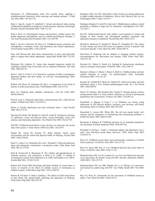 Rasmussen LA. Differentiating youth who sexually abuse: applying a               Rodriguez GM, Luis MA. [Descriptive study of drug use among adolescents
multidimensional framework when assessing and treating subtypes. J Child         in higher middle education in Monterrey, Nueva Leon, Mexico]. Rev Lat Am
Sex Abus 2004; 13(3-4):57-82.                                                    Enfermagem 2004; 12 Spec No:391-7.

Read J, Agar K, Argyle N, Aderhold V. Sexual and physical abuse during           Rodriguez Holguin S, Corral M, Cadaveira F. Middle-latency auditory evoked
childhood and adulthood as predictors of hallucinations, delusions and thought   potentials in children at high risk for alcoholism. Neurophysiol Clin 2001;
disorder. Psychol Psychother 2003; 76(Pt 1):1-22.                                31(1):40-7.

Read J, Ross CA. Psychological trauma and psychosis: another reason why          Roe KV. Relationship between male infants' vocal responses to mother and
people diagnosed schizophrenic must be offered psychological therapies. J        stranger at three months and self-reported academic attainment and
Am Acad Psychoanal Dyn Psychiatry 2003; 31(1):247-68.                            adjustment measures in adulthood. Psychol Rep 2001; 89(2):255-8.

Read J, van Os J, Morrison AP, Ross CA. Childhood trauma, psychosis and          Roelofs K, Spinhoven P, Sandijck P, Moene FC, Hoogduin KA. The impact
schizophrenia: a literature review with theoretical and clinical implications.   of early trauma and recent life-events on symptom severity in patients with
Acta Psychiatr Scand 2005; 112(5):330-50.                                        conversion disorder. J Nerv Ment Dis 2005; 193(8):508-14.

Reay AM, Browne KD. Risk factor characteristics in carers who physically         Roer-Strier D. Reducing risk for children in changing cultural contexts:
abuse or neglect their elderly dependants. Aging Ment Health 2001; 5(1):56-      recommendations for intervention and training. Child Abuse Negl 2001;
62.                                                                              25(2):231-48.

Reboussin BA, Anthony JC. Latent class marginal regression models for            Roisman GL, Padron E, Sroufe LA, Egeland B. Earned-secure attachment
modelling youthful drug involvement and its suspected influences. Stat Med       status in retrospect and prospect. Child Dev 2002; 73(4):1204-19.
2001; 20(4):623-39.
                                                                                 Romans S, Belaise C, Martin J, Morris E, Raffi A. Childhood abuse and later
Reck C, Hunt A, Fuchs T et al. Interactive regulation of affect in postpartum    medical disorders in women. An epidemiological study. Psychother
depressed mothers and their infants: an overview. Psychopathology 2004;          Psychosom 2002; 71(3):141-50.
37(6):272-80.
                                                                                 Romans SE, Gendall KA, Martin JL, Mullen PE. Child sexual abuse and later
Redlich AD, Myers JE, Goodman GS, Qin J. A comparison of two forms of            disordered eating: a New Zealand epidemiological study. Int J Eat Disord
hearsay in child sexual abuse cases. Child Maltreat 2002; 7(4):312-28.           2001; 29(4):380-92.

Rees CA. Thinking about children's attachments. Arch Dis Child 2005;             Rosen LN, Parmley AM, Knudson KH, Fancher P. Intimate partner violence
90(10):1058-65.                                                                  among married male U.S. Army soldiers: ethnicity as a factor in self-reported
                                                                                 perpetration and victimization. Violence Vict 2002; 17(5):607-22.
Reid B, Long A. Suspected child abuse: communicating with a child and her
mother. J Pediatr Nurs 2002; 17(3):229-35.                                       Rosenblum A, Magura S, Fong C et al. Substance use among young
                                                                                 adolescents in HIV-affected families: resiliency, peer deviance, and family
Reiner A. Psychic phenomena and early emotional states. J Anal Psychol           functioning. Subst Use Misuse 2005; 40(5):581-603.
2004; 49(3):313-36.
                                                                                 Rosenfield S, Lennon MC, White HR. The self and mental health: self-
Reissing ED, Binik YM, Khalife S, Cohen D, Amsel R. Etiological correlates       salience and the emergence of internalizing and externalizing problems. J
of vaginismus: sexual and physical abuse, sexual knowledge, sexual self-         Health Soc Behav 2005; 46(4):323-40.
schema, and relationship adjustment. J Sex Marital Ther 2003; 29(1):47-59.
                                                                                 Rosenman S, Rodgers B. Childhood adversity in an Australian population.
Relf MV. Childhood sexual abuse in men who have sex with men: the current        Soc Psychiatry Psychiatr Epidemiol 2004; 39(9):695-702.
state of the science. J Assoc Nurses AIDS Care 2001; 12(5):20-9.
                                                                                 Rosenthal S, Feiring C, Taska L. Emotional support and adjustment over a
Repetti RL, Taylor SE, Seeman TE. Risky families: family social                  year's time following sexual abuse discovery. Child Abuse Negl 2003;
environments and the mental and physical health of offspring. Psychol Bull       27(6):641-61.
2002; 128(2):330-66.
                                                                                 Ross CA. Childhood sexual abuse and psychosomatic symptoms in irritable
Rich CL, Gidycz CA, Warkentin JB, Loh C, Weiland P. Child and adolescent         bowel syndrome. J Child Sex Abus 2005; 14(1):27-38.
abuse and subsequent victimization: a prospective study. Child Abuse Negl
2005; 29(12):1373-94.                                                            Ross CA, Keyes BB, Xiao Z et al. Childhood physical and sexual abuse in
                                                                                 China. J Child Sex Abus 2005; 14(4):115-26.
Rind B, Tromovitch P, Bauserman R. The validity and appropriateness of
methods, analyses, and conclusions in Rind et al. (1998): A rebuttal of          Rotheram-Borus MJ, Lee M, Leonard N et al. Four-year behavioral outcomes
victimological critique from Ondersma et al. (2001) and Dallam et al. (2001).    of an intervention for parents living with HIV and their adolescent children.
Psychol Bull 2001; 127(6):734-58.                                                AIDS 2003; 17(8):1217-25.

Roberts KP, Powell MB. Describing individual incidents of sexual abuse: a        Rotheram-Borus MJ, Lee MB, Murphy DA et al. Efficacy of a preventive
review of research on the effects of multiple sources of information on          intervention for youths living with HIV. Am J Public Health 2001; 91(3):400-
children's reports. Child Abuse Negl 2001; 25(12):1643-59.                       5.

Roberts R, O'Connor T, Dunn J, Golding J. The effects of child sexual abuse      Roy CA, Perry JC. Instruments for the assessment of childhood trauma in
in later family life; mental health, parenting and adjustment of offspring.      adults. J Nerv Ment Dis 2004; 192(5):343-51.
Child Abuse Negl 2004; 28(5):525-45.




86
 