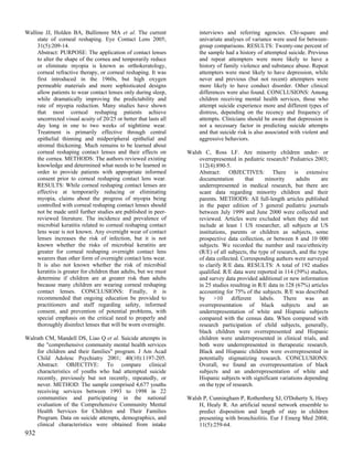 Walline JJ, Holden BA, Bullimore MA et al. The current                  interviews and referring agencies. Chi-square and
     state of corneal reshaping. Eye Contact Lens 2005;                 univariate analyses of variance were used for between-
     31(5):209-14.                                                      group comparisons. RESULTS: Twenty-one percent of
     Abstract: PURPOSE: The application of contact lenses               the sample had a history of attempted suicide. Previous
     to alter the shape of the cornea and temporarily reduce            and repeat attempters were more likely to have a
     or eliminate myopia is known as orthokeratology,                   history of family violence and substance abuse. Repeat
     corneal refractive therapy, or corneal reshaping. It was           attempters were most likely to have depression, while
     first introduced in the 1960s, but high oxygen                     never and previous (but not recent) attempters were
     permeable materials and more sophisticated designs                 more likely to have conduct disorder. Other clinical
     allow patients to wear contact lenses only during sleep,           differences were also found. CONCLUSIONS: Among
     while dramatically improving the predictability and                children receiving mental health services, those who
     rate of myopia reduction. Many studies have shown                  attempt suicide experience more and different types of
     that most corneal reshaping patients achieve                       distress, depending on the recency and frequency of
     uncorrected visual acuity of 20/25 or better that lasts all        attempts. Clinicians should be aware that depression is
     day long in one to two weeks of nighttime wear.                    not a necessary factor in predicting suicide attempts
     Treatment is primarily effective through central                   and that suicide risk is also associated with violent and
     epithelial thinning and midperipheral epithelial and               aggressive behaviors.
     stromal thickening. Much remains to be learned about
     corneal reshaping contact lenses and their effects on         Walsh C, Ross LF. Are minority children under- or
     the cornea. METHODS: The authors reviewed existing                overrepresented in pediatric research? Pediatrics 2003;
     knowledge and determined what needs to be learned in              112(4):890-5.
     order to provide patients with appropriate informed               Abstract: OBJECTIVES: There is extensive
     consent prior to corneal reshaping contact lens wear.             documentation        that     minority     adults     are
     RESULTS: While corneal reshaping contact lenses are               underrepresented in medical research, but there are
     effective at temporarily reducing or eliminating                  scant data regarding minority children and their
     myopia, claims about the progress of myopia being                 parents. METHODS: All full-length articles published
     controlled with corneal reshaping contact lenses should           in the paper edition of 3 general pediatric journals
     not be made until further studies are published in peer-          between July 1999 and June 2000 were collected and
     reviewed literature. The incidence and prevalence of              reviewed. Articles were excluded when they did not
     microbial keratitis related to corneal reshaping contact          include at least 1 US researcher, all subjects at US
     lens wear is not known. Any overnight wear of contact             institutions, parents or children as subjects, some
     lenses increases the risk of infection, but it is not             prospective data collection, or between 8 and 10 000
     known whether the risks of microbial keratitis are                subjects. We recorded the number and race/ethnicity
     greater for corneal reshaping overnight contact lens              (R/E) of all subjects, the type of research, and the type
     wearers than other form of overnight contact lens wear.           of data collected. Corresponding authors were surveyed
     It is also not known whether the risk of microbial                to clarify R/E data. RESULTS: A total of 192 studies
     keratitis is greater for children than adults, but we must        qualified. R/E data were reported in 114 (59%) studies,
     determine if children are at greater risk than adults             and survey data provided additional or new information
     because many children are wearing corneal reshaping               in 25 studies resulting in R/E data in 128 (67%) articles
     contact lenses. CONCLUSIONS: Finally, it is                       accounting for 75% of the subjects. R/E was described
     recommended that ongoing education be provided to                 by >10 different labels. There was an
     practitioners and staff regarding safety, informed                overrepresentation of black subjects and an
     consent, and prevention of potential problems, with               underrepresentation of white and Hispanic subjects
     special emphasis on the critical need to properly and             compared with the census data. When compared with
     thoroughly disinfect lenses that will be worn overnight.          research participation of child subjects, generally,
                                                                       black children were overrepresented and Hispanic
Walrath CM, Mandell DS, Liao Q et al. Suicide attempts in              children were underrepresented in clinical trials, and
    the "comprehensive community mental health services                both were underrepresented in therapeutic research.
    for children and their families" program. J Am Acad                Black and Hispanic children were overrepresented in
    Child Adolesc Psychiatry 2001; 40(10):1197-205.                    potentially stigmatizing research. CONCLUSIONS:
    Abstract: OBJECTIVE: To compare clinical                           Overall, we found an overrepresentation of black
    characteristics of youths who had attempted suicide                subjects and an underrepresentation of white and
    recently, previously but not recently, repeatedly, or              Hispanic subjects with significant variations depending
    never. METHOD: The sample comprised 4,677 youths                   on the type of research.
    receiving services between 1993 to 1998 in 22
    communities and participating in the national                  Walsh P, Cunningham P, Rothenberg SJ, O'Doherty S, Hoey
    evaluation of the Comprehensive Community Mental                   H, Healy R. An artificial neural network ensemble to
    Health Services for Children and Their Families                    predict disposition and length of stay in children
    Program. Data on suicide attempts, demographics, and               presenting with bronchiolitis. Eur J Emerg Med 2004;
    clinical characteristics were obtained from intake                 11(5):259-64.
932
 