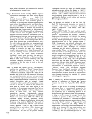begin before conception, and continue with enhanced              cooperation was over 80%. Over 98% doctors thought
      surveillance during prenatal visits.                             telemedicine system helpful. The doctors in VGHTPE
                                                                       are more satisfied with the facility than local doctors in
Wang L. Determinants of child mortality in LDCs: empirical             Kinmen. CONCLUSIONS: The clinical evaluation of
    findings from demographic and health surveys. Health               the telemedicine showed positive results. It can be a
    Policy                2003;                 65(3):277-99.          useful tool to facilitate on-job training and education
    Abstract: Empirical studies on child mortality at the              Tele-emergency medicine.
    disaggregated level-by social-economic group or
    geographic location-are more informative for designing        Wang NE, Gisondi MA, Golzari M, van der Vlugt TM,
    health polices. Using Demographic and Health Survey               Tuuli M. Socioeconomic disparities are negatively
    data from over 60 low-income countries, this study (1)            associated with pediatric emergency department
    presents global patterns of the level and inequality in           aftercare compliance. Acad Emerg Med 2003;
    child mortality and (2) investigates the determinants of          10(11):1278-84.
    child mortality, both at the national level and separately        Abstract: OBJECTIVES: This study sought to identify
    for urban and rural areas. The global patterns of health          demographic, socioeconomic, and clinical predictors of
    outcomes reveal two interesting observations. First, as           aftercare noncompliance by pediatric emergency
    child mortality declines, the gap in mortality between            department (ED) patients. METHODS: The authors
    the poor and the better-off widens. Second, while child           conducted a prospective, observational study of
    mortality in rural areas is substantially higher than in          pediatric patients presenting to a university teaching
    urban areas, the reduction in child mortality is much             hospital ED from July 1, 2002, through August 31,
    slower in rural areas where the poor are concentrated.            2002. Demographic and clinical information was
    This suggests that health interventions implemented in            obtained from guardians during the ED visit. Guardians
    the past decade may not have been as effective as                 were contacted after discharge to determine
    intended in reaching the poor. The analysis on                    compliance with ED aftercare instructions. Subjects
    mortality determination shows that at the national level          were excluded if they were admitted or if guardians
    access to electricity, incomes, vaccination in the first          were unavailable or unwilling to consent. Data were
    year of birth, and public health expenditure                      analyzed using multivariable logistic regression to
    significantly reduce child mortality. The electricity             identify predictors of noncompliance from a list of
    effect is large and independent of the income effect.             predetermined variables. RESULTS: Of the 409
    While in urban areas, access to electricity is the only           patients enrolled in the study, 111 were prescribed
    significant mortality determinant, in rural areas,                medications and 364 were given specific follow-up
    vaccination in the first year of birth is the only                instructions. Subtypes of the variable "insurance status"
    significant factor.                                               were significantly associated with medication
                                                                      noncompliance in multivariable regression analysis.
Wang LM, Huang YT, Chern CH et al. Tele-emergency                     "Insurance status" and "low-acuity discharge
    medicine: the evaluation of Taipei Veterans General               diagnoses" were significantly associated with follow-
    Hospital and Kinmen-Granite Hospital in Taiwan.                   up noncompliance. CONCLUSIONS: Disparity in
    Zhonghua Yi Xue Za Zhi (Taipei) 2001; 64(11):621-8.               health insurance has been shown to be a predictor of
    Abstract: BACKGROUND: The purpose of the project                  poor aftercare compliance for pediatric ED patients
    was to establish computer networks between selected               within the patient population.
    hospitals through high-speed communication and high
    power computer processing to electronically exchange          Wang Y, Ollendick TH. A cross-cultural and developmental
    medical information and to conduct clinical                       analysis of self-esteem in Chinese and Western
    examination and consultation. Quality medical services            children. Clin Child Fam Psychol Rev 2001; 4(3):253-
    can thus be provided to patients in the remote rural              71.
    areas such as villages and small towns in the                     Abstract: In this review, we examine the construct of
    mountains, on the coasts and islets away from Taiwan.             self-esteem from a cross-cultural perspective in
    It also intended to facilitate continuing education for           Chinese and Western children and adolescents. We
    doctors in those areas. This study evaluates                      also explore the role of childrearing practices in the
    telemedicine between Taipei-Veterans General                      development of self-esteem in these different cultures.
    Hospital and Kinmen-Granite Hospital. METHODS:                    In doing so, we first review the concepts of emic (i.e.,
    Patients were chosen from 1996-7 to 1997-6. The                   variations in patterns of behavior within a given
    evaluation criteria included consulting quality,                  culture) and etic research (i.e., variations in common
    satisfaction of the doctors, benefits for the patients, and       patterns of behavior or activities across cultures). Then,
    the charge being rendered. RESULTS: The results of                we invoke Berry's notions of "imposed-etic" and
    evaluation for telemedicine between Taipei-Veterans               "derived-etic" approaches (J. Berry, 1989) in
    General Hospital (VGHTPE) and Kinmen-Granite                      understanding crucial cross-cultural differences that are
    hospital (GH) are as follows: 93.0% doctors used                  evident in the literature. We pose basic questions such
    telemedicine to seek a second opinion. After                      as: (1) What does self-esteem "look" like in Chinese
    teleconsultation, the ratio of the patients showing               children? (2) How do childrearing practices in China
935
 
