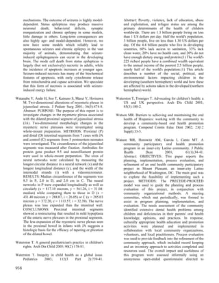 mechanisms. The outcome of seizures is highly model-            Abstract: Poverty, violence, lack of education, abuse
      dependent. Status epilepticus may produce massive               and exploitation, and refugee status are among the
      neuronal death, behavioral deficits, synaptic                   primary determinants of the health of children
      reorganization and chronic epilepsy in some models,             worldwide. There are 1.3 billion people living on less
      little damage in others. Long-term consequences are             than 1 US dollars per day. Half the world's population,
      also highly age- and model-dependent. However, we               3 billion people, live on less than 1.30 US dollars per
      now have some models which reliably lead to                     day. Of the 4.4 billion people who live in developing
      spontaneous seizures and chronic epilepsy in the vast           countries, 60% lack access to sanitation, 33% lack
      majority of animals, demonstrating that seizure-                clean water, 20% have no health care, and 20% do not
      induced epileptogenesis can occur in the developing             have enough dietary energy and protein.(1) The world's
      brain. The mode cell death from status epilepticus is           225 richest people have a combined wealth equivalent
      largely (but not exclusively) necrotic in adults, while         to the annual income of the poorest 2.5 billion people,
      the incidence of apoptosis increases at younger ages.           nearly half of the world's population.(1) This article
      Seizure-induced necrosis has many of the biochemical            describes a number of the social, political, and
      features of apoptosis, with early cytochrome release            environmental factors impacting children in the
      from mitochondria and capase activation. We speculate           developing (southern hemisphere) world and how these
      that this form of necrosis is associated with seizure-          are affected by actions taken in the developed (northern
      induced energy failure.                                         hemisphere) world.

Watanabe Y, Ando H, Seo T, Katsuno S, Marui Y, Horisawa          Waterston T, Tonniges T. Advocating for children's health: a
    M. Two-dimensional alterations of myenteric plexus in            US and UK perspective. Arch Dis Child 2001;
    jejunoileal atresia. J Pediatr Surg 2001; 36(3):474-8.           85(3):180-2.
    Abstract: PURPOSE: The purpose of this report is to
    investigate changes in the myenteric plexus associated       Watson MR. Barriers to achieving and maintaining the oral
    with the dilated proximal segment of jejunoileal atresia         health of Hispanics: working with the community to
    (JA). Two-dimensional morphologic changes in the                 develop a community-based oral health promotion
    myenteric nerve plexuses were investigated using                 program. Compend Contin Educ Dent 2002; 23(12
    whole-mount preparation. METHODS: Proximal (P)                   Suppl):33-5.
    and distal (D) intestinal segments from 7 cases with JA
    and control (C) segments from 5 postmortem neonates          Watson MR, Horowitz AM, Garcia I, Canto MT. A
    were investigated. The circumference of the jejunoileal          community participatory oral health promotion
    segments was measured after fixation. Antibodies for             program in an inner-city Latino community. J Public
    protein gene product 9.5 and neurofilament protein               Health         Dent          2001;         61(1):34-41.
    were used in whole-mount preparation. The sizes of               Abstract: OBJECTIVES: This paper reports the
    neural networks were calculated by measuring the                 planning, implementation, process evaluation, and
    longest circular distance in a neural network (x) and the        refinement of an oral health community participatory
    longest longitudinal distance (y), and the width of the          project in Mount Pleasant, an inner-city Latino
    internodal strands (i) with a videomicrometer.                   neighborhood of Washington, DC. The main goal was
    RESULTS: Median circumference of the segments was                to explore the feasibility of implementing such a
    8.5 in P, 2.0 in D, and 2.0 cm in C. The neural                  project. METHODS: The PRECEDE-PROCEED
    networks in P were expanded longitudinally as well as            model was used to guide the planning and process
    circularly (x = 817.10 microm, y = 561.26, i = 31.04:            evaluation of this project, in conjunction with
    median) while comparing them to those in D (x =                  community organizational methods. A steering
    431.40 microm y = 288.07, i = 26.05) or C (x = 285.03            committee, which met periodically, was formed to
    microm y = 372.20, c = 1113.57, i = 32.39). The nerve            assist in program planning, implementation, and
    plexus was less expanded than the intestinal wall.               evaluation. The needs assessment of the community
    CONCLUSIONS: Proximal intestinal segments                        identified extensive dental health problems among
    showed a restructuring that resulted in mild hypoplasia          children and deficiencies in their parents' oral health
    of the enteric nerve plexuses in the proximal segments.          knowledge, opinions, and practices. In response,
    The less expansion of the myenteric nerve plexus seen            culturally appropriate health education and promotion
    in the proximal bowel in infants with JA suggests a              activities were planned and implemented in
    histologic basis for the efficacy of tapering or plication       collaboration with local community organizations,
    of the dilated bowel.                                            volunteers, and local practitioners. Process evaluation
                                                                     was used to provide feedback into the refinement of the
Waterston T. A general paediatrician's practice in children's        community approach, which included record keeping
    rights. Arch Dis Child 2005; 90(2):178-81.                       and an inventory approach to activities completed and
                                                                     resources used. The overall impact and usefulness of
Waterston T. Inequity in child health as a global issue.             this program were assessed informally using an
    Pediatrics    2003;     112(3     Part    2):739-41.             anonymous open-ended questionnaire directed to

938
 