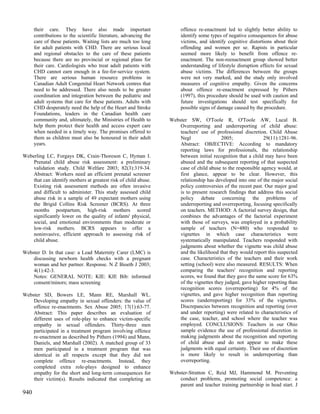 their care. They have also made important                        offence re-enactment led to slightly better ability to
      contributions to the scientific literature, advancing the        identify some types of negative consequences for abuse
      care of these patients. Waiting lists are much too long          victims, and identify cognitive distortions about their
      for adult patients with CHD. There are serious local             offending and women per se. Rapists in particular
      and regional obstacles to the care of these patients             seemed more likely to benefit from offence re-
      because there are no provincial or regional plans for            enactment. The non-reenactment group showed better
      their care. Cardiologists who treat adult patients with          understanding of lifestyle disruption effects for sexual
      CHD cannot earn enough in a fee-for-service system.              abuse victims. The differences between the groups
      There are serious human resource problems in                     were not very marked, and the study only involved
      Canadian Adult Congenital Heart Network centres that             measures of cognitive empathy. Given the concerns
      need to be addressed. There also needs to be greater             about offence re-enactment expressed by Pithers
      coordination and integration between the pediatric and           (1997), this procedure should be used with caution and
      adult systems that care for these patients. Adults with          future investigations should test specifically for
      CHD desperately need the help of the Heart and Stroke            possible signs of damage caused by the procedure.
      Foundations, leaders in the Canadian health care
      community and, ultimately, the Ministries of Health to      Webster SW, O'Toole R, O'Toole AW, Lucal B.
      help them protect their health and access expert care           Overreporting and underreporting of child abuse:
      when needed in a timely way. The promises offered to            teachers' use of professional discretion. Child Abuse
      them as children must also be honoured in their adult           Negl                2005;               29(11):1281-96.
      years.                                                          Abstract: OBJECTIVE: According to mandatory
                                                                      reporting laws for professionals, the relationship
Weberling LC, Forgays DK, Crain-Thoreson C, Hyman I.                  between initial recognition that a child may have been
    Prenatal child abuse risk assessment: a preliminary               abused and the subsequent reporting of that suspected
    validation study. Child Welfare 2003; 82(3):319-34.               case of child abuse to the responsible agency would, at
    Abstract: Workers need an efficient prenatal screener             first glance, appear to be clear. However, this
    that can identify mothers at greatest risk of child abuse.        relationship has developed into one of the major social
    Existing risk assessment methods are often invasive               policy controversies of the recent past. Our major goal
    and difficult to administer. This study assessed child            is to present research findings that address this social
    abuse risk in a sample of 49 expectant mothers using              policy debate concerning the problems of
    the Brigid Collins Risk Screener (BCRS). At three                 underreporting and overreporting, focusing specifically
    months postpartum, high-risk mothers scored                       on teachers. METHOD: A factorial survey design, that
    significantly lower on the quality of infants' physical,          combines the advantages of the factorial experiment
    social, and emotional environments than moderate or               with those of surveys, was employed in a probability
    low-risk mothers. BCRS appears to offer a                         sample of teachers (N=480) who responded to
    noninvasive, efficient approach to assessing risk of              vignettes in which case characteristics were
    child abuse.                                                      systematically manipulated. Teachers responded with
                                                                      judgments about whether the vignette was child abuse
Webster D. In that case: a Lead Maternity Carer (LMC) is              and the likelihood that they would report this suspected
    discussing newborn health checks with a pregnant                  case. Characteristics of the teachers and their work
    woman and her partner. Response. N Z Bioeth J 2003;               setting (school) were also measured. RESULTS: When
    4(1):42-3.                                                        comparing the teachers' recognition and reporting
    Notes: GENERAL NOTE: KIE: KIE Bib: informed                       scores, we found that they gave the same score for 63%
    consent/minors; mass screening                                    of the vignettes they judged, gave higher reporting than
                                                                      recognition scores (overreporting) for 4% of the
Webster SD, Bowers LE, Mann RE, Marshall WL.                          vignettes, and gave higher recognition than reporting
    Developing empathy in sexual offenders: the value of              scores (underreporting) for 33% of the vignettes.
    offence re-enactments. Sex Abuse 2005; 17(1):63-77.               Discrepancies between recognition and reporting (over
    Abstract: This paper describes an evaluation of                   and under reporting) were related to characteristics of
    different uses of role-play to enhance victim-specific            the case, teacher, and school where the teacher was
    empathy in sexual offenders. Thirty-three men                     employed. CONCLUSIONS: Teachers in our Ohio
    participated in a treatment program involving offence             sample evidence the use of professional discretion in
    re-enactment as described by Pithers (1994) and Mann,             making judgments about the recognition and reporting
    Daniels, and Marshall (2002). A matched group of 33               of child abuse and do not appear to make these
    men participated in a treatment program that was                  judgments with equal certainty. Their use of discretion
    identical in all respects except that they did not                is more likely to result in underreporting than
    complete offence re-enactments. Instead, they                     overreporting.
    completed extra role-plays designed to enhance
    empathy for the short and long-term consequences for          Webster-Stratton C, Reid MJ, Hammond M. Preventing
    their victim(s). Results indicated that completing an             conduct problems, promoting social competence: a
                                                                      parent and teacher training partnership in head start. J
940
 