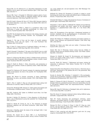 Runyan DK, Cox CE, Dubowitz H et al. Describing maltreatment: do child          very young children pre- and post-separation stress. Bull Menninger Clin
protective service reports and research definitions agree? Child Abuse Negl     2004; 68(4):319-36.
2005; 29(5):461-77.
                                                                                Schloredt KA, Heiman JR. Perceptions of sexuality as related to sexual
Runyon MK, Faust J, Orvaschel H. Differential symptom pattern of post-          functioning and sexual risk in women with different types of childhood abuse
traumatic stress disorder (PTSD) in maltreated children with and without        histories. J Trauma Stress 2003; 16(3):275-84.
concurrent depression. Child Abuse Negl 2002; 26(1):39-53.
                                                                                Schneider KM, Phares V. Coping with parental loss because of termination of
Ruth GD, Smith S, Bronson M, Davis AT, Wilcox RM. Outcomes related to           parental rights. Child Welfare 2005; 84(6):819-42.
burn-related child abuse: a case series. J Burn Care Rehabil 2003; 24(5):318-
21; discussion 317.                                                             Schoemaker C, Smit F, Bijl RV, Vollebergh WA. Bulimia nervosa following
                                                                                psychological and multiple child abuse: support for the self-medication
Ryan M, Nitsun M, Gilbert L, Mason H. A prospective study of the                hypothesis in a population-based cohort study. Int J Eat Disord 2002;
effectiveness of group and individual psychotherapy for women CSA               32(4):381-8.
survivors. Psychol Psychother 2005; 78(Pt 4):465-79.
                                                                                Schore AN. Dysregulation of the right brain: a fundamental mechanism of
Ryan RM. The developmental line of autonomy in the etiology, dynamics, and      traumatic attachment and the psychopathogenesis of posttraumatic stress
treatment of borderline personality disorders. Dev Psychopathol 2005;           disorder. Aust N Z J Psychiatry 2002; 36(1):9-30.
17(4):987-1006.
                                                                                Schuck AM, Widom CS. Childhood victimization and alcohol symptoms in
Sageman S. The rape of boys and the impact of sexually predatory                females: causal inferences and hypothesized mediators. Child Abuse Negl
environments: review and case reports. J Am Acad Psychoanal Dyn                 2001; 25(8):1069-92.
Psychiatry 2003; 31(3):563-80.
                                                                                Schuiling GA. Honor your father and your mother. J Psychosom Obstet
Sagy S, Dotan N. Coping resources of maltreated children in the family: a       Gynaecol 2001; 22(4):215-9.
salutogenic approach. Child Abuse Negl 2001; 25(11):1463-80.
                                                                                Schuler ME, Nair P. Witnessing violence among inner-city children of
Saitoh H, Kamoda T, Fukushima T. The status of the GH-IGF-I axis in a child     substance-abusing and non-substance-abusing women. Arch Pediatr Adolesc
with psychosocial short stature. J Pediatr Endocrinol Metab 2003; 16(3):439-    Med 2001; 155(3):342-6.
41.
                                                                                Schumm JA, Hobfoll SE, Keogh NJ. Revictimization and interpersonal
Salmon P, Al-Marzooqi SM, Baker G, Reilly J. Childhood family dysfunction       resource loss predicts PTSD among women in substance-use treatment. J
and associated abuse in patients with nonepileptic seizures: towards a causal   Trauma Stress 2004; 17(2):173-81.
model. Psychosom Med 2003; 65(4):695-700.
                                                                                Scott KL, Wolfe DA, Wekerle C. Maltreatment and trauma: tracking the
Salmon P, Skaife K, Rhodes J. Abuse, dissociation, and somatization in          connections in adolescence. Child Adolesc Psychiatr Clin N Am 2003;
irritable bowel syndrome: towards an explanatory model. J Behav Med 2003;       12(2):211-30, viii.
26(1):1-18.
                                                                                Serrano Garcia MI, Tolosa Benedicto E, Forner Navarro L. Oral lesions due to
Sameroff AJ, Mackenzie MJ. Research strategies for capturing transactional      child abuse. Identification of the problem and role of the professional. Med
models of development: the limits of the possible. Dev Psychopathol 2003;       Oral 2001; 6(4):276-89.
15(3):613-40.
                                                                                Sevecke K, Krischer MK, Schonberg T, Lehmkuhl G. [The psychopathy-
Sanders MJ, Bursch B. Forensic assessment of illness falsification,             concept and its psychometric evaluation in childhood and adolescence]. Prax
Munchausen by proxy, and factitious disorder, NOS. Child Maltreat 2002;         Kinderpsychol Kinderpsychiatr 2005; 54(3):173-90.
7(2):112-24.
                                                                                Shahar G, Chinman M, Sells D, Davidson L. An action model of socially
Sandi L, Diaz A, Uglade F. Drug use and associated factors among rural          disruptive behaviors committed by persons with severe mental illness: the role
adolescents in Costa Rica. Subst Use Misuse 2002; 37(5-7):599-611.              of self-reported childhood abuse and suspiciousness-hostility. Psychiatry
                                                                                2003; 66(1):42-52.
Sansone RA, Wiederman MW, Sansone LA. Adult somatic preoccupation and
its relationship to childhood trauma. Violence Vict 2001; 16(1):39-47.          Sharma BR, Gupta M. Child abuse in Chandigarh, India, and its implications.
                                                                                J Clin Forensic Med 2004; 11(5):248-56.
Sapp MV, Vandeven AM. Update on childhood sexual abuse. Curr Opin
Pediatr 2005; 17(2):258-64.                                                     Shaw BA, Krause N. Exposure to physical violence during childhood, aging,
                                                                                and health. J Aging Health 2002; 14(4):467-94.
Savvidou I, Bozikas VP, Karavatos A. False allegations of child physical
abuse: a case of Munchausen by proxy-like syndrome? Int J Psychiatry Med        Shek DT. Family functioning and psychological well-being, school
2002; 32(2):201-8.                                                              adjustment, and problem behavior in chinese adolescents with and without
                                                                                economic disadvantage. J Genet Psychol 2002; 163(4):497-502.
Scharff JL, Broida JP, Conway K, Yue A. The interaction of parental
alcoholism, adaptation role, and familial dysfunction. Addict Behav 2004;       Sherman SS, Plitt S, ul Hassan S, Cheng Y, Zafar ST. Drug use, street
29(3):575-81.                                                                   survival, and risk behaviors among street children in Lahore, Pakistan. J
                                                                                Urban Health 2005; 82(3 Suppl 4):iv113-24.
Schaverien J. Boarding school: the trauma of the 'privileged' child. J Anal
Psychol 2004; 49(5):683-705.                                                    Shifren K. Early caregiving and adult depression: good news for young
                                                                                caregivers. Gerontologist 2001; 41(2):188-90.
Schechter DS, Zeanah CH Jr, Myers MM et al. Psychobiological
dysregulation in violence-exposed mothers: salivary cortisol of mothers with

87
 