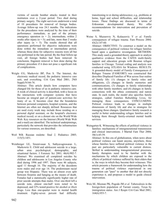 victims of suicide bomber attacks treated in their              transitioning to or during adolescence; e.g., problems at
      institution over a 2-year period. Two died during               home, legal and school difficulties, and relationship
      primary surgery. The eight survivors underwent a total          losses. These findings are discussed in terms of
      of 10 procedures for removal of foreign bodies.                 Eriksonian developmental theory. We offer
      Average follow-up was 24.1 months. The indications              recommendations for intervention and prevention of
      for the procedures were analyzed by the time of their           suicide.
      performance: immediate, as part of the primary
      emergency operation (n = 2); intermediate, within 2        Weine S, Muzurovic N, Kulauzovic Y et al. Family
      weeks after injury (n = 3); and late, more than 2 weeks        consequences of refugee trauma. Fam Process 2004;
      after injury (n = 5). The results showed that all              43(2):147-60.
      operations performed for objective indications were            Abstract: OBJECTIVE: To construct a model on the
      done within the immediate or intermediate period,              consequences of political violence for refugee families
      whereas those done for subjective reasons were all but         based upon a qualitative investigation. METHODS:
      one performed in the late period. By the final follow-up       This study used a grounded-theory approach to analyze
      visit, all foreign bodies had been removed. In                 qualitative evidence from the CAFES multi-family
      conclusion, fragment removal is best done during the           support and education groups with Bosnian refugee
      primary procedure if it does not pose a significant risk       families in Chicago. Textual coding and analysis was
      of complications.                                              conducted using ATLAS/ti for Windows. RESULTS:
                                                                     A grounded-theory model of Family Consequences of
Weigle CG, Markovitz BP, Pon S. The Internet, the                    Refugee Trauma (FAMCORT) was constructed that
    electronic medical record, the pediatric intensive care          describes Displaced Families of War across four realms
    unit, and everything. Crit Care Med 2001; 29(8                   of family life: (1) changes in family roles and
    Suppl):N166-76.                                                  obligations, (2) changes in family memories and
    Abstract: This article details how computers have                communications, (3) changes in family relationships
    changed life for those of us in pediatric intensive care.        with other family members; and (4) changes in family
    A week of clinical activity is described, with a focus on        connections with the ethnic community and nation
    the interactions with computer systems that have                 state. In each realm, the model also specifies family
    become an integral part of patient-care activities for           strategies, called Families Rebuilding Lives, for
    many of us. It becomes clear that the boundaries                 managing those consequences. CONCLUSIONS:
    between personal computers, hospital systems, and the            Political violence leads to changes in multiple
    Internet are often not sharply defined. Resources that           dimensions of family life and also to strategies for
    are used every week may include those residing on a              managing those changes. Qualitative family research is
    personal digital assistant, on the hospital's electronic         useful in better understanding refugee families and in
    medical record, or on a distant site on the World Wide           helping them through family-oriented mental health
    Web. Key resources on the Internet (World Wide Web               services.
    and e-mail) are identified. The technical underpinnings,
    particularly the network that provides the infrastructure    Weingarten K. Witnessing the effects of political violence in
    for various resources, are described.                            families: mechanisms of intergenerational transmission
                                                                     and clinical interventions. J Marital Fam Ther 2004;
Weil WB. Russian roulette: final 2. Pediatrics 2005;                 30(1):45-59.
    115(5):1451.                                                     Abstract: In this era of globalization, when news about
                                                                     political violence can haunt anyone, anywhere, those
Weinberger LE, Sreenivasan S, Sathyavagiswaran L,                    whose families have suffered political violence in the
    Markowitz E. Child and adolescent suicide in a large,            past are particularly vulnerable to current distress.
    urban area: psychological, demographic, and                      Skilled in understanding transgenerational processes,
    situational factors. J Forensic Sci 2001; 46(4):902-7.           family therapists need to be familiar with the
    Abstract: We examined all completed suicides by                  mechanisms by which children are exposed to the
    children and adolescents in Los Angeles County who               effects of political violence suffered by their elders-that
    died during 1996 and 1997. There were 46 subjects,               is, the ways in which they become their witnesses. This
    aged 11 through 16. The majority of the decedents                article presents a framework for understanding how the
    were males and over age 14. The predominant racial               trauma of political violence experienced in one
    group was Hispanic. There was an almost even split               generation can "pass" to another that did not directly
    between firearms and hanging as the means of death.              experience it, and proposes a model to guide clinical
    Females had a statistically significantly higher rate of         intervention.
    prior suicide attempts than males. Over one-third left a
    suicide note, almost one-half were noted to be               Weis SE, Moonan PK, Pogoda JM et al. Tuberculosis in the
    depressed, and 22% tested positive for alcohol or illicit        foreign-born population of Tarrant county, Texas by
    drugs. Less than one-quarter were in mental health               immigration status. Am J Respir Crit Care Med 2001;
    treatment. Eighty-seven percent had difficulty                   164(6):953-7.

942
 