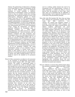 Abstract: The epidemiology of tuberculosis is changing          can be so striking, another element may need to be
      in the United States as a result of immigration, yet the        incorporated into risk characterization: a process of
      extent to which different classes of immigrants                 ethics assessment. A scheme for doing so can be
      contribute to overall morbidity is unknown.                     derived from the procedures of fuzzy logic, which
      Tuberculosis in nonimmigrant visitors is of particular          allow rules to be formulated that are applicable to
      interest as they are currently exempt from screening            ethical principles. Such an approach incorporates some
      requirements. We conducted a prospective survey of all          of the tenets of the precautionary principle.
      culture-positive tuberculosis patients in Tarrant
      County, Texas from 1/98 to 12/00. Immigration status       Weiss HB, Little PM, Bouffard SM. More than just being
      of foreign-born patients was classified as permanent           there: balancing the participation equation. New Dir
      residents, undocumented, or nonimmigrant visitors. Of          Youth       Dev       2005;      (105):15-31,      9-10.
      274 eligible participants, 114 (42%) were foreign-born;        Abstract: The research and evaluation evidence is
      of these, 67 (59%) were permanent residents, 28 (25%)          mounting: out-of-school-time (OST) programs can
      were undocumented, and 19 (17%) were nonimmigrant              keep young people safe, support working families, and
      visitors. Among the foreign-born, we observed                  improve      academic     achievement     and     social
      significant differences by immigration status in               development. Over 6 million children are enrolled in
      multidrug     resistance     (p   =    0.02),    human         after-school programs nationwide, but an estimated
      immunodeficiency virus (HIV) infection (p = 0.0007),           14.3 million children still care for themselves in the
      and hospitalization (p = 0.03 for ever/never, 0.01 for         nonschool hours. Because of this discrepancy, OST
      duration). Compared with other immigrants, more                stakeholders need information about how to maximize
      nonimmigrant visitors were multi-drug-resistant (16 %          participation in OST programs. The Harvard Family
      versus 11% of undocumented residents and 1% of                 Research Project (HRFP) has developed a conceptual
      permanent residents), were HIV-positive (32% versus            model, based on scholarly theory, empirical research,
      0% of undocumented and 5% of permanent residents),             and knowledge gained from providers, that describes
      were hospitalized (47% versus 36% of undocumented              the characteristics that predict participation in OST
      and 19% of permanent residents), and had lengthy               programs as well as the potential benefits of that
      hospitalizations (median [midspread] days = 87 [25 to          participation. In the center of the model, participation
      153] versus 8.5 [4 to 28] for undocumented and 10 [7           is conceived as a three-part construct of enrollment,
      to 24 d] for permanent residents). We found                    attendance, and engagement. This equation serves as
      nonimmigrant visitors to be an important source of             the basis for framing this issue of New Directions for
      tuberculosis morbidity in Tarrant County. Further              Youth Development. The chapter provides an overview
      studies in other regions of the U.S. are needed to             of why participation in OST programs matters for
      determine if screening and treatment recommendations           young people, describes some of the barriers and
      of persons who spend extended periods in the U.S.              challenges to youth participation, teases out more
      should be raised to the standards set for permanent            precise definitions of participation, and presents
      residents.                                                     HFRP's conceptual model of participation. It focuses
                                                                     on the participation equation and concludes by
Weiss B. Ethics assessment as an adjunct to risk assessment          highlighting some overarching themes that recur
    in the evaluation of developmental neurotoxicants.               throughout the issue and that have an impact on future
    Environ Health Perspect 2001; 109 Suppl 6:905-8.                 directions for research and evaluation.
    Abstract: The conduct of experimental studies in
    humans is governed by a body of principles whose             Weiss K. Authority as coercion:when authority figures abuse
    main precepts have evolved over the past few decades.            their positions to perpetrate child sexual abuse. J Child
    Three of these provide the foundations for judging the           Sex           Abus           2002;           11(1):27-51.
    ethical adequacy of such an experiment. One addresses            Abstract: ABSTRACT. This article discusses child
    the question of who receives the benefits of the                 sexual abuse by a person in a position of authority,
    research and who bears its burdens (justice). A second           such as the child's teacher, guardian, relative, sports
    requires that the research maximize the potential                coach, or other person with authority over a child
    benefits to the subjects and minimize the risk of harm           because of his/her particular position. The article tracks
    (beneficence). The third, the source of guidelines for           the recent trend toward recognizing position of
    informed consent, requires that subjects enter into the          authority in both state legislation and judicial
    research voluntarily and with adequate information               precedent. Understanding the confusion and
    (respect for persons). Unlike research conducted to              intimidation surrounding a child's experiences as a
    evaluate drugs, however, environmental exposures to              result of being sexually abused by a person in a
    potentially toxic chemicals do not survey those                  position of authority often explains why children often
    exposed for their consent, nor do they provide an                fail to report or delay in reporting such abuse. Thus,
    appropriate calculus for measuring risks and benefits,           existence of a perpetrator's position of authority in a
    which typically involve two different populations.               particular case of child sexual abuse should influence a
    Especially     for    exposure    to     developmental           court's rulings on the elements of sexual abuse or
    neurotoxicants, where the risk-benefit incompatibility           assault in particular state statutes, as well as what
943
 