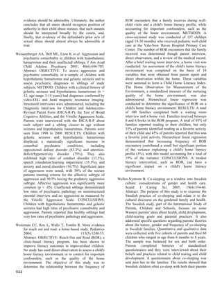 evidence should be admissible. Ultimately, the author              ROR encounters that a family receives during well-
      concludes that all states should recognize position of             child visits and a child's home literacy profile, while
      authority in their child abuse statutes, that such statutes        accounting for important confounders, such as the
      should be interpreted broadly by the courts, and,                  quality of the home environment. METHODS: A
      finally, that evidence of the defendant's prior acts of            cross-sectional study was conducted of 137 children
      sexual abuse should almost always be admissible at                 (aged 18-30 months) who received pediatric well-child
      trial.                                                             care at the Yale-New Haven Hospital Primary Care
                                                                         Center. The number of ROR encounters that the family
Weissenberger AA, Dell ML, Liow K et al. Aggression and                  received was determined though parent interview,
    psychiatric comorbidity in children with hypothalamic                direct observation, and a review of the medical record.
    hamartomas and their unaffected siblings. J Am Acad                  After a brief waiting room interview, a home visit was
    Child Adolesc Psychiatry 2001; 40(6):696-703.                        conducted. An assessment of the child's home literacy
    Abstract: OBJECTIVE: To assess aggression and                        environment was completed on the basis of 10
    psychiatric comorbidity in a sample of children with                 variables that were obtained from parent report and
    hypothalamic hamartomas and gelastic seizures and to                 direct observation within the home. These variables
    assess psychiatric diagnoses in siblings of study                    were summed to form a Child Home Literacy Index.
    subjects. METHOD: Children with a clinical history of                The Home Observation for Measurement of the
    gelastic seizures and hypothalamic hamartomas (n =                   Environment, a standardized measure of the nurturing
    12; age range 3-14 years) had diagnoses confirmed by                 quality of the home environment, was also
    video-EEG and head magnetic resonance imaging.                       administered. Hierarchical linear regression was
    Structured interviews were administered, including the               conducted to determine the significance of ROR on a
    Diagnostic Interview for Children and Adolescents-                   child's home literacy environment. RESULTS: A total
    Revised Parent Form (DICA-R-P), the Test of Broad                    of 100 families completed both a waiting room
    Cognitive Abilities, and the Vitiello Aggression Scale.              interview and a home visit. Families received between
    Parents were interviewed with the DICA-R-P about                     0 and 6 books in the ROR program. A total of 93% of
    each subject and a sibling closest in age without                    families reported reading to their children, but only
    seizures and hypothalamic hamartomas. Patients were                  35% of parents identified reading as a favorite activity
    seen from 1998 to 2000. RESULTS: Children with                       of their child and 45% of parents reported that this was
    gelastic seizures and hypothalamic hamartomas                        a favorite joint activity. Hierarchical linear regression
    displayed a statistically significant increase in                    demonstrated that increasing frequency of ROR
    comorbid       psychiatric     conditions,    including              encounters contributed a small but significant portion
    oppositional defiant disorder (83.3%) and attention-                 of the variance explaining a child's home literacy
    deficit/hyperactivity disorder (75%). They also                      profile (5%), with this model accounting for a total of
    exhibited high rates of conduct disorder (33.3%),                    19% of the variance. CONCLUSIONS: A modest
    speech retardation/learning impairment (33.3%), and                  literacy intervention, such as ROR, can have a
    anxiety and mood disorders (16.7%). Significant rates                significant impact on a child's home literacy
    of aggression were noted, with 58% of the seizure                    environment.
    patients meeting criteria for the affective subtype of
    aggression and 30.5% having the predatory aggression            Welles-Nystrom B. Co-sleeping as a window into Swedish
    subtype. Affective aggression was significantly more                culture: considerations of gender and health care.
    common (p < .05). Unaffected siblings demonstrated                  Scand     J    Caring     Sci    2005;     19(4):354-60.
    low rates of psychiatric pathology on semistructured                Abstract: The purpose of this study is to examine the
    parental interview and no aggression as measured by                 Swedish practice of co-sleeping and relate it to the
    the Vitiello Aggression Scale. CONCLUSIONS:                         cultural discourse on the gendered family and health.
    Children with hypothalamic hamartomas and gelastic                  The Swedish study, part of the International Study of
    seizures had high rates of psychiatric comorbidity and              Parents, Children and Schools, focuses on some
    aggression. Parents reported that healthy siblings had              Western parents' ideas about health, child development,
    very low rates of psychiatric pathology and aggression.             child-rearing goals and parental practices. It also
                                                                        addressed specific questions regarding parents' theories
Weitzman CC, Roy L, Walls T, Tomlin R. More evidence                    about the nature, gender and frequency of co-sleeping
    for reach out and read: a home-based study. Pediatrics              in Swedish families. Quantitative and qualitative data
    2004;                                  113(5):1248-53.              were collected with five cohorts of parents and their 60
    Abstract: OBJECTIVE: Reach Out and Read (ROR), a                    children who ranged in age from 6 months to 8 years.
    clinic-based literacy program, has been shown to                    The sample was balanced for sex and birth order.
    improve literacy outcomes in impoverished children.                 Parents completed batteries of standardized
    No study has used direct observation to assess a child's            questionnaires and they were interviewed about their
    home literacy environment or to control for important               beliefs and practices related to child rearing and child
    confounders, such as the quality of the home                        development. A questionnaire about co-sleeping was
    environment. The objective of this study was to                     sent post hoc to the families. The results showed that
    determine the relationship between the frequency of                 Swedish children often co-sleep with both their parents
944
 