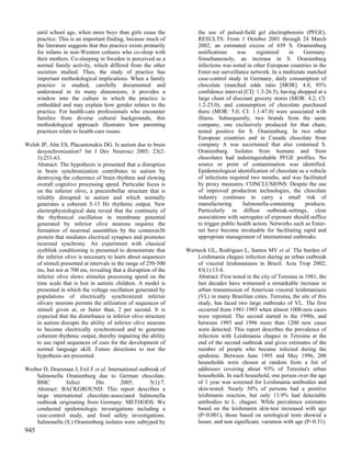 until school age, when more boys than girls cease the              the use of pulsed-field gel electrophoresis (PFGE).
      practice. This is an important finding, because much of            RESULTS: From 1 October 2001 through 24 March
      the literature suggests that this practice exists primarily        2002, an estimated excess of 439 S. Oranienburg
      for infants in non-Western cultures who co-sleep with              notifications     was     registered    in    Germany.
      their mothers. Co-sleeping in Sweden is perceived as a             Simultaneously, an increase in S. Oranienburg
      normal family activity, which differed from the other              infections was noted in other European countries in the
      societies studied. Thus, the study of practice has                 Enter-net surveillance network. In a multistate matched
      important methodological implications. When a family               case-control study in Germany, daily consumption of
      practice is studied, carefully documented and                      chocolate (matched odds ratio [MOR]: 4.8; 95%
      understood in its many dimensions, it provides a                   confidence interval [CI]: 1.3-26.5), having shopped at a
      window into the culture in which the practice is                   large chain of discount grocery stores (MOR: 4.2; CI:
      embedded and may explain how gender relates to the                 1.2-23.0), and consumption of chocolate purchased
      practice. For health-care professionals who encounter              there (MOR: 5.0; CI: 1.1-47.0) were associated with
      families from diverse cultural backgrounds, this                   illness. Subsequently, two brands from the same
      methodological approach illustrates how parenting                  company, one exclusively produced for that chain,
      practices relate to health-care issues.                            tested positive for S. Oranienburg. In two other
                                                                         European countries and in Canada chocolate from
Welsh JP, Ahn ES, Placantonakis DG. Is autism due to brain               company A was ascertained that also contained S.
    desynchronization? Int J Dev Neurosci 2005; 23(2-                    Oranienburg. Isolates from humans and from
    3):253-63.                                                           chocolates had indistinguishable PFGE profiles. No
    Abstract: The hypothesis is presented that a disruption              source or point of contamination was identified.
    in brain synchronization contributes to autism by                    Epidemiological identification of chocolate as a vehicle
    destroying the coherence of brain rhythms and slowing                of infections required two months, and was facilitated
    overall cognitive processing speed. Particular focus is              by proxy measures. CONCLUSIONS: Despite the use
    on the inferior olive, a precerebellar structure that is             of improved production technologies, the chocolate
    reliably disrupted in autism and which normally                      industry continues to carry a small risk of
    generates a coherent 5-13 Hz rhythmic output. New                    manufacturing       Salmonella-containing      products.
    electrophysiological data reveal that the continuity of              Particularly in diffuse outbreak-settings, clear
    the rhythmical oscillation in membrane potential                     associations with surrogates of exposure should suffice
    generated by inferior olive neurons requires the                     to trigger public health action. Networks such as Enter-
    formation of neuronal assemblies by the connexin36                   net have become invaluable for facilitating rapid and
    protein that mediates electrical synapses and promotes               appropriate management of international outbreaks.
    neuronal synchrony. An experiment with classical
    eyeblink conditioning is presented to demonstrate that          Werneck GL, Rodrigues L, Santos MV et al. The burden of
    the inferior olive is necessary to learn about sequences            Leishmania chagasi infection during an urban outbreak
    of stimuli presented at intervals in the range of 250-500           of visceral leishmaniasis in Brazil. Acta Trop 2002;
    ms, but not at 700 ms, revealing that a disruption of the           83(1):13-8.
    inferior olive slows stimulus processing speed on the               Abstract: First noted in the city of Teresina in 1981, the
    time scale that is lost in autistic children. A model is            last decades have witnessed a remarkable increase in
    presented in which the voltage oscillation generated by             urban transmission of American visceral leishmaniasis
    populations of electrically synchronized inferior                   (VL) in many Brazilian cities. Teresina, the site of this
    olivary neurons permits the utilization of sequences of             study, has faced two large outbreaks of VL. The first
    stimuli given at, or faster than, 2 per second. It is               occurred from 1981-1985 when almost 1000 new cases
    expected that the disturbance in inferior olive structure           were reported. The second started in the 1990s, and
    in autism disrupts the ability of inferior olive neurons            between 1993 and 1996 more than 1200 new cases
    to become electrically synchronized and to generate                 were detected. This report describes the prevalence of
    coherent rhythmic output, thereby impairing the ability             infection with Leishmania chagasi in Teresina at the
    to use rapid sequences of cues for the development of               end of the second outbreak and gives estimates of the
    normal language skill. Future directions to test the                number of people who became infected during the
    hypothesis are presented.                                           epidemic. Between June 1995 and May 1996, 200
                                                                        households were chosen at random from a list of
Werber D, Dreesman J, Feil F et al. International outbreak of           addresses covering about 93% of Teresina's urban
    Salmonella Oranienburg due to German chocolate.                     households. In each household, one person over the age
    BMC         Infect       Dis         2005;        5(1):7.           of 1 year was screened for Leishmania antibodies and
    Abstract: BACKGROUND: This report describes a                       skin-tested. Nearly 50% of persons had a positive
    large international chocolate-associated Salmonella                 leishmanin reaction, but only 13.9% had detectable
    outbreak originating from Germany. METHODS: We                      antibodies to L. chagasi. While prevalence estimates
    conducted epidemiologic investigations including a                  based on the leishmanin skin-test increased with age
    case-control study, and food safety investigations.                 (P<0.001), those based on serological tests showed a
    Salmonella (S.) Oranienburg isolates were subtyped by               lesser, and non significant, variation with age (P=0.31).
945
 