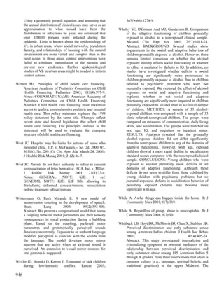 Using a geometric growth equation, and assuming that             365(9466):1278-9.
      the annual distribution of clinical cases may serve as an
      approximation to what would have been the                   Whaley SE, O'Connor And MJ, Gunderson B. Comparison
      distribution of infections by year, we estimated that           of the adaptive functioning of children prenatally
      over 320000 persons were infected during the                    exposed to alcohol to a nonexposed clinical sample.
      epidemic. Little is known about the epidemiology of             Alcohol Clin Exp Res 2001; 25(7):1018-24.
      VL in urban areas, where social networks, population            Abstract: BACKGROUND: Several studies show
      density, and relationships of housing with the natural          impairments in the social and adaptive behaviors of
      environment are more varied and complex than in the             children prenatally exposed to alcohol. However, there
      rural scene. In those areas, control interventions have         remains limited consensus on whether the alcohol
      failed to eliminate transmission of the parasite and            exposure directly affects social functioning or whether
      prevent new epidemics. Further epidemiological                  its effect is mediated by deficits in IQ. In addition, no
      studies of VL in urban areas might be needed to inform          studies have investigated whether deficits in social
      control actions.                                                functioning are significantly more pronounced in
                                                                      children prenatally exposed to alcohol than in children
Werner MJ. Principles of child health care financing.                 referred to psychiatric treatment who were not
    American Academy of Pediatrics Committee on Child                 prenatally exposed. We explored the effect of alcohol
    Health Financing. Pediatrics 2003; 112(4):997-9.                  exposure on social and adaptive functioning and
    Notes: CORPORATE NAME: American Academy of                        explored whether or not social and adaptive
    Pediatrics Committee on Child Health Financing                    functioning are significantly more impaired in children
    Abstract: Child health care financing must maximize               prenatally exposed to alcohol than in a clinical sample
    access to quality, comprehensive pediatric and prenatal           of children. METHODS: A sample of 33 alcohol-
    health care. This policy statement replaces the 1998              exposed children was compared with a sample of 33
    policy statement by the same title. Changes reflect               clinic-referred nonexposed children. The groups were
    recent state and federal legislation that affect child            compared on measures of communication, daily living
    health care financing. The principles outlined in the             skills, and socialization. The groups were matched on
    statement will be used to evaluate the changing                   sex, age, IQ, and outpatient or inpatient status.
    structure of child health care financing.                         RESULTS: Analyses revealed that the prenatally
                                                                      alcohol-exposed children did not differ significantly
West JC. Hospital may be liable for actions of nurse who              from the nonexposed children in any of the domains of
    molested child. E.P. v. McFadden,-- So. 2d, 2000 WL               adaptive functioning. However, with age, exposed
    303063, No. 298 (Ct. Civ. App. Ala. March 24, 2000).              children showed a more rapid decline in socialization
    J Healthc Risk Manag 2001; 21(2):46-7.                            standard scores compared with the nonexposed clinical
                                                                      sample. CONCLUSIONS: Young children who were
West JC. Parents do not have authority to refuse to consent           exposed to alcohol prenatally show deficits in all
    to resuscitation of fetus born alive. HCA, Inc. v. Miller.        domains of adaptive functioning. Although these
    J Healthc Risk Manag 2001; 21(3):33-4.                            deficits do not seem to differ from those exhibited by
    Notes:     GENERAL          NOTE:      KIE:     1     ref.        young children with psychiatric problems but no
    GENERAL NOTE: KIE: KIE Bib: allowing to                           prenatal exposure, deficits in socialization behavior of
    die/infants; informed consent/minors; resuscitation               prenatally exposed children may become more
    orders; treatment refusal/minors                                  significant with age.

Westermann G, Reck Miranda E. A new model of                      While A. Awful things can happen inside the home. Br J
    sensorimotor coupling in the development of speech.               Community Nurs 2001; 6(7):369.
    Brain         Lang          2004;      89(2):393-400.
    Abstract: We present a computational model that learns        While A. Regardless of group, abuse is unacceptable. Br J
    a coupling between motor parameters and their sensory             Community Nurs 2004; 9(2):90.
    consequences in vocal production during a babbling
    phase. Based on the coupling, preferred motor                 Whitbeck LB, Hoyt DR, McMorris BJ, Chen X, Stubben JD.
    parameters and prototypically perceived sounds                    Perceived discrimination and early substance abuse
    develop concurrently. Exposure to an ambient language             among American Indian children. J Health Soc Behav
    modifies perception to coincide with the sounds from              2001;                                   42(4):405-24.
    the language. The model develops motor mirror                     Abstract: This study investigated internalizing and
    neurons that are active when an external sound is                 externalizing symptoms as potential mediators of the
    perceived. An extension to visual mirror neurons for              relationship between perceived discrimination and
    oral gestures is suggested.                                       early substance abuse among 195 American Indian 5
                                                                      through 8 graders from three reservations that share a
Wexler ID, Branski D, Kerem E. Treatment of sick children             common culture (e.g., language, spiritual beliefs, and
    during    low-intensity  conflict.  Lancet     2005;              traditional practices) in the upper Midwest. The

946
 