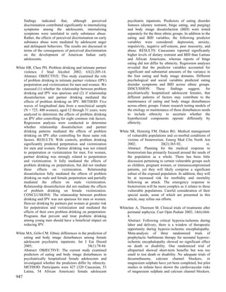 findings    indicated     that,   although     perceived         psychiatric inpatients. Predictors of eating disorder
      discrimination contributed significantly to internalizing        features (dietary restraint, binge eating, and purging)
      symptoms among the adolescents, internalizing                    and body image dissatisfaction (BID) were tested
      symptoms were unrelated to early substance abuse.                separately for the three ethnic groups. In addition to the
      Rather, the effects of perceived discrimination on early         eating and BID variables, the following predictor
      substance abuse were mediated by adolescent anger                variables were considered: depression, anxiety,
      and delinquent behaviors. The results are discussed in           impulsivity, negative self-esteem, peer insecurity, and
      terms of the consequences of perceived discrimination            abuse. RESULTS: Caucasians reported significantly
      on the development of American Indian early                      higher levels of dietary restraint and BID than Latinas
      adolescents.                                                     and African Americans, whereas reports of binge
                                                                       eating did not differ by ethnicity. Regression analyses
White HR, Chen PH. Problem drinking and intimate partner               revealed that the predictor variables accounted for
    violence. J Stud Alcohol 2002; 63(2):205-14.                       significant and substantial amounts of the variance in
    Abstract: OBJECTIVE: This study examined the role                  the four eating and body image domains. Different
    of problem drinking in intimate partner violence (IPV)             psychological and social variables predicted eating
    perpetration and victimization for men and women. We               disorder symptoms and BID across ethnic groups.
    assessed (1) whether the relationship between problem              DISCUSSION:         These     findings     suggest,    for
    drinking and IPV was spurious and (2) if relationship              psychiatrically hospitalized adolescent females, that
    dissatisfaction and partner drinking mediated the                  different patterns of factors may contribute to the
    effects of problem drinking on IPV. METHOD: Five                   maintenance of eating and body image disturbances
    waves of longitudinal data from a nonclinical sample               across ethnic groups. Future research testing models of
    (N = 725; 400 women), aged 12 through 31 years, were               the etiology or maintenance of these disturbances needs
    analyzed to determine the effects of problem drinking              to include ethnicity to ascertain whether the
    on IPV after controlling for eight common risk factors.            hypothesized components operate differently by
    Regression analyses were conducted to determine                    ethnicity.
    whether relationship dissatisfaction and partner
    drinking patterns mediated the effects of problem             White SR, Henretig FM, Dukes RG. Medical management
    drinking on IPV after controlling for these same risk             of vulnerable populations and co-morbid conditions of
    factors. RESULTS: With controls, problem drinking                 victims of bioterrorism. Emerg Med Clin North Am
    significantly predicted perpetration and victimization            2002;                   20(2):365-92,                 xi.
    for men and women. Partner drinking was not related               Abstract: Planning for the medical response to
    to perpetration or victimization for men. For women,              bioterrorism has primarily focused around the needs of
    partner drinking was strongly related to perpetration             the population as a whole. There has been little
    and victimization. It fully mediated the effects of               discussion pertaining to certain vulnerable groups such
    problem drinking on perpetration, but did not mediate             as children, pregnant women, or immunocompromised
    these     effects   on victimization. Relationship                patients, yet they will likely comprise a significant
    dissatisfaction fully mediated the effects of problem             subset of the exposed population. In addition, they will
    drinking on male and female perpetration and partially            be at increased risk for morbidity and mortality
    mediated the effects on male victimization.                       following an attack. The emergency response to
    Relationship dissatisfaction did not mediate the effects          bioterrorism will be more complex as it relates to these
    of problem drinking on female victimization.                      vulnerable populations. Careful consideration of their
    CONCLUSIONS: The relationship between problem                     special needs, some of which are presented in this
    drinking and IPV was not spurious for men or women.               article, may refine our efforts.
    Heavier drinking by partners put women at greater risk
    for perpetration and victimization and mediated the           Whitelaw A, Thoresen M. Clinical trials of treatments after
    effects of their own problem drinking on perpetration.            perinatal asphyxia. Curr Opin Pediatr 2002; 14(6):664-
    Programs that prevent and treat problem drinking                  8.
    among young men should have a beneficial impact on                Abstract: Following critical hypoxia-ischemia during
    reducing IPV.                                                     labor and delivery, there is a window of therapeutic
                                                                      opportunity during hypoxic-ischemic encephalopathy.
White MA, Grilo CM. Ethnic differences in the prediction of           Meta-analysis of three randomized trials of
    eating and body image disturbances among female                   prophylactic barbiturate therapy for neonatal hypoxic-
    adolescent psychiatric inpatients. Int J Eat Disord               ischemic encephalopathy showed no significant effect
    2005;                                      38(1):78-84.           on death or disability. One randomized trial of
    Abstract: OBJECTIVE: The current study examined                   allopurinol showed short-term benefits but was too
    predictors of eating and body image disturbances in               small to test death or disability. No adequate trials of
    psychiatrically hospitalized female adolescents and               dexamethasone, calcium channel blockers, or
    investigated whether the predictors differ by ethnicity.          magnesium sulphate have yet been completed, but pilot
    METHOD: Participants were 427 (320 Caucasian, 53                  studies in infants have shown the cardiovascular risks
    Latina, 54 African American) female adolescent                    of magnesium sulphate and calcium channel blockers.
947
 