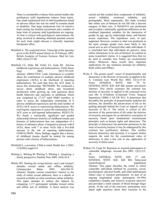 There is considerable evidence from animal studies that         carried out that yielded three components of infidelity:
      posthypoxic mild hypothermia reduces brain injury.              sexual     infidelity,   emotional       infidelity,  and
      One small randomized trial of mild hypothermia found            pornography. More importantly, this study revealed
      no adverse effects but was too small to examine death           that online acts of betrayal do not fall into a discrete
      or disability. One large randomized trial of selective          category of their own. A MANOVA was performed
      head cooling has finished recruitment and a number of           and revealed a statistically significant difference on the
      large trials of systemic mild hypothermia are ongoing.          combined dependent variables for the interaction of
      As time is critical with post-hypoxic interventions, the        gender by age, age by relationship status, and Internet
      delay involved in obtaining informed parental consent           sexual experience. The hypotheses were, in part,
      for such trials might obscure a clinically important            supported. However, counter to what was predicted, in
      therapeutic effect.                                             the main younger people were more likely to rate
                                                                      sexual acts as acts of betrayal than older individuals. It
Whitfield A. The conjoined twins. Transcript of the speeches          is concluded here that individuals do perceive some
    given at the BAFS annual dinner on 28 February 2002.              online interactions to be acts of betrayal. In contrast to
    British Academy of Forensic Sciences. Med Sci Law                 some researchers' claims, it is suggested here that we
    2002; 42(4):277-80.                                               do need to consider how bodies are reconstructed
                                                                      online. Moreover, these results have important
Whitfield CL, Dube SR, Felitti VJ, Anda RF. Adverse                   implications for any treatment rationale for infidelity
    childhood experiences and hallucinations. Child Abuse             (both online and offline).
    Negl                 2005;                 29(7):797-810.
    Abstract: OBJECTIVE: Little information is available         Wicks E. The greater good?: issues of proportionality and
    about the contribution of multiple adverse childhood             democracy in the doctrine of necessity as applied in Re
    experiences (ACEs) to the likelihood of reporting                A. Common Law World Rev 2003; 32(1):15-34.
    hallucinations. We used data from the ACE study to               Notes:     GENERAL         NOTE:      KIE:     70     fn.
    assess this relationship. METHODS: We conducted a                GENERAL NOTE: KIE: KIE Bib: patient care/minors
    survey about childhood abuse and household                       Abstract: This article examines the criminal law
    dysfunction while growing up, with questions about               doctrine of necessity as applied in the conjoined twins
    health behaviors and outcomes in adulthood, which                case (Re A (Children) (Conjoined Twins: Surgical
    was completed by 17,337 adult HMO members in                     Separation) [2000] 4 All ER 961). It determines that
    order to assess the independent relationship of 8                the public law principle of proportionality underlies the
    adverse childhood experiences and the total number of            doctrine, but identifies the preservation of life as the
    ACEs (ACE score) to experiencing hallucinations. We              guiding principle behind the Court of Appeal's use of
    used logistic regression to assess the relationship of the       necessity in Re A. The article is critical of this
    ACE score to self-reported hallucinations. RESULTS:              elevation of the preservation of life under the doctrine
    We found a statistically significant and graded                  of necessity and argues for an alternative conception of
    relationship between histories of childhood trauma and           necessity based upon fundamental constitutional
    histories of hallucinations that was independent of a            principles such as human rights and democracy. The
    history of substance abuse. Compared to persons with 0           principle of democracy has particular pertinence to the
    ACEs, those with 7 or more ACEs had a five-fold                  issue of necessity because it may be endangered by this
    increase in the risk of reporting hallucinations.                common law justificatory defence. This conflict
    CONCLUSION: These findings suggest that a history                between democracy and necessity, it is argued, further
    of childhood trauma should be looked for among                   supports the need for the constitutional value of
    persons with a history of hallucinations.                        democracy to play a key role in any application of
                                                                     necessity in future cases.
Whitfield L. e-novation. Child in mind. Health Serv J 2003;
    113(5882):suppl 8-9.                                         Widom CS, Czaja SJ. Reactions to research participation in
                                                                     vulnerable subgroups. Account Res 2005; 12(2):115-
Whiting L, Whiting M, Whiting T, Whiting L. Smacking: a              38.
     family perspective. Paediatr Nurs 2004; 16(8):26-8.             Notes: GENERAL NOTE: KIE: 27 refs.
                                                                     GENERAL NOTE: KIE: KIE Bib: behavioral
Whitty MT. Pushing the wrong buttons: men's and women's              research/special                           populations
     attitudes toward online and offline infidelity.                 Abstract: This paper describes the extent to which
     Cyberpsychol        Behav       2003;      6(6):569-79.         vulnerable individuals (defined by economic, social,
     Abstract: Despite current researchers' interest in the          psychological, physical health, and child maltreatment
     study of online sexual addiction, there is a dearth of          status) react to research participation. As part of an
     research available on what constitutes online infidelity.       ongoing longitudinal study, participants (N=896)
     This paper attempts to redress this balance by                  completed a lengthy and intrusive in-person interview
     comparing 1,117 participants' attitudes toward online           and provided a small amount of blood through finger
     and offline acts of infidelity. A factor analysis was           pricks. At the end of the interview, participants were
                                                                     asked eight questions about their reactions to the
948
 