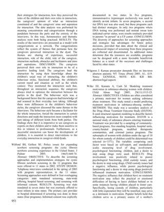 their strategies for interaction, how they perceived the         documented in two states. In five programs,
      roles of the children and their own roles in interaction,        immunoreactive trypsinogen exclusively was used to
      the caregivers' opinion of what an interaction                   identify at-risk infants. In seven programs, a second
      constituted of and the caregivers' aims and aspiration           tier DNA test was also used, but these programs each
      for interaction. The data analysis was performed by              had distinct strategies. In only two programs where
      meaning concentration and categorization through a               DNA testing was performed and normal sweat tests
      pendulum between the parts and the entirety of the               indicated carrier status, were results routinely provided
      interviews. In this way, hermeneutics and thematic               to parents "in person" at a CF center. CONCLUSION:
      analysis were both being practised. RESULTS: The                 The diversity of approaches for screening approaches
      results of the interviews are presented as a model with          and strategies has advantages for future policy
      categorizations as a network. The categorizations                decisions, provided that data about the clinical and
      reflect the system of themes that permeate how the               psychosocial impact of screening from these programs
      caregivers perceived interaction in the dyad. The                are collected and disseminated. As additional states
      themes are: sharing of experience, successful                    determine that the resources are available, programs
      interaction, role of the child, role of the caregiver,           can be designed with a more favorable benefit/risk
      interaction methods, obstacles and facilitators and aims         balance as a result of the successes and challenges
      and aspirations. DISCUSSION: The caregivers                      faced by other states.
      perceived their own role in interaction to be of a
      sensitive leading kind. The caregivers lead the             Wilgoren J. Kansas prosecutor demands files on late-term
      interaction by using their knowledge about the                  abortion patients. NY Times (Print) 2005; A1, A19.
      children's usual way of interacting, the children's             Notes: GENERAL NOTE: KIE: KIE Bib:
      behaviour styles, functional abilities, the children's          abortion/legal aspects
      current mood and situation as well as the whole
      context. They monitored the interaction such that,          Wilke DJ, Kamata A, Cash SJ. Modeling treatment
      throughout an interaction sequence, the caregivers              motivation in substance-abusing women with children.
      always tried to optimize the interaction between the            Child      Abuse      Negl    2005;      29(11):1313-23.
      parties in the dyad. The behaviour style was a                  Abstract: OBJECTIVES: Children are often considered
      background factor that the caregivers had knowledge of          a primary motivator for women seeking substance
      and scanned in their everyday turn taking. Although             abuse treatment. This study tested a model predicting
      there were differences in the children's behaviour              treatment motivation in substance-abusing mothers.
      styles, the caregivers discussed the same themes in the         METHODS: This study was a secondary analysis of
      interviews. The behaviour style became a facilitator for        the Drug Absue Treatment Outcome Study (DATOS).
      the whole interaction, forced the interaction in certain        It used structural equation modeling to describe factors
      directions and made the interaction more complete with          influencing motivation for treatment. DATOS is a
      turn taking of different kinds from both parties. The           national study of substance abusers entering treatment.
      findings show that it is imperative to see caregivers as        Treatment was provided by a sampling of community-
      experts on their children and to make them assertive in         based programs, free-standing hospitals, hospital units,
      this in relation to professionals. Furthermore, as a            county-funded programs, modified therapeutic
      successful interaction can boost the development of             communities, and criminal justice programs. The
      children, it is essential to direct interventions to the        subsample of women with children under the age of 18
      everyday interaction in caregiver-child dyads.                  for whom custody of children could be determined was
                                                                      selected (n=1371). The variables comprising each
Wilfond BS, Gollust SE. Policy issues for expanding                   factor were based on self-report, and standardized
     newborn screening programs: the cystic fibrosis                  scales measuring level of drug involvement,
     newborn screening experience in the United States. J             psychological functioning, children, and a desire to
     Pediatr              2005;              146(5):668-74.           stop using drugs were used. RESULTS: Drug
     Abstract: OBJECTIVE: To describe the screening                   involvement was positively related to poorer
     approaches and implementation strategies for cystic              psychological functioning, child custody issues, and
     fibrosis newborn screening in the 12 programs that               the desire to stop using drugs. Child custody issues had
     were offered in 11 states in 2002. STUDY DESIGN:                 a negative influence, while poorer psychological
     Telephone interviews conducted in the spring of 2003             functioning and a desire to stop using drugs positively
     with program representatives in the 11 states.                   influenced treatment motivation. CONCLUSIONS:
     Screening approaches were defined in four overlapping            The negative influence that children have on treatment
     categories: state mandated screening, state-wide                 motivation may reflect the practical or emotional
     offering, hospital based screening, and screening with           difficulties of having to leave children behind or in
     informed consent. RESULTS: Screening was state                   some instances having children placed in foster care.
     mandated in seven states but was routinely offered to            Specifically, losing custody of children, particularly
     most infants in nine states. The primary care provider           with little expectation they will be reunified, may serve
     or hospital determined if screening was done in three            as a detriment to motivation. Popular beliefs hold that
     states (four programs). Informed consent was explicitly          children serve as a primary source of a mother's
951
 