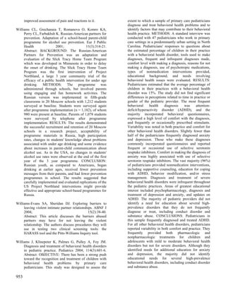improved assessment of pain and reactions to it.         extent to which a sample of primary care pediatricians
                                                               diagnose and treat behavioral health problems and to
Williams CL, Grechanaia T, Romanova O, Komro KA,               identify factors that may contribute to their behavioral
     Perry CL, Farbakhsh K. Russian-American partners for      health practice. METHODS: A standard interview was
     prevention. Adaptation of a school-based parent-child     conducted with 47 pediatricians who work in primary
     programme for alcohol use prevention. Eur J Public        care settings in a predominantly urban setting in North
     Health                2001;               11(3):314-21.   Carolina. Pediatricians' responses to questions about
     Abstract: BACKGROUND: The Russian-American                the estimated percentage of children in their practice
     Partners for Prevention was an adaptation and             with a behavioral health disorder, tools used to make
     evaluation of the Slick Tracy Home Team Program           diagnoses, frequent and infrequent diagnoses made,
     which was developed in Minnesota in order to delay        comfort level with making a diagnosis, reasons for not
     the onset of drinking. The Slick Tracy Home Team          making a diagnosis, use of psychotropic medications,
     Program was the first intervention of Project             types of nonmedication interventions provided,
     Northland, a large 3 year community trial of the          educational background, and needs involving
     efficacy of a public health intervention for under age    behavioral health issues were evaluated. RESULTS:
     drinking. METHODS: The programme was                      Pediatricians estimated that the average percentage of
     administered through schools, but involved parents        children in their practices with a behavioral health
     using engaging and fun homework activities. The           disorder was 15%. The study did not find significant
     Russian version was implemented in fifth-grade            differences in perceptions related to time in practice or
     classrooms in 20 Moscow schools with 1,212 students       gender of the pediatric provider. The most frequent
     surveyed at baseline. Students were surveyed again        behavioral     health    diagnosis      was    attention-
     after programme implementation (n = 1,182), of whom       deficit/hyperactivity disorder (ADHD), and the
     980 were present at baseline. Parents of 1,078 students   majority incorporated behavioral questionnaires,
     were surveyed by telephone after programme                expressed a high level of comfort with the diagnosis,
     implementation. RESULTS: The results demonstrated         and frequently or occasionally prescribed stimulants.
     the successful recruitment and retention of 20 Moscow     Variability was noted in both practice and comfort for
     schools in a research project, acceptability of           other behavioral health disorders. Slightly fewer than
     programme materials in Russia, high participation         half of the pediatricians frequently diagnosed anxiety
     rates, changes in students' knowledge about problems      and depression. Those who make these diagnoses
     associated with under age drinking and some evidence      commonly incorporated questionnaires and reported
     about increases in parent-child communication about       frequent or occasional use of selective serotonin
     alcohol use. As in the USA, no changes in students'       reuptake inhibitors. Comfort in making the diagnosis of
     alcohol use rates were observed at the end of the first   anxiety was highly associated with use of selective
     year of the 3 year programme. CONCLUSION:                 serotonin reuptake inhibitors. The vast majority (96%)
     Russian youth, as compared to Americans, began            of pediatricians provided nonmedication interventions,
     drinking at earlier ages, received fewer prevention       including supportive counseling, education for coping
     messages from their parents, and had fewer prevention     with ADHD, behavior modification, and/or stress
     programmes in school. The results suggested that          management. Diagnosis and treatment of severe
     carefully implemented and evaluated replications of the   behavioral health disorders were infrequent throughout
     US Project Northland interventions might provide          the pediatric practices. Areas of greatest educational
     effective and appropriate school-based programmes for     interest included psychopharmacology, diagnosis and
     Russia.                                                   treatment of depression and anxiety, and updates on
                                                               ADHD. The majority of pediatric providers did not
Williams-Evans SA, Sheridan DJ. Exploring barriers to          identify a need for education about several high-
     leaving violent intimate partner relationships. ABNF J    prevalence disorders that they do not frequently
     2004;                                      15(2):38-40.   diagnose or treat, including conduct disorder and
     Abstract: This article discusses the barriers abused      substance abuse. CONCLUSIONS: Pediatricians in
     partners may have for not leaving the violent             this sample frequently diagnosed and treated ADHD.
     relationship. The authors discuss procedures they will    For all other behavioral health disorders, pediatricians
     use in testing two clinical screening tools: the          reported variability in both comfort and practice. They
     HARASS tool and the Pitts-Williams Inquiry tool.          frequently provided both pharmacologic and
                                                               nonpharmacologic treatments for children and
Williams J, Klinepeter K, Palmes G, Pulley A, Foy JM.          adolescents with mild to moderate behavioral health
     Diagnosis and treatment of behavioral health disorders    disorders but not for severe disorders. Although they
     in pediatric practice. Pediatrics 2004; 114(3):601-6.     identified needs for additional education for anxiety
     Abstract: OBJECTIVE: There has been a strong push         and depression, the majority did not identify
     toward the recognition and treatment of children with     educational needs for several high-prevalence
     behavioral health problems by primary care                behavioral health disorders, including conduct disorder
     pediatricians. This study was designed to assess the      and substance abuse.

953
 