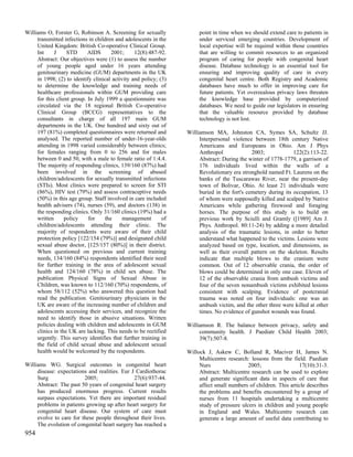 Williams O, Forster G, Robinson A. Screening for sexually              point in time when we should extend care to patients in
     transmitted infections in children and adolescents in the         under serviced emerging countries. Development of
     United Kingdom: British Co-operative Clinical Group.              local expertise will be required within those countries
     Int     J     STD      AIDS      2001;      12(8):487-92.         that are willing to commit resources to an organized
     Abstract: Our objectives were (1) to assess the number            program of caring for people with congenital heart
     of young people aged under 16 years attending                     disease. Database technology is an essential tool for
     genitourinary medicine (GUM) departments in the UK                ensuring and improving quality of care in every
     in 1998; (2) to identify clinical activity and policy; (3)        congenital heart centre. Both Registry and Academic
     to determine the knowledge and training needs of                  databases have much to offer in improving care for
     healthcare professionals within GUM providing care                future patients. Yet overzealous privacy laws threaten
     for this client group. In July 1999 a questionnaire was           the knowledge base provided by computerized
     circulated via the 18 regional British Co-operative               databases. We need to guide our legislators in ensuring
     Clinical Group (BCCG) representatives to the                      that the valuable resource provided by database
     consultants in charge of all 197 main GUM                         technology is not lost.
     departments in the UK. One hundred and sixty out of
     197 (81%) completed questionnaires were returned and         Williamson MA, Johnston CA, Symes SA, Schultz JJ.
     analysed. The reported number of under-16-year-olds               Interpersonal violence between 18th century Native
     attending in 1998 varied considerably between clinics;            Americans and Europeans in Ohio. Am J Phys
     for females ranging from 0 to 256 and for males                   Anthropol              2003;             122(2):113-22.
     between 0 and 50, with a male to female ratio of 1:4.4.           Abstract: During the winter of 1778-1779, a garrison of
     The majority of responding clinics, 139/160 (87%) had             176 individuals lived within the walls of a
     been involved in the screening of abused                          Revolutionary era stronghold named Ft. Laurens on the
     children/adolescents for sexually transmitted infections          banks of the Tuscarawas River, near the present-day
     (STIs). Most clinics were prepared to screen for STI              town of Bolivar, Ohio. At least 21 individuals were
     (86%), HIV test (79%) and assess contraceptive needs              buried in the fort's cemetery during its occupation, 13
     (50%) in this age group. Staff involved in care included          of whom were supposedly killed and scalped by Native
     health advisers (74), nurses (59), and doctors (138) in           Americans while gathering firewood and foraging
     the responding clinics. Only 31/160 clinics (19%) had a           horses. The purpose of this study is to build on
     written      policy    for    the     management        of        previous work by Sciulli and Gramly ([1989] Am J.
     children/adolescents attending their clinic. The                  Phys. Anthropol. 80:11-24) by adding a more detailed
     majority of respondents were aware of their child                 analysis of the traumatic lesions, in order to better
     protection policy [122/154 (79%)] and designated child            understand what happened to the victims. Lesions were
     sexual abuse doctor, [125/157 (80%)] in their district.           analyzed based on type, location, and dimensions, as
     When questioned on previous and current training                  well as their overall pattern on the skeleton. Results
     needs, 134/160 (84%) respondents identified their need            indicate that multiple blows to the cranium were
     for further training in the area of adolescent sexual             common. Out of 12 observable crania, the order of
     health and 124/160 (78%) in child sex abuse. The                  blows could be determined in only one case. Eleven of
     publication Physical Signs of Sexual Abuse in                     12 of the observable crania from ambush victims and
     Children, was known to 112/160 (70%) respondents, of              four of the seven nonambush victims exhibited lesions
     whom 58/112 (52%) who answered this question had                  consistent with scalping. Evidence of postcranial
     read the publication. Genitourinary physicians in the             trauma was noted on four individuals: one was an
     UK are aware of the increasing number of children and             ambush victim, and the other three were killed at other
     adolescents accessing their services, and recognize the           times. No evidence of gunshot wounds was found.
     need to identify those in abusive situations. Written
     policies dealing with children and adolescents in GUM        Williamson R. The balance between privacy, safety and
     clinics in the UK are lacking. This needs to be rectified         community health. J Paediatr Child Health 2003;
     urgently. This survey identifies that further training in         39(7):507-8.
     the field of child sexual abuse and adolescent sexual
     health would be welcomed by the respondents.                 Willock J, Askew C, Bolland R, Maciver H, James N.
                                                                       Multicentre research: lessons from the field. Paediatr
Williams WG. Surgical outcomes in congenital heart                     Nurs                 2005;                 17(10):31-3.
     disease: expectations and realities. Eur J Cardiothorac           Abstract: Multicentre research can be used to explore
     Surg                2005;                 27(6):937-44.           and generate significant data in aspects of care that
     Abstract: The past 50 years of congenital heart surgery           affect small numbers of children. This article describes
     has produced enormous progress. Current results                   the problems and benefits encountered by a group of
     surpass expectations. Yet there are important residual            nurses from 11 hospitals undertaking a multicentre
     problems in patients growing up after heart surgery for           study of pressure ulcers in children and young people
     congenital heart disease. Our system of care must                 in England and Wales. Multicentre research can
     evolve to care for these people throughout their lives.           generate a large amount of useful data contributing to
     The evolution of congenital heart surgery has reached a
954
 