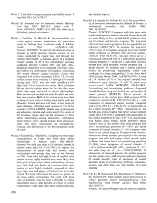 Witte C. Cord blood storage: property and liability issues. J        have helpful aspects.
     Leg Med 2005; 26(2):275-92.
                                                                Wolchik SA, Sandler IN, Millsap RE et al. Six-year follow-
Wocial LD. Neonatal care for premature infants. Hastings            up of preventive interventions for children of divorce: a
    Cent Rep 2005; 35(1):6-7; author reply 7.                       randomized       controlled    trial.   JAMA       2002;
    Notes: GENERAL NOTE: KIE: KIE Bib: allowing to                  288(15):1874-81.
    die/infants; patient care/minors                                Abstract: CONTEXT: Compared with their peers with
                                                                    nondivorced parents, adolescents with divorced parents
Wolak J, Finkelhor D, Mitchell K. Internet-initiated sex            are more likely to have mental health problems, drop
    crimes against minors: implications for prevention              out of school, and become pregnant. The long-term
    based on findings from a national study. J Adolesc              effects of intervention programs for this population are
    Health             2004;             35(5):424.e11-20.          unknown. OBJECTIVE: To evaluate the long-term
    Abstract: PURPOSE: To describe the characteristics of           effectiveness of 2 programs designed to prevent mental
    episodes in which juveniles became victims of sex               health problems in children with divorced parents.
    crimes committed by people they met through the                 DESIGN AND SETTING: Six-year follow-up of a
    Internet. METHODS: A national survey of a stratified            randomized controlled trial of 2 intervention programs
    random sample of 2574 law enforcement agencies                  (mother program: 11 group and 2 individual sessions;
    conducted between October 2001 and July 2002.                   mother plus child program: mother program and 11
    Telephone interviews were conducted with local, state,          group sessions for children) and a control condition
    and federal law enforcement investigators concerning            (books on postdivorce adjustment), which was
    129 sexual offenses against juvenile victims that               conducted in a large metropolitan US city from April
    originated with online encounters. RESULTS: Victims             1998 through March 2000. PARTICIPANTS: A total
    in these crimes were primarily 13- through 15-year-old          of 218 families (91% of the original sample) with
    teenage girls (75%) who met adult offenders (76%                adolescents aged between 15 and 19 years were
    older than 25) in Internet chat rooms. Most offenders           reinterviewed. MAIN OUTCOME MEASURES:
    did not deceive victims about the fact that they were           Externalizing and internalizing problems, diagnosed
    adults who were interested in sexual relationships.             mental disorders, drug and alcohol use, and number of
    Most victims met and had sex with the adults on more            sexual partners. RESULTS: Eleven percent of
    than one occasion. Half of the victims were described           adolescents in the mother plus child program (95%
    as being in love with or feeling close bonds with the           confidence interval [CI], 3.8%-18.2%) had a 1-year
    offenders. Almost all cases with male victims involved          prevalence of diagnosed mental disorder compared
    male offenders. Offenders used violence in 5% of the            with 23.5% (95% CI, 13.8%-33.2%) of adolescents in
    episodes. CONCLUSIONS: Health care professionals                the control program (P =.007). Adolescents in the
    and educators, parents and media need to be aware of            mother plus child program had fewer sexual partners
    the existence, nature and real life dynamics of these           (mean [SE], 0.68 [0.16]) compared with adolescents in
    online relationships among adolescents. Information             the control program (1.65 [0.37]; P =.01). Adolescents
    about Internet safety should include frank discussion           with higher initial mental health problems whose
    about why these relationships are inappropriate,                families were in the mother plus child program had
    criminal, and detrimental to the developmental needs            lower externalizing problems (P =.007) and fewer
    of youth.                                                       symptoms of mental disorder (P =.02) compared with
                                                                    those in the control program. Compared with controls,
Wolak J, Mitchell KJ, Finkelhor D. Escaping or connecting?          adolescents whose mothers participated in the mother
    Characteristics of youth who form close online                  program and who had higher initial mental health
    relationships. J Adolesc 2003; 26(1):105-19.                    problems had lower levels of externalizing problems
    Abstract: We used data from a US national sample of             (P<.001); fewer symptoms of mental disorder (P
    Internet users, ages 10-17 (N=1501), to explore the             =.005); and less alcohol (P =.005), marijuana (P =.02),
    characteristics of youth who had formed close                   and other drug use (P =.01). CONCLUSIONS: In
    relationships with people they met on the Internet              adolescents of divorced parents, the mother program
    (n=210). Girls who had high levels of conflict with             and the mother plus child program reduced symptoms
    parents or were highly troubled were more likely than           of mental disorder; rates of diagnoses of mental
    other girls to have close online relationships, as were         disorder; levels of externalizing problems; marijuana,
    boys who had low levels of communication with                   alcohol, and other drug use; and number of sexual
    parents or were highly troubled, compared to other              partners.
    boys. Age, race and aspects of Internet use were also
    related. We know little about the nature or quality of      Wolf LE, Lo B, Beckerman KP, Dorenbaum A, Kilpatrick
    the close online relationships, but youth with these            SJ, Weintrub PS. When parents reject interventions to
    sorts of problems may be more vulnerable to online              reduce postnatal human immunodeficiency virus
    exploitation and to other possible ill effects of online        transmission. Arch Pediatr Adolesc Med 2001;
    relationships. At the same time, these relationships may        155(8):927-33.
                                                                    Abstract: In a recent Oregon case, the state successfully
958
 
