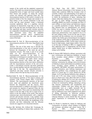 margin of the eyelid and the palpebral conjunctival              Inst    Mech      Eng    [H]    2005;     219(1):63-70.
      mucosa. The study was carried out using histological or          Abstract: Recent reassessment of the literature on the
      transparified slices of upper and lower eyelids taken            shaken baby syndrome (SBS) has revealed a lack of
      from fetuses and neonates, in which the vascular                 scientific evidence and understanding of all aspects of
      system was injected with agarized China ink. The                 the syndrome. In particular, studies have been unable
      mucocutaneous junction of the eyelid is located at the           to clarify the mechanisms of injury, indicating that
      posterior border of the free margin and extends to its           impact, rather than shaking alone, is necessary to cause
      deep surface. It has vascular similarities to the oral           the type of brain damage observed. Rigid-body
      cavity and the nasal pyramid. Under a thickened                  modelling (RBM) was used to investigate the effect of
      avascular epithelium, there is a papillary network               neck stiffness on head motion and head-torso impacts
      composed of characteristic loops that are less raised            as a possible mechanism of injury. Realistic shaking
      than in the lips but more developed than in the nose.            data obtained from an anthropometric test dummy
      The superficial and deep vascular reticular networks             (ATD) was used to simulate shaking. In each study
      are comparable in fundamental arrangement to those of            injury levels for concussion were exceeded, though
      other junctional zones. Thus, the palpebral                      impact-type characteristics were required to do so in
      mucocutaneous junction shows cutaneous-type                      the neck stiffness study. Levels for the type of injury
      microvascularization, just like the other junctional             associated with the syndrome were not exceeded. It is
      zones of the head.                                               unlikely that further gross biomechanical investigation
                                                                       of the syndrome will be able to significantly contribute
Wolfram-Gabel R, Sick H. Microvascularization of the                   to the understanding of SBS. Current injury criteria are
    mucocutaneous junction of the nose. Surg Radiol Anat               based on high-energy, single-impact studies. Since this
    2002;                                          24(1):27-32.        is not the type of loading in SBS it is suggested that
    Abstract: The aim of this study was to describe the                their application here is inappropriate and that future
    microvascularization of the area of junction located               studies should focus on injury mechanisms in low-
    between the integuments of the nasal ala and the                   energy cyclic loading.
    respiratory mucosa. This study is part of an overall
    study on the microvascularization of the                      Wolke D, Samara MM. Bullied by siblings: association with
    mucocutaneous junctions of the head. It was                       peer victimisation and behaviour problems in Israeli
    undertaken on histological or clarified sections of noses         lower secondary school children. J Child Psychol
    from fetuses, newborns and adults whose vascular                  Psychiatry             2004;             45(5):1015-29.
    system was injected with Indian ink agar. The                     Abstract: BACKGROUND: The association of
    mucocutaneous junction of the nose shows similarities             bullying victimisation by siblings with a) involvement
    with the mucocutaneous junction of the oral cavity.               in bullying at school and b) behaviour problems among
    Under a well-defined avascular and thick epithelium               lower secondary school children in Israel was
    lies a vascular papillary network with typical loops less         investigated. METHOD: Self-report questionnaires of
    high than in the lips. The angioarchitectonics of                 sibling victimisation, peer bullying experiences and
    superficial and deep vascular reticular networks is               behaviour problems were completed by 921 pupils
    similar to that of the lips but they are less dense.              aged 12-15 (mean age 13.7 years). RESULTS: Of the
                                                                      sample, 16.2% were directly bullied by their siblings at
Wolfram-Gabel R, Sick H. Microvascularization of the                  home and 11.9% were direct victims of bullying by
    mucocutaneous junctions of the head in fetuses and                peers at school every week. More than half of victims
    neonates. Cells Tissues Organs 2002; 171(4):250-9.                of bullying by siblings (50.7%) were also involved in
    Abstract: The mucocutaneous junctions of the head                 bullying behaviour at school compared to only 12.4%
    (oral, nasal and palpebral) are transitional zones                of those not victimised by siblings, indicating a strong
    between the integuments and the mucosa. Their                     link between intrafamilial and extrafamilial peer
    microvascularization is studied in the heads of fetuses           relationships. Children with poor sibling and peer
    and neonates by injection of agarized China ink into              relationships were at a highly increased risk for
    the vascular system. These zones are situated deep with           behaviour problems. Ethnic (Israeli Jewish vs. Arab)
    respect to the free edge of the oral or nasal cavity or           and sex differences were small compared to the effects
    relative to the free margin of the eyelid. They present           of sibling relationship on behaviour problems.
    cutaneous-type microvascularization with a papillary              CONCLUSION: Intervention strategies directed at
    network and reticular networks. Long capillary loops              reducing bullying in school should take into account
    connected to the deep reticular network are their main            pupils' experiences of victimisation by siblings at
    feature. In the lips and eyelids, the morphology of the           home.
    networks and their relationship with the orbicular
    muscles are suggestive of a functional structure.             Wolke D, Woods S, Stanford K, Schulz H. Bullying and
                                                                      victimization of primary school children in England
Wolfson DR, McNally DS, Clifford MJ, Vloeberghs M.                    and Germany: prevalence and school factors. Br J
    Rigid-body modelling of shaken baby syndrome. Proc                Psychol          2001;         92(Pt        4):673-96.
                                                                      Abstract: Differences in definitions and methodologies
960
 