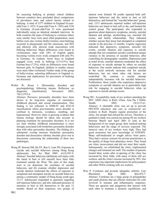 for assessing bullying in primary school children               interest were formed: 96 youths reported both self-
      between countries have precluded direct comparisons             injurious behaviors and the intent to hurt or kill
      of prevalence rates and school factors related to               themselves, and formed the "suicidal behaviors" group;
      bullying. A total of 2377 children in England (6-year-          and, 1213 adolescents reported neither self-injurious
      olds/Year 2: 1072; 8-year-olds/Year 4: 1305) and 1538           behaviors nor intent to hurt self or die, and formed the
      in Germany (8-year-olds/Year 2) were questioned                 control group. The participants also responded to
      individually using an identical standard interview. In          questions about depressive symptoms, anxiety, suicidal
      both countries the types of bullying to victimize others        ideation and attempt, alcohol/drug use, stressful life
      were similar: boys were most often perpetrators, most           events, and family relationships. They indicated
      bullies were also victims (bully/victims), most bullying        whether anyone they knew had attempted or completed
      occurred in playgrounds and the classroom, and SES              suicide in the previous 12 months. Logistic regression
      and ethnicity only showed weak associations with                indicated that depressive symptoms, stressful life
      bullying behaviour. Major differences were found in             events, suicidal ideation and exposure to suicide
      victimization rates with 24% of English pupils                  attempt (but not completed suicide) contributed unique
      becoming victims every week compared with only 8%               variance to the presence of suicidal behaviors, after
      in Germany. In contrast, fewer boys in England                  controlling for demographic variables. Depression (and
      engaged every week in bullying (2.5-4.5%) than                  at trend levels, suicidal ideation) moderated the effect
      German boys (7.5%), while no differences were found             of exposure to suicide attempt by others on suicidal
      between girls. In England, children in smaller classes          behaviors. Our results indicate that completed suicide
      were more often victimized. Further study of the group          in the social network increases risk for suicidal
      of bully/victims, schooling differences in England vs.          behaviors, but not when other risk factors are
      Germany and implications for prevention of bullying             controlled. By contrast, a suicide attempt
      are discussed.                                                  independently increases risk for suicidal behaviors.
                                                                      Furthermore, those youths who experience depressive
Woller W, Kruse J. [Personality disorders and                         symptoms or suicidal ideation are at particularly high
    psychopathology following trauma. Reflection on                   risk for engaging in suicidal behaviors when an
    diagnostic      classification].   Nervenarzt      2003;          exposure to suicide attempt occurs.
    74(11):972-6.
    Abstract: Pervasive personality disorders have been          Wong WC. Acceptability study of sex workers attending the
    shown to be long-term sequelae of cumulative                    HIV/ AIDS clinic in Ruili, China. Asia Pac J Public
    childhood physical and sexual traumatization. This              Health                 2003;                 15(1):57-61.
    finding is not reflected in DSM-IV and ICD-10                   Abstract: A charitable clinic was set up to provide
    classifications where post-traumatic stress disorder is         HIV/STD education and care to commercial sex
    confined to intrusions, avoidance, numbing, and                 workers in Ruili. Despite regular promotion of the
    hyperarousal. However, there is growing evidence that           clinic, few people had utilised the service. Therefore, a
    trauma etiology should be taken into account in                 qualitative study was carried out among 89 sex workers
    planning treatment for personality disorders. It is not         between March and April 2001 to look at the
    yet clear whether childhood traumatization is more              background of our target group, their medical-seeking
    strongly associated with borderline personality disorder        behaviours and the range of services expected. The
    than with other personality disorders. The finding of a         turnover rates of sex workers were high. They had
    substantial overlap between borderline personality              good awareness but poor knowledge of STD/HIV.
    disorder and dissociative identity disorder gives rise to       Many self-medicated or sought advice from peers.
    discussions concerning the relationship of these two            They had a serious concern for private practitioners or
    pathologies.                                                    the quality of drugs from pharmacy stores. They found
                                                                    our clinic inconvenient and did not meet their needs.
Wong JP, Stewart SM, Ho SY, Rao U, Lam TH. Exposure to              Subsequently, we refurbished the clinic, implemented
   suicide and suicidal behaviors among Hong Kong                   changes and retrained our staff. The number of patients
   adolescents. Soc Sci Med 2005; 61(3):591-9.                      treated three weeks after re-opening of the clinic has
   Abstract: Suicidal behaviors (deliberate self-injury with        increased by three folds, with many of them still sex
   the intent to hurt or kill oneself) have been little             workers, and the clinic's income increased by 58%. Our
   examined outside the West. The aims of this study                experience has important implications for policymakers
   were to (a) determine the correlates of suicidal                 and other NGOs working with sex workers.
   behaviors, and (b) examine whether depression and
   suicide ideation moderated the effects of exposure to         Woo P. Cytokines and juvenile idiopathic arthritis. Curr
   completed and attempted suicide on suicidal behaviors            Rheumatol         Rep          2002;        4(6):452-7.
   among a community sample of Hong Kong youth ages                 Abstract: Cytokines are a large group of polypeptides
   12-17. Adolescents responded to questions regarding              and small proteins that are effector molecules for cells
   self-injurious behaviors, and also indicated presence of         involved in immune and inflammatory responses.
   intention to hurt or kill themselves in the past 12              There are agonists and antagonists that interact with
   months. Based on their responses, two groups of                  each other to maintain a dynamic equilibrium, and
961
 