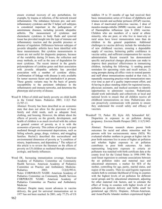 ensure eventual recovery of any perturbation, for              toddlers 19 to 35 months of age had received their
      example, by trauma or infection, of the network toward         basic immunization series of 4 doses of diphtheria and
      inflammation. The imbalance between pro- and anti-             tetanus toxoids and acellular pertussis (DTaP) vaccine,
      inflammatory cytokines and the T helper cell subtypes          3 doses of inactivated poliovirus vaccine, 1 dose of
      is considered important in the pathogenesis of                 measles-mumps-rubella (MMR) vaccine, and 3 doses
      autoimmune diseases, including juvenile idiopathic             of Haemophilus influenzae type b (Hib) vaccine.
      arthritis. The measurement of cytokines and                    Children who are members of a racial or ethnic
      chemotactic cytokines in body fluids and synovial              minority, who are poor, or who live in inner-city or
      tissue has provided insight into the type of immune and        rural areas have lower immunization rates than do
      inflammatory reaction and the possible presence or             children in the general population. Additional
      absence of regulation. Differences between subtypes of         challenges to vaccine delivery include the introduction
      juvenile idiopathic arthritis have been identified with        of new childhood vaccines, ensuring a dependable
      these measurements. But cytokine measurements in               supply of vaccines, bolstering public confidence in
      serum are not useful for diagnostic purposes, because          vaccine safety, and sufficient compensation for vaccine
      of the variability during 24 hours, the collection and         administration. Recent research has demonstrated
      assay methods, as well as the ease of degradation for          specific and practical changes physicians can make to
      most cytokines. The recent interest in the genetic             improve their practices' effectiveness in immunizing
      polymorphisms of cytokine genes and their association          children, including the following: 1) sending parent
      with juvenile idiopathic arthritis has provided                reminders for upcoming visits and recall notices; 2)
      association with a number of cytokine alleles.                 using prompts during all office visits to remind parents
      Confirmation of linkage with disease is only available         and staff about immunizations needed at that visit; 3)
      for tumor necrosis factor and interleukin-6 at present.        repeatedly measuring practice-wide immunization rates
      These genetic variants may be the basis of genetic             over time as part of a quality improvement effort; and
      susceptibility to the persistent imbalance in the              4) having in place standing orders for registered nurses,
      inflammatory and immune networks, and determine the            physician assistants, and medical assistants to identify
      phenotype and severity of disease.                             opportunities to administer vaccines. Pediatricians
                                                                     should work individually and collectively at local and
Wood D. Effect of child and family poverty on child health           national levels to ensure that all children receive all
   in the United States. Pediatrics 2003; 112(3 Part                 childhood immunizations on time. Pediatricians also
   2):707-11.                                                        can proactively communicate with parents to ensure
   Abstract: Poverty has been described as an economic               they understand the overall safety and efficacy of
   state that does not allow for the provision of basic              vaccines.
   family and child needs, such as adequate food,
   clothing, and housing. However, the debate about the         Woodruff TJ, Parker JD, Kyle AD, Schoendorf KC.
   effects of poverty on the growth, development, and              Disparities in exposure to air pollution during
   health of children is as much involved with the culture         pregnancy. Environ Health Perspect 2003; 111(7):942-
   or general context of poverty as it is with the                 6.
   economics of poverty. This culture of poverty is in part        Abstract: Previous research shows poorer birth
   mediated through environmental deprivations, such as            outcomes for racial and ethnic minorities and for
   failing schools, gangs, drugs, violence, and struggling         persons with low socioeconomic status (SES). We
   families. Heclo(1) described this sociocultural and             evaluated whether mothers in groups at higher risk for
   environmental dimension of poverty as "a condition of           poor birth outcomes live in areas of higher air pollution
   misery, hopelessness, and dependency." The subject of           and whether higher exposure to air pollution
   this article is to review the literature on the effects of      contributes to poor birth outcomes. An index
   poverty on US children as mediated through economic,            representing long-term exposure to criteria air
   ecologic, and family influences.                                pollutants was matched with birth certificate data at the
                                                                   county level for the United States in 1998-1999. We
Wood DL. Increasing immunization coverage. American                used linear regression to estimate associations between
   Academy of Pediatrics Committee on Community                    the air pollution index and maternal race and
   Health Services. American Academy of Pediatrics                 educational attainment, a marker for SES of the
   Committee on Practice and Ambulatory Medicine.                  mother, controlling for age, parity, marital status, and
   Pediatrics            2003;             112(4):993-6.           region of the country. Then we used logistic regression
   Notes: CORPORATE NAME: American Academy of                      models both to estimate likelihood of living in counties
   Pediatrics Committee on Community Health Services               with the highest levels of air pollution for different
   CORPORATE NAME: American Academy of                             racial groups and by educational attainment, adjusting
   Pediatrics Committee on Practice and Ambulatory                 for other maternal risk factors, and to estimate the
   Medicine                                                        effect of living in counties with higher levels of air
   Abstract: Despite many recent advances in vaccine               pollution on preterm delivery and births small for
   delivery, the goal for universal immunization set in            gestational age (SGA). Hispanic, African-American,
   1977 has not been reached. In 2001, only 77.2% of US            and Asian/Pacific Islander mothers experienced higher
962
 