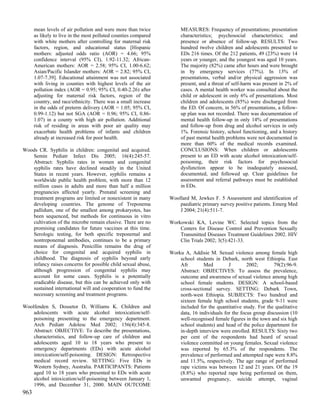 mean levels of air pollution and were more than twice           MEASURES: Frequency of presentations; presentation
      as likely to live in the most polluted counties compared        characteristics; psychosocial characteristics; and
      with white mothers after controlling for maternal risk          presence or absence of follow-up. RESULTS: Two
      factors, region, and educational status [Hispanic               hundred twelve children and adolescents presented to
      mothers: adjusted odds ratio (AOR) = 4.66; 95%                  EDs 216 times. Of the 212 patients, 49 (23%) were 14
      confidence interval (95% CI), 1.92-11.32; African-              years or younger, and the youngest was aged 10 years.
      American mothers: AOR = 2.58; 95% CI, 1.00-6.62;                The majority (82%) came after hours and were brought
      Asian/Pacific Islander mothers: AOR = 2.82; 95% CI,             in by emergency services (77%). In 13% of
      1.07-7.39]. Educational attainment was not associated           presentations, verbal and/or physical aggression was
      with living in counties with highest levels of the air          present, and a threat of self-harm was present in 2% of
      pollution index (AOR = 0.95; 95% CI, 0.40-2.26) after           cases. A mental health worker was consulted about the
      adjusting for maternal risk factors, region of the              child or adolescent in only 6% of presentations. Most
      country, and race/ethnicity. There was a small increase         children and adolescents (85%) were discharged from
      in the odds of preterm delivery (AOR = 1.05; 95% CI,            the ED. Of concern, in 56% of presentations, a follow-
      0.99-1.12) but not SGA (AOR = 0.96; 95% CI, 0.86-               up plan was not recorded. There was documentation of
      1.07) in a county with high air pollution. Additional           mental health follow-up in only 14% of presentations
      risk of residing in areas with poor air quality may             and follow-up from drug and alcohol services in only
      exacerbate health problems of infants and children              1%. Forensic history, school functioning, and a history
      already at increased risk for poor health.                      of past mental health problems were not documented in
                                                                      more than 60% of the medical records examined.
Woods CR. Syphilis in children: congenital and acquired.              CONCLUSIONS: When children or adolescents
   Semin Pediatr Infect Dis 2005; 16(4):245-57.                       present to an ED with acute alcohol intoxication/self-
   Abstract: Syphilis rates in women and congenital                   poisoning, their risk factors for psychosocial
   syphilis rates have declined steadily in the United                dysfunction appear to be inadequately assessed,
   States in recent years. However, syphilis remains a                documented, and followed up. Clear guidelines for
   worldwide public health problem, with more than 12                 assessment and referral pathways must be established
   million cases in adults and more than half a million               in EDs.
   pregnancies affected yearly. Prenatal screening and
   treatment programs are limited or nonexistent in many         Woollard M, Jewkes F. 5 Assessment and identification of
   developing countries. The genome of Treponema                     paediatric primary survey positive patients. Emerg Med
   pallidum, one of the smallest among prokaryotes, has              J 2004; 21(4):511-7.
   been sequenced, but methods for continuous in vitro
   cultivation of the microbe remain elusive. There are no       Workowski KA, Levine WC. Selected topics from the
   promising candidates for future vaccines at this time.            Centers for Disease Control and Prevention Sexually
   Serologic testing, for both specific treponemal and               Transmitted Diseases Treatment Guidelines 2002. HIV
   nontreponemal antibodies, continues to be a primary               Clin Trials 2002; 3(5):421-33.
   means of diagnosis. Penicillin remains the drug of
   choice for congenital and acquired syphilis in                Worku A, Addisie M. Sexual violence among female high
   childhood. The diagnosis of syphilis beyond early                 school students in Debark, north west Ethiopia. East
   infancy raises concerns for possible child sexual abuse,          Afr        Med         J        2002;       79(2):96-9.
   although progression of congenital syphilis may                   Abstract: OBJECTIVES: To assess the prevalence,
   account for some cases. Syphilis is a potentially                 outcome and awareness of sexual violence among high
   eradicable disease, but this can be achieved only with            school female students. DESIGN: A school-based
   sustained international will and cooperation to fund the          cross-sectional survey. SETTING: Debark Town,
   necessary screening and treatment programs.                       north-west Ethiopia. SUBJECTS: Two hundred and
                                                                     sixteen female high school students, grade 9-11 were
Woolfenden S, Dossetor D, Williams K. Children and                   included for the quantitative study. For the qualitative
    adolescents with acute alcohol intoxication/self-                data, 16 individuals for the focus group discussion (10
    poisoning presenting to the emergency department.                well-recognised female figures in the town and six high
    Arch Pediatr Adolesc Med 2002; 156(4):345-8.                     school students) and head of the police department for
    Abstract: OBJECTIVE: To describe the presentations,              in-depth interview were enrolled. RESULTS: Sixty two
    characteristics, and follow-up care of children and              per cent of the respondents had heard of sexual
    adolescents aged 10 to 18 years who present to                   violence committed on young females. Sexual violence
    emergency departments (EDs) with acute alcohol                   was reported by 65.3% of the respondents. The
    intoxication/self-poisoning. DESIGN: Retrospective               prevalence of performed and attempted rape were 8.8%
    medical record review. SETTING: Five EDs in                      and 11.5%, respectively. The age range of performed
    Western Sydney, Australia. PARTICIPANTS: Patients                rape victims was between 12 and 21 years. Of the 19
    aged 10 to 18 years who presented to EDs with acute              (8.8%) who reported rape being performed on them,
    alcohol intoxication/self-poisoning between January 1,           unwanted pregnancy, suicide attempt, vaginal
    1996, and December 31, 2000. MAIN OUTCOME
963
 