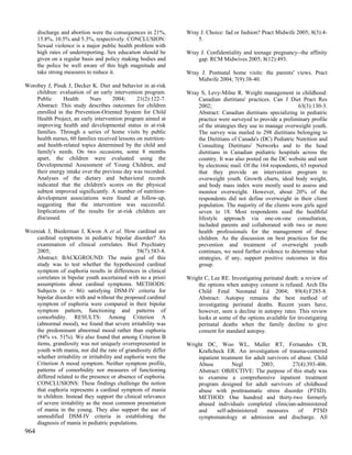discharge and abortion were the consequences in 21%,       Wray J. Choice: fad or fashion? Pract Midwife 2005; 8(3):4-
      15.8%, 10.5% and 5.3%, respectively. CONCLUSION:               5.
      Sexual violence is a major public health problem with
      high rates of underreporting. Sex education should be      Wray J. Confidentiality and teenage pregnancy--the affinity
      given on a regular basis and policy making bodies and          gap. RCM Midwives 2005; 8(12):493.
      the police be well aware of this high magnitude and
      take strong measures to reduce it.                         Wray J. Postnatal home visits: the parents' views. Pract
                                                                     Midwife 2004; 7(9):38-40.
Worobey J, Pisuk J, Decker K. Diet and behavior in at-risk
    children: evaluation of an early intervention program.       Wray S, Levy-Milne R. Weight management in childhood:
    Public     Health      Nurs      2004;      21(2):122-7.         Canadian dietitians' practices. Can J Diet Pract Res
    Abstract: This study describes outcomes for children             2002;                                      63(3):130-3.
    enrolled in the Prevention-Oriented System for Child             Abstract: Canadian dietitians specializing in pediatric
    Health Project, an early intervention program aimed at           practice were surveyed to provide a preliminary profile
    improving health and developmental status in at-risk             of the strategies they use to manage overweight youth.
    families. Through a series of home visits by public              The survey was mailed to 298 dietitians belonging to
    health nurses, 60 families received lessons on nutrition-        the Dietitians of Canada's (DC) Pediatric Nutrition and
    and health-related topics determined by the child and            Consulting Dietitians' Networks and to the head
    family's needs. On two occasions, some 8 months                  dietitians in Canadian pediatric hospitals across the
    apart, the children were evaluated using the                     country. It was also posted on the DC website and sent
    Developmental Assessment of Young Children, and                  by electronic mail. Of the 164 respondents, 65 reported
    their energy intake over the previous day was recorded.          that they provide an intervention program to
    Analyses of the dietary and behavioral records                   overweight youth. Growth charts, ideal body weight,
    indicated that the children's scores on the physical             and body mass index were mostly used to assess and
    subtest improved significantly. A number of nutrition-           monitor overweight. However, about 20% of the
    development associations were found at follow-up,                respondents did not define overweight in their client
    suggesting that the intervention was successful.                 population. The majority of the clients were girls aged
    Implications of the results for at-risk children are             seven to 18. Most respondents used the healthful
    discussed.                                                       lifestyle approach via one-on-one consultation,
                                                                     included parents and collaborated with two or more
Wozniak J, Biederman J, Kwon A et al. How cardinal are               health professionals for the management of these
    cardinal symptoms in pediatric bipolar disorder? An              children. As the discussion on best practices for the
    examination of clinical correlates. Biol Psychiatry              prevention and treatment of overweight youth
    2005;                                         58(7):583-8.       continues, we need further evidence to determine what
    Abstract: BACKGROUND: The main goal of this                      strategies, if any, support positive outcomes in this
    study was to test whether the hypothesized cardinal              group.
    symptom of euphoria results in differences in clinical
    correlates in bipolar youth ascertained with no a priori     Wright C, Lee RE. Investigating perinatal death: a review of
    assumptions about cardinal symptoms. METHODS:                    the options when autopsy consent is refused. Arch Dis
    Subjects (n = 86) satisfying DSM-IV criteria for                 Child Fetal Neonatal Ed 2004; 89(4):F285-8.
    bipolar disorder with and without the proposed cardinal          Abstract: Autopsy remains the best method of
    symptom of euphoria were compared in their bipolar               investigating perinatal deaths. Recent years have,
    symptom pattern, functioning and patterns of                     however, seen a decline in autopsy rates. This review
    comorbidity. RESULTS: Among Criterion A                          looks at some of the options available for investigating
    (abnormal mood), we found that severe irritability was           perinatal deaths when the family decline to give
    the predominant abnormal mood rather than euphoria               consent for standard autopsy.
    (94% vs. 51%). We also found that among Criterion B
    items, grandiosity was not uniquely overrepresented in       Wright DC, Woo WL, Muller RT, Fernandes CB,
    youth with mania, nor did the rate of grandiosity differ         Kraftcheck ER. An investigation of trauma-centered
    whether irritability or irritability and euphoria were the       inpatient treatment for adult survivors of abuse. Child
    Criterion A mood symptom. Neither symptom profile,               Abuse          Negl        2003;         27(4):393-406.
    patterns of comorbidity nor measures of functioning              Abstract: OBJECTIVE: The purpose of this study was
    differed related to the presence or absence of euphoria.         to examine a comprehensive inpatient treatment
    CONCLUSIONS: These findings challenge the notion                 program designed for adult survivors of childhood
    that euphoria represents a cardinal symptom of mania             abuse with posttraumatic stress disorder (PTSD).
    in children. Instead they support the clinical relevance         METHOD: One hundred and thirty-two formerly
    of severe irritability as the most common presentation           abused individuals completed clinician-administered
    of mania in the young. They also support the use of              and     self-administered     measures     of    PTSD
    unmodified DSM-IV criteria in establishing the                   symptomatology at admission and discharge. All
    diagnosis of mania in pediatric populations.
964
 