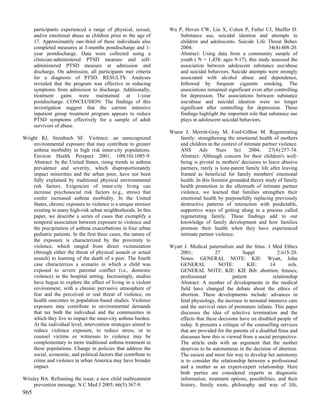 participants experienced a range of physical, sexual,       Wu P, Hoven CW, Liu X, Cohen P, Fuller CJ, Shaffer D.
      and/or emotional abuse as children prior to the age of          Substance use, suicidal ideation and attempts in
      17. Approximately one-third of these individuals also           children and adolescents. Suicide Life Threat Behav
      completed measures at 3-months postdischarge and 1-             2004;                                      34(4):408-20.
      year postdischarge. Data were collected using a                 Abstract: Using data from a community sample of
      clinician-administered PTSD measure and self-                   youth ( N = 1,458; ages 9-17), this study assessed the
      administered PTSD measure at admission and                      association between adolescent substance use/abuse
      discharge. On admission, all participants met criteria          and suicidal behaviors. Suicide attempts were strongly
      for a diagnosis of PTSD. RESULTS: Analyses                      associated with alcohol abuse and dependence,
      revealed that the program was effective in reducing             followed by frequent cigarette smoking. The
      symptoms from admission to discharge. Additionally,             associations remained significant even after controlling
      treatment gains were maintained at 1-year                       for depression. The associations between substance
      postdischarge. CONCLUSION: The findings of this                 use/abuse and suicidal ideation were no longer
      investigation suggest that the current intensive                significant after controlling for depression. These
      inpatient group treatment program appears to reduce             findings highlight the important role that substance use
      PTSD symptoms effectively for a sample of adult                 plays in adolescent suicidal behaviors.
      survivors of abuse.
                                                                  Wuest J, Merritt-Gray M, Ford-Gilboe M. Regenerating
Wright RJ, Steinbach SF. Violence: an unrecognized                    family: strengthening the emotional health of mothers
    environmental exposure that may contribute to greater             and children in the context of intimate partner violence.
    asthma morbidity in high risk inner-city populations.             ANS      Adv      Nurs     Sci    2004;    27(4):257-74.
    Environ Health Perspect 2001; 109(10):1085-9.                     Abstract: Although concern for their children's well-
    Abstract: In the United States, rising trends in asthma           being is pivotal in mothers' decisions to leave abusive
    prevalence and severity, which disproportionately                 partners, rarely is lone-parent family life after leaving
    impact minorities and the urban poor, have not been               framed as beneficial for family members' emotional
    fully explained by traditional physical environmental             health. In this feminist grounded theory study of family
    risk factors. Exigencies of inner-city living can                 health promotion in the aftermath of intimate partner
    increase psychosocial risk factors (e.g., stress) that            violence, we learned that families strengthen their
    confer increased asthma morbidity. In the United                  emotional health by purposefully replacing previously
    States, chronic exposure to violence is a unique stressor         destructive patterns of interaction with predictable,
    existing in many high-risk urban neighborhoods. In this           supportive ways of getting along in a process called
    paper, we describe a series of cases that exemplify a             regenerating family. These findings add to our
    temporal association between exposure to violence and             knowledge of family development and how families
    the precipitation of asthma exacerbations in four urban           promote their health when they have experienced
    pediatric patients. In the first three cases, the nature of       intimate partner violence.
    the exposure is characterized by the proximity to
    violence, which ranged from direct victimization              Wyatt J. Medical paternalism and the fetus. J Med Ethics
    (through either the threat of physical assault or actual          2001;            27            Suppl           2:ii15-20.
    assault) to learning of the death of a peer. The fourth           Notes: GENERAL NOTE: KIE: Wyatt, John
    case characterizes a scenario in which a child was                GENERAL            NOTE:          KIE:      14       refs.
    exposed to severe parental conflict (i.e., domestic               GENERAL NOTE: KIE: KIE Bib: abortion; fetuses;
    violence) in the hospital setting. Increasingly, studies          professional              patient            relationship
    have begun to explore the effect of living in a violent           Abstract: A number of developments in the medical
    environment, with a chronic pervasive atmosphere of               field have changed the debate about the ethics of
    fear and the perceived or real threat of violence, on             abortion. These developments include: advances in
    health outcomes in population-based studies. Violence             fetal physiology, the increase in neonatal intensive care
    exposure may contribute to environmental demands                  and the survival rates of premature infants. This paper
    that tax both the individual and the communities in               discusses the idea of selective termination and the
    which they live to impact the inner-city asthma burden.           effects that these decisions have on disabled people of
    At the individual level, intervention strategies aimed to         today. It presents a critique of the counselling services
    reduce violence exposure, to reduce stress, or to                 that are provided for the parents of a disabled fetus and
    counsel victims or witnesses to violence may be                   discusses how this is viewed from a social perspective.
    complementary to more traditional asthma treatment in             The article ends with an argument that the mother
    these populations. Change in policies that address the            deserves to be autonomous in the decision of abortion.
    social, economic, and political factors that contribute to        The easiest and most fair way to develop her autonomy
    crime and violence in urban America may have broader              is to consider the relationship between a professional
    impact.                                                           and a mother as an expert-expert relationship. Here
                                                                      both parties are considered experts in diagnostic
Wrisley BA. Reframing the issue: a new child maltreatment             information, treatment options, possibilities, and their
     prevention message. N C Med J 2005; 66(5):367-9.                 history, family roots, philosophy and way of life,
965
 