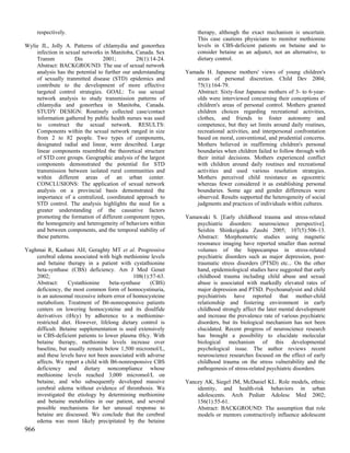 respectively.                                                therapy, although the exact mechanism is uncertain.
                                                                   This case cautions physicians to monitor methionine
Wylie JL, Jolly A. Patterns of chlamydia and gonorrhea             levels in CBS-deficient patients on betaine and to
    infection in sexual networks in Manitoba, Canada. Sex          consider betaine as an adjunct, not an alternative, to
    Transm           Dis         2001;         28(1):14-24.        dietary control.
    Abstract: BACKGROUND: The use of sexual network
    analysis has the potential to further our understanding   Yamada H. Japanese mothers' views of young children's
    of sexually tranmitted disease (STD) epidemics and           areas of personal discretion. Child Dev 2004;
    contribute to the development of more effective              75(1):164-79.
    targeted control strategies. GOAL: To use sexual             Abstract: Sixty-four Japanese mothers of 3- to 6-year-
    network analysis to study transmission patterns of           olds were interviewed concerning their conceptions of
    chlamydia and gonorrhea in Manitoba, Canada.                 children's areas of personal control. Mothers granted
    STUDY DESIGN: Routinely collected case/contact               children choices regarding recreational activities,
    information gathered by public health nurses was used        clothes, and friends to foster autonomy and
    to construct the sexual network. RESULTS:                    competence, but they set limits around daily routines,
    Components within the sexual network ranged in size          recreational activities, and interpersonal confrontation
    from 2 to 82 people. Two types of components,                based on moral, conventional, and prudential concerns.
    designated radial and linear, were described. Large          Mothers believed in reaffirming children's personal
    linear components resembled the theoretical structure        boundaries when children failed to follow through with
    of STD core groups. Geographic analysis of the largest       their initial decisions. Mothers experienced conflict
    components demonstrated the potential for STD                with children around daily routines and recreational
    transmission between isolated rural communities and          activities and used various resolution strategies.
    within different areas of an urban center.                   Mothers perceived child resistance as egocentric
    CONCLUSIONS: The application of sexual network               whereas fewer considered it as establishing personal
    analysis on a provincial basis demonstrated the              boundaries. Some age and gender differences were
    importance of a centralized, coordinated approach to         observed. Results supported the heterogeneity of social
    STD control. The analysis highlights the need for a          judgments and practices of individuals within cultures.
    greater understanding of the causative factors
    promoting the formation of different component types,     Yamawaki S. [Early childhood trauma and stress-related
    the homogeneity and heterogeneity of behaviors within         psychiatric disorders: neuroscience perspective].
    and between components, and the temporal stability of         Seishin Shinkeigaku Zasshi 2005; 107(5):506-13.
    these patterns.                                               Abstract: Morphometric studies using magnetic
                                                                  resonance imaging have reported smaller than normal
Yaghmai R, Kashani AH, Geraghty MT et al. Progressive             volumes of the hippocampus in stress-related
    cerebral edema associated with high methionine levels         psychiatric disorders such as major depression, post-
    and betaine therapy in a patient with cystathionine           traumatic stress disorders (PTSD) etc... On the other
    beta-synthase (CBS) deficiency. Am J Med Genet                hand, epidemiological studies have suggested that early
    2002;                                     108(1):57-63.       childhood trauma including child abuse and sexual
    Abstract:     Cystathionine    beta-synthase     (CBS)        abuse is associated with markedly elevated rates of
    deficiency, the most common form of homocystinuria,           major depression and PTSD. Psychoanalysist and child
    is an autosomal recessive inborn error of homocysteine        psychiatrists have reported that mother-child
    metabolism. Treatment of B6-nonresponsive patients            relationship and fostering environment in early
    centers on lowering homocysteine and its disulfide            childhood strongly affect the later mental development
    derivatives (tHcy) by adherence to a methionine-              and increase the prevalence rate of various psychiatric
    restricted diet. However, lifelong dietary control is         disorders, but its biological mechanism has not been
    difficult. Betaine supplementation is used extensively        elucidated. Recent progress of neuroscience research
    in CBS-deficient patients to lower plasma tHcy. With          has brought a possibility to elucidate molecular
    betaine therapy, methionine levels increase over              biological mechanism of this developmental
    baseline, but usually remain below 1,500 micromol/L,          psychological issue. The author reviews recent
    and these levels have not been associated with adverse        neuroscience researches focused on the effect of early
    affects. We report a child with B6-nonresponsive CBS          childhood trauma on the stress vulnerability and the
    deficiency and dietary noncompliance whose                    pathogenesis of stress-related psychiatric disorders.
    methionine levels reached 3,000 micromol/L on
    betaine, and who subsequently developed massive           Yancey AK, Siegel JM, McDaniel KL. Role models, ethnic
    cerebral edema without evidence of thrombosis. We             identity, and health-risk behaviors in urban
    investigated the etiology by determining methionine           adolescents. Arch Pediatr Adolesc Med 2002;
    and betaine metabolites in our patient, and several           156(1):55-61.
    possible mechanisms for her unusual response to               Abstract: BACKGROUND: The assumption that role
    betaine are discussed. We conclude that the cerebral          models or mentors constructively influence adolescent
    edema was most likely precipitated by the betaine
966
 