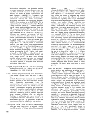 psychological functioning has prompted societal                  (Madr)               2004;                32(4):197-203.
      investment in mentoring programs. However, there has             Abstract: BACKGROUND: The contribution of indoor
      been little empirical evaluation of the relationship             fungal exposure to childhood asthma is not completely
      between role model or mentor characteristics and                 clear. OBJECTIVE: To investigate airborne fungal
      health behaviors. OBJECTIVES: To describe role                   flora within the homes of asthmatic and control
      model selection in urban adolescents and examine the             children, and to assess the influence of housing
      relationships between role model characteristics,                characteristics regarding indoor fungi. METHODS:
      psychosocial functioning, and health-risk behaviors.             Forty-seven atopic asthmatic and 23 nonatopic control
      DESIGN: Cross-sectional survey. PARTICIPANTS: A                  children were studied. Allergen sensitivity was
      population-based, multiethnic sample of Los Angeles              determined by skin prick tests. A thorough assessment,
      County adolescents aged 12 to 17 years was generated             using a questionnaire and inspection surveys, was
      from a 3-stage, area-probability sampling frame. Of              carried out. Home visits were made between October
      877 adolescents identified, 749 are included in this             2000 and February 2001. Samples of airborne fungal
      analysis. METHODS: In-person, in-home interviews                 spores were collected from four rooms by the "open
      were conducted. MAIN OUTCOME MEASURES:                           Petri dish" method. Indoor temperature and humidity
      Substance use, academic performance, and self-                   were measured. RESULTS: The total indoor fungal
      perception (measures of ethnic identify and self-                colony counts from the living rooms and bedrooms
      esteem). Ethnic identity was measured by an adaptation           were significantly higher in the asthma group than in
      of a scale developed by Phinney (J Adolesc Res.                  controls (p = .012 and p = .003, respectively). The most
      1992;7:156-176) to assess commonalities across ethnic            commonly isolated genus was Cladosporium. Twelve
      groups. RESULTS: Fifty-six percent of adolescents                of the asthmatic patients (25.53 %) were found to be
      identified a role model. Higher levels of ethnic identity        sensitive to fungal allergens. The factors found to be
      were associated with moving from identifying no role             associated with indoor fungal growth in logistic
      model to identifying a figure primarily available                regression were visible fungal patches in the bathrooms
      through the media to identifying a known individual,             [(odds ratio (OR) = 5.75; 95 % CI 1.19 to 27.70)], and
      familial or nonfamilial (P<.001). Having a role model,           the age of the house [OR = 4.24; 95 % CI 1.34 to
      particularly an individual known to the adolescent, was          13.45]. Total fungal colony numbers did not correlate
      also associated with higher self-esteem (P<.001) and             with indoor temperature or humidity. CONCLUSION:
      higher grades (P<.05). For white males without                   Fungal colony numbers were higher in the homes of
      custodial fathers, having a role model was associated            asthmatic children than in those of controls. Therefore,
      with decreased substance use (P<.05). CONCLUSION:                indoor fungal exposure may contribute to childhood
      Role model selection is associated with protective               asthma. Bathrooms were the main source of fungal
      psychosocial characteristics.                                    propagules. Old houses were more prone to fungal
                                                                       growth.
Yang JW, Kuppermann N, Rosas A. Child abuse presenting
    as pseudorenal failure with a history of a bicycle fall.      Ybarra ML, Mitchell KJ. Exposure to internet pornography
    Pediatr Emerg Care 2002; 18(2):91-2.                              among children and adolescents: a national survey.
                                                                      Cyberpsychol        Behav        2005;      8(5):473-86.
Yates A. Biologic perspective on early erotic development.            Abstract: Estimates suggest that up to 90% or more
     Child Adolesc Psychiatr Clin N Am 2004; 13(3):479-               youth between 12 and 18 years have access to the
     96,                                                   vi.        Internet. Concern has been raised that this increased
     Abstract: Neurobiologic researchers can understand               accessibility may lead to a rise in pornography seeking
     children's sexuality in less moral and more biologic             among children and adolescents, with potentially
     terms.     Genetically     programmed        levels    of        serious ramifications for child and adolescent sexual
     neurotransmitters and hormones establish a baseline              development. Using data from the Youth Internet
     trajectory of erotic interest and activity across the            Safety Survey, a nationally representative, cross-
     lifespan. Environmental influences also contribute.              sectional telephone survey of 1501 children and
     Intense early stimulation can affect the brain and create        adolescents (ages 10-17 years), characteristics
     a condition of hyper eroticism, whereas too little               associated with self-reported pornography seeking
     stimulation can limit the ability to bond and impair the         behavior, both on the Internet and using traditional
     sexual response. Children who are erotically                     methods (e.g., magazines), are identified. Seekers of
     challenged or challenging are viewed correctly as                pornography, both online and offline, are significantly
     having a brain imbalance, rather than as victims or as           more likely to be male, with only 5% of self-identified
     being morally deficient. This should pave the way for            seekers being female. The vast majority (87%) of youth
     more humane, objective, and effective interventions.             who report looking for sexual images online are 14
                                                                      years of age or older, when it is developmentally
Yazicioglu M, Asan A, Ones U et al. Indoor airborne fungal            appropriate to be sexually curious. Children under the
     spores and home characteristics in asthmatic children            age of 14 who have intentionally looked at
     from Edirne region of Turkey. Allergol Immunopathol              pornography are more likely to report traditional
                                                                      exposures, such as magazines or movies. Concerns
967
 