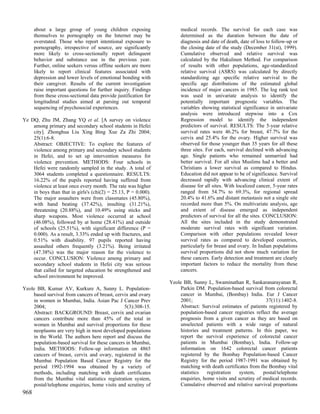 about a large group of young children exposing                   medical records. The survival for each case was
      themselves to pornography on the Internet may be                 determined as the duration between the date of
      overstated. Those who report intentional exposure to             diagnosis and date of death, date of loss to follow-up or
      pornography, irrespective of source, are significantly           the closing date of the study (December 31(st), 1999).
      more likely to cross-sectionally report delinquent               Cumulative observed and relative survival was
      behavior and substance use in the previous year.                 calculated by the Hakulinen Method. For comparison
      Further, online seekers versus offline seekers are more          of results with other populations, age-standardized
      likely to report clinical features associated with               relative survival (ASRS) was calculated by directly
      depression and lower levels of emotional bonding with            standardizing age specific relative survival to the
      their caregiver. Results of the current investigation            specific age distributions of the estimated global
      raise important questions for further inquiry. Findings          incidence of major cancers in 1985. The log rank test
      from these cross-sectional data provide justification for        was used in univariate analysis to identify the
      longitudinal studies aimed at parsing out temporal               potentially important prognostic variables. The
      sequencing of psychosocial experiences.                          variables showing statistical significance in univariate
                                                                       analysis were introduced stepwise into a Cox
Ye DQ, Zhu JM, Zhang YQ et al. [A survey on violence                   Regression model to identify the independent
    among primary and secondary school students in Hefei               predictors of survival. RESULTS: The 5-year relative
    city]. Zhonghua Liu Xing Bing Xue Za Zhi 2004;                     survival rates were 46.2% for breast, 47.7% for the
    25(1):6-8.                                                         cervix and 25.4% for the ovary. Higher survival was
    Abstract: OBJECTIVE: To explore the features of                    observed for those younger than 35 years for all these
    violence among primary and secondary school students               three sites. For each, survival declined with advancing
    in Hefei, and to set up intervention measures for                  age. Single patients who remained unmarried had
    violence prevention. METHODS: Four schools in                      better survival. For all sites Muslims had a better and
    Hefei were randomly sampled in the study. A total of               Christians a lower survival as compared to Hindus.
    3064 students completed a questionnaire. RESULTS:                  Education did not appear to be of significance. Survival
    16.22% of the pupils reported having suffered from                 decreased rapidly with advancing clinical extent of
    violence at least once every month. The rate was higher            disease for all sites. With localized cancer, 5-year rates
    in boys than that in girls's (chi(2) = 25.13, P = 0.000).          ranged from 54.7% to 69.3%, for regional spread
    The major assaulters were from classmates (45.80%),                20.4% to 41.6% and distant metastasis not a single site
    with hand beating (37.42%), insulting (31.21%),                    recorded more than 5%. On multivariate analysis, age
    threatening (20.88%), and 10.49% using sticks and                  and extent of disease emerged as independent
    sharp weapons. Most violence occurred at school                    predictors of survival for all the sites. CONCLUSION:
    (46.08%), followed by at home (28.41%) and outside                 All the sites included in the study demonstrated
    of schools (25.51%), with significant difference (P =              moderate survival rates with significant variation.
    0.000). As a result, 3.33% ended up with fractures, and            Comparison with other populations revealed lower
    0.51% with disability. 97 pupils reported having                   survival rates as compared to developed countries,
    assaulted others frequently (3.21%). Being irritated               particularly for breast and ovary. In Indian populations
    (47.38%) was the major reason for the violence to                  survival proportions did not show much variation for
    occur. CONCLUSION: Violence among primary and                      these cancers. Early detection and treatment are clearly
    secondary school students in Hefei city was serious                important factors to reduce the mortality from these
    that called for targeted education be strengthened and             cancers.
    school environment be improved.
                                                                  Yeole BB, Sunny L, Swaminathan R, Sankaranarayanan R,
Yeole BB, Kumar AV, Kurkure A, Sunny L. Population-                   Parkin DM. Population-based survival from colorectal
    based survival from cancers of breast, cervix and ovary           cancer in Mumbai, (Bombay) India. Eur J Cancer
    in women in Mumbai, India. Asian Pac J Cancer Prev                2001;                                   37(11):1402-8.
    2004;                                      5(3):308-15.           Abstract: Survival estimates of patients registered by
    Abstract: BACKGROUND: Breast, cervix and ovarian                  population-based cancer registries reflect the average
    cancers contribute more than 45% of the total in                  prognosis from a given cancer as they are based on
    women in Mumbai and survival proportions for these                unselected patients with a wide range of natural
    neoplasms are very high in most developed populations             histories and treatment patterns. In this paper, we
    in the World. The authors here report and discuss the             report the survival experience of colorectal cancer
    population-based survival for these cancers in Mumbai,            patients in Mumbai (Bombay), India. Follow-up
    India. METHODS: Follow-up information on 4865                     information on 1642 colorectal cancer patients
    cancers of breast, cervix and ovary, registered in the            registered by the Bombay Population-based Cancer
    Mumbai Population Based Cancer Registry for the                   Registry for the period 1987-1991 was obtained by
    period 1992-1994 was obtained by a variety of                     matching with death certificates from the Bombay vital
    methods, including matching with death certificates               statistics   registration   system,    postal/telephone
    from the Mumbai vital statistics registration system,             enquiries, home visits and scrutiny of medical records.
    postal/telephone enquiries, home visits and scrutiny of           Cumulative observed and relative survival proportions
968
 
