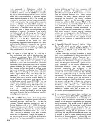 were calculated by Hakulinen's method. For                      income (stability and level) were associated with
      comparison of results with other populations, age-              preschool     children's   developmental       outcomes
      standardised relative survival (ASRS) was calculated            (Woodcock-Johnson [W-J] Achievement Test scores
      by directly standardising age-specific relative survival        and the Behavior Problem Index [BPI]) through
      to the specific age distributions of the world standard         investment and family process pathways. Results
      cancer patient population in 1985. The log-rank test            supported the hypothesis that distinct mediating
      was used to identify the potential prognostic variables         mechanisms operate on the association between
      which were introduced step-wise into a Cox regression           income and different child outcomes. Much of the
      model to identify the independent predictors of                 association between income and children's W-J scores
      survival. The 5-year relative survival was 36.6% for            was mediated by the family's ability to invest in
      colon and 42.2% for rectal cancer. Age, site of cancer          providing a stimulating learning environment. In
      and clinical stage of disease emerged as independent            contrast, family income was associated with children's
      predictors of survival. Age-specific 5-year relative            BPI scores primarily through maternal emotional
      survival declined with advancing age. Survival at 5             distress and parenting practices. Level of income was
      years was 61.2% for localised colon cancer; 31.9% for           associated with W-J letter-word scores and income
      regional and 9.0% for distant metastatic disease. These         stability was associated with W-J applied problem
      were 65.7, 25.6 and 4.3%, respectively for rectal               scores and BPI, even after all controls were included in
      cancers. Comparison of the results with other                   the models.
      populations revealed significant variations, which seem
      to be related to differences in detection and treatment.   Yin Z, Hanes J Jr, Moore JB, Humbles P, Barbeau P, Gutin
      The prognosis from colorectal cancer in Mumbai and              B. An after-school physical activity program for
      developing countries, may be further improved through           obesity prevention in children: the Medical College of
      early detection linked with treatment.                          Georgia FitKid Project. Eval Health Prof 2005;
                                                                      28(1):67-89.
Yeong EK, Hsiao TC, Chiang HK, Lin CW. Prediction of                  Abstract: This article describes the process of setting
    burn healing time using artificial neural networks and            up a 3-year, school-based after-school physical activity
    reflectance spectrometer. Burns 2005; 31(4):415-20.               intervention in elementary schools. The primary aim of
    Abstract: BACKGROUND: Burn depth assessment is                    the study is to determine whether adiposity and fitness
    important as early excision and grafting is the                   will improve in children who are exposed to a fitogenic
    treatment of choice for deep dermal burn. Inaccurate              versus an obesogenic environment. Eighteen schools
    assessment causes prolonged hospital stay, increased              were randomized to the control (obesogenic) or
    medical expenses and morbidity. Based on reflected                intervention (fitogenic) group. The study design,
    burn spectra, we have developed an artificial neural              program components, and evaluation of the
    network to predict the burn healing time. PURPOSE:                intervention are described in detail. The intervention
    Our study is to develop a non-invasive objective                  consists of (a) academic enrichment, (b) a healthy
    method to predict burn-healing time. METHODS AND                  snack, and (c) physical activity in a mastery-oriented
    MATERIALS: Burns less than 20% TBSA was                           environment. Successful implementation would show
    included. Burn spectra taken on the third postburn day            the feasibility of schools' being able to provide a
    using reflectance spectrometer were analyzed by an                fitogenic environment. Significant differences between
    artificial neural network system. RESULTS: Forty-one              the groups would provide evidence that a fitogenic
    spectra were collected. With the newly developed                  environment after school has positive health benefits. If
    method, the predictive accuracy of burns healed in less           feasibility    and    efficacy    are     demonstrated,
    than 14 days was 96%, and that in more than 14 days               implementing an after-school program like this one in
    was 75%. CONCLUSIONS: Using reflectance                           elementary schools could play a major role in
    spectrometer, we have developed an artificial neural              preventing and reducing childhood obesity.
    network to determine the burn healing time with 86%
    overall predictive accuracy.                                 Yip R. Iron supplementation: country level experiences and
                                                                     lessons learned. J Nutr 2002; 132(4 Suppl):859S-61S.
Yeung WJ, Linver MR, Brooks-Gunn J. How money matters                Abstract: Iron supplementation is a commonly used
    for young children's development: parental investment            strategy to meet the increased requirements of at-risk
    and family processes. Child Dev 2002; 73(6):1861-79.             groups, such as women of childbearing age, especially
    Abstract: This study used data from the Panel Study of           during pregnancy. Other at-risk groups for which iron
    Income Dynamics and its 1997 Child Development                   supplementation may be appropriate include infants,
    Supplement to examine how family income matters for              young children, adolescents and the elderly. There is a
    young children's development. The sample included                need to consider iron supplementation as part of a
    753 children who were between ages 3 and 5 years in              comprehensive strategy for the prevention of iron
    1997. Two sets of mediating factors were examined                deficiency, and not just as a treatment for anemia that
    that reflect two dominating views in the literature: (1)         is stopped as soon as clinical improvement is noted.
    the investment perspective, and (2) the family process           Experience in developing countries indicates that often
    perspective. The study examined how two measures of              the poorest women with the most deficient intakes are
969
 