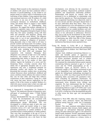 Abstract: Much research on the experiences of parents           development, even allowing for the coexistence of
      of children with cancer has been conducted within a             conduct problems. Hyperactivity predicted academic
      discourse of psycho-pathology, or has tended to see             problems and interpersonal relationship problems.
      parents mostly as a proxy source of information on the          Relationships with parents, by contrast, were not
      well-being of their children. Using empirical data from         portrayed to be as problematic as relationships with
      semi-structured interviews with 20 mothers of a child           peers and the opposite sex. Their psychological, social
      with cancer, in one area of the UK, we draw on                  and occupational functioning was objectively rated to
      sociological literatures on motherhood, childhood,              be more deviant and their self-report showed them to
      caring, and chronic illness to suggest a more helpful           be more ambivalent about their future. There was a
      and informative way of understanding their                      trend for hyperactivity to be self-reported as a risk for
      experiences. We suggest that mothers, although not ill          the development of continuing symptomatology but
      themselves, experience many of the consequences of              neither hyperactivity nor conduct problems were self-
      chronic illness. Biographical disruption begins for them        reported to be a risk for antisocial behaviour, substance
      when they first notice something wrong with their               misuse or low self-esteem in adolescence. However,
      child, and intensifies with diagnosis, altering their           they were at risk for the development of state anxiety.
      sense of self and their social identity. The diagnosis          CONCLUSIONS: The results suggested girls' pattern
      brings with it a set of new responsibilities and role           of functioning may differ from that of boys because
      expectations, including an obligation of 'proximity'-           girls self-report a more pervasive range of social
      being physically close to their child at all times to           dysfunction than that previously reported in boys.
      provide 'comfort' and 'keep-watch'. For mothers, caring
      evokes an intense emotional interdependence with their     Young SE, Smolen A, Corley RP et al. Dopamine
      sick child, and involves a range of technical tasks and        transporter polymorphism associated with externalizing
      emotional work, including acting as 'brokers' of               behavior problems in children. Am J Med Genet 2002;
      information for their child and managing their                 114(2):144-9.
      cooperation with treatment. Managing these                     Abstract: Early childhood externalizing behavior is a
      obligations was achieved at high cost to the mothers           stable and heritable pattern of aggressive and
      themselves, and resulted in severe role strain by              delinquent behavior that often leads to the development
      compromising their ability to function in other roles,         of serious psychiatric disorders such as conduct
      including their role as the mother of their other              disorder and attention deficit hyperactivity disorder.
      children. Against the backdrop of a severe and life-           We examined the relationship between parent reported
      threatening illness, everyday concerns about their             externalizing behavior (assessed at ages 4, 7, and 9
      child's diet or appropriate discipline take on a new           years) and the VNTR polymorphism of the 3'
      significance and carry a heightened potential for              untranslated region of SLC6A3 (DAT1) in a
      generating conflict and distress for mothers. In               community sample of 790 children ascertained as part
      presenting their accounts, mothers draw on prevailing          of our longitudinal twin and adoption studies. We
      cultural discourses about motherhood, childhood and            applied the sibling-based methodology developed by
      cancer, and these clearly influence the context in which       Fulker et al. [1999: Am J Hum Genet 64:259-267] for
      they care for their child, and shape their reflexive           estimating allelic association with quantitative traits,
      constructions of their experiences. Caring for a child         while controlling for population stratification. An
      with cancer had many adverse implications for the              extension of these methods allowed for the inclusion of
      quality of life of the women we studied. Mothers of a          monozygotic twins, dizygotic twins, siblings, and
      child with cancer warrant study in their own right, and        singletons. We have demonstrated that the 9-repeat
      such study benefits from interpretive perspectives.            variant of the DAT1 is a significant risk allele for
                                                                     externalizing behavior at ages 4 (P=0.001) and 7 years
Young S, Heptinstall E, Sonuga-Barke EJ, Chadwick O,                 (P=0.02). Although the effect size was negligible at age
    Taylor E. The adolescent outcome of hyperactive girls:           9 (P=0.92), a formal test of the developmental decrease
    self-report of psychosocial status. J Child Psychol              in effect across the three ages was non-significant
    Psychiatry             2005;              46(3):255-62.          (P=0.70).
    Abstract: BACKGROUND: The aim of the study was
    to clarify the developmental risk associated with            Youngstrom E, Weist MD, Albus KE. Exploring violence
    hyperactive behaviour in girls in a longitudinal                 exposure, stress, protective factors and behavioral
    epidemiological design. METHODS: This was                        problems among inner-city youth. Am J Community
    investigated in a follow-up study of girls who were              Psychol              2003;             32(1-2):115-29.
    identified by parent and teacher ratings in a large              Abstract: This study examined relationships between
    community survey of 6- and 7-year-olds as showing                violence exposure, other stressors, family support, and
    pervasive hyperactivity or conduct problems or the               self-concept on self-reported behavioral problems
    comorbid mixture of both problems or neither problem.            among 320 urban adolescents (aged 11-18) referred for
    They were later investigated, at the age of 14 to 16             mental health treatment. Overall, participants reported
    years, with a detailed self-report interview technique.          high levels of violence exposure, with a median of six
    RESULTS: Hyperactivity was a risk factor for later               past encounters with violence as a witness, victim, or
971
 