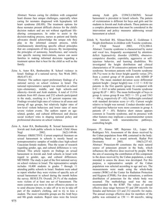 Abstract: Nurses caring for children with congenital              among Arab girls. CONCLUSIONS: Sexual
      heart disease face unique challenges, especially when             harassment is prevalent in Israeli schools. The pattern
      caring for neonates diagnosed with hypoplastic left               of victimization is different for boys and girls and for
      heart syndrome (HLHS). The treatment options for                  students in Jewish and Arab schools. These patterns are
      these neonates present difficult choices for the child's          a complex phenomenon that must be considered in the
      decision makers and are not without significant life-             intervention and policy measures addressing sexual
      altering consequences. In order to assist in the                  harassment at school.
      decision-making process, nurses as patient and family
      advocates should acknowledge the unique role they            Zelnik N, Newfield RS, Silman-Stolar Z, Goikhman I.
      play in the informed consent process, while                       Height distribution in children with Tourette syndrome.
      simultaneously identifying specific ethical principles            J       Child       Neurol       2002;      17(3):200-4.
      that are components of this process. By incorporating             Abstract: Tourette syndrome is characterized by motor
      the principles of autonomy, beneficence, and veracity             and vocal tics, frequently accompanied by attention-
      into specific nursing interventions, nurses can assist            deficit hyperactivity disorder (ADHD), obsessive-
      families in making informed decisions regarding a                 compulsive disorder, coprolalia, aggressive or self-
      treatment option that is best for the child as well as the        injurious behavior, and learning disabilities. We
      family.                                                           investigated the height distribution and clinical
                                                                        characteristics of 38 consecutive patients with Tourette
Zeira A, Astor RA, Benbenishty R. School violence in                    syndrome. Seventeen patients with Tourette syndrome
     Israel: findings of a national survey. Soc Work 2003;              (44.7%) were in the lower height quartile versus 25%
     48(4):471-83.                                                      from a control group of 44 patients with ADHD (P
     Abstract: The authors report preliminary findings of a             <.05). The mean standard deviation score differential
     national survey on school violence in Israel. The                  (patient height - [target height]) was -1.12 +/- 0.82 for
     national representative sample was stratified on school            patients in the first quartile (group A) compared with
     type--elementary, middle, and high schools--and                    0.42 +/- 0.63 in taller patients with Tourette syndrome
     ethnicity--Jewish and Arab students. A total of 15,916             (group B) (P < .001). The mean birthweight of boys in
     students from 603 classes and 232 schools participated             group A versus group B was 3023 +/- 351 g and 3363
     in the study, resulting in a 91 percent response rate.             +/- 486 g, respectively (P <.02); birthweight correlated
     Findings revealed high rates of violence in all areas and          with standard deviation score (r=.43). Current weight
     among all age groups, but relatively higher rates of               relative to height was normal. Conduct disorder and/or
     low-level violent behaviors and lower rates of more                self-injurious behavior were more common in group A
     severe violent events. The authors report on age-                  patients (P < .05). Relative short stature appears
     related, gender, and cultural differences and discuss              common in Tourette syndrome, and its presence with
     social workers' roles in shaping national policy and               other features may implicate a neurotransmitter system
     professional discourse on school violence.                         that interacts with neuroendocrine pathways,
                                                                        controlling height.
Zeira A, Astor RA, Benbenishty R. Sexual harassment in
     Jewish and Arab public schools in Israel. Child Abuse         Zerquera JT, Alonso MP, Bejerano GL, Lopez JO,
     Negl                2002;                   26(2):149-66.          Rodriguez NA. Assessment of the doses received by
     Abstract: OBJECTIVE: Current empirical literature on               the Cuban population from 40K contained in the body:
     sexual harassment in schools is mostly based on                    modelling based on a neural network. Radiat Prot
     nonrepresentative samples of middle-class high-school              Dosimetry              2003;             104(3):237-43.
     Caucasian female students. Thus the scope of research              Abstract: Potassium-40 constitutes the main natural
     regarding gender, age, and cultural differences is very            source of potassium present in the body, which
     limited. This article reports on findings on sexual                influences the effective dose received by people. With
     harassment in Jewish and Arab schools in Israel with               the aim of assessing the contribution of this component
     regard to gender, age, and cultural differences.                   to the doses received by the Cuban population, a study
     METHOD: The study is part of the first national survey             intended to assess the doses was developed. For this
     on school violence in Israel. The representative sample            purpose, a representative sample of the Cuban
     includes 10,400 students in grades 7 through 11                    population was selected according to age and sex. The
     attending public schools in Israel. Students were asked            measurements were made using the whole-body
     to report whether they were victims of specific acts of            counter (WBC) of the Center for Radiation Protection
     sexual harassment in school during the month before                and Hygiene (CPHR). For dose estimations, a uniform
     the survey. RESULTS: Overall, 29.1% of the students                distribution of potassium for the whole body was
     were victims of at least one act of harassment. The                assumed. The methodology used was the one
     more common acts were to show offensive pictures or                recommended by the ICRP. The values of annual
     to send obscene letters, to take off or to try to take off         effective dose range between 93 and 209 microSv for
     part of the student's clothing, and to try to kiss a               females and between 123 and 212 microSv for males.
     student. The most vulnerable groups are the Arab boys              The annual average effective dose for members of the
     and 8th grade students. Report rates were the lowest               public was estimated as 150 +/- 40 microSv, taking
975
 