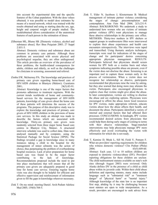 into account the experimental data and the specific         Zink T, Elder N, Jacobson J, Klostermann B. Medical
      features of the Cuban population. With the dose values          management of intimate partner violence considering
      obtained, it was possible to model dose estimates by            the stages of change: precontemplation and
      means of a neural network, which was trained with the           contemplation. Ann Fam Med 2004; 2(3):231-9.
      results obtained and using as starting data the sex, age,       Abstract: BACKGROUND: We undertook a study to
      height and corporal weight of people studied. The               understand how women who are victims of intimate
      modelobtained allows consideration of the anatomical            partner violence (IPV) want physicians to manage
      features of each person in the estimation of doses.             these abusive relationships in the primary care office.
                                                                      METHODS: Thirty-two mothers in IPV shelters or
Zilberman ML, Blume SB. [Domestic violence, alcohol and               support groups in southwestern Ohio were interviewed
     substance abuse]. Rev Bras Psiquiatr 2005; 27 Suppl              to explore their abuse experiences and health care
     2:S51-5.                                                         encounters retrospectively. The interviews were taped
     Abstract: Domestic violence and substance abuse are              and transcribed. Using thematic analysis techniques,
     common in primary care patients. Although these                  transcripts were read for indications of the stages of
     problems are associated with severe physical and                 change and for participants' desires concerning
     psychological sequelae, they are often undiagnosed.              appropriate physician management. RESULTS:
     This article provides an overview of the prevalence of           Participants believed that physicians should screen
     these problems, the health-related consequences for              women for IPV both on a routine basis and when
     adults, children and elderly, as well as the challenges          symptoms indicating possible abuse are present, even if
     for clinicians in screening, assessment and referral.            the victim does not disclose the abuse. Screening is an
                                                                      important tool to capture those women early in the
Zimba EW, McInerney PA. The knowledge and practices of                process of victimization. When a victim does not
    primary care givers regarding home-based care of                  recognize her relationship as abusive, participants
    HIV/AIDS children in Blantyre (Malawi). Curationis                recommended that physicians raise the issue by asking,
    2001;                                      24(3):83-91.           but they also warned that doing more may alienate the
    Abstract: Knowledge is one of the major factors that              victim. Participants also encouraged physicians to
    promotes adherence to treatment regimens. With the                explore clues that victims might give about the abuse.
    current trends worldwide of home and community-                   In later contemplation, victims are willing to disclose
    based services for the management of HIV/AIDS                     the abuse and are exploring options. Physicians were
    patients, knowledge of care givers about the home care            encouraged to affirm the abuse, know local resources
    of these patients will determine the success of the               for IPV victims, make appropriate referrals, educate
    programs. The purpose of this descriptive study was to            victims about how the abuse affects their health, and
    explore the knowledge and practices of primary care               document the abuse. Participants identified a variety of
    givers of HIV/AIDS children in the provision of home              internal and external factors that had affected their
    care services. In this study an attempt was made to               processes. CONCLUSIONS: In hindsight, IPV victims
    describe the factors which are associated with                    recommended desired actions from physicians that
    knowledge. Thirty-six primary care givers were                    could help them during early stages of coming to terms
    randomly selected from three major home based care                with their abusive relationships. Stage-matched
    centres in Blantyre City, Malawi. A structured                    interventions may help physicians manage IPV more
    interview schedule was used to collect data. Data were            effectively and avoid overloading the victim with
    analysed manually and by computer, using the                      information for which she is not ready.
    Statistical Package for Social Science (SPSS). The
    findings revealed a gap in knowledge since in many            Zink T, Kamine D, Musk L, Sill M, Field V, Putnam F.
    instances taking a child to the hospital for the                   What are providers' reporting requirements for children
    management of minor ailments was the action of                     who witness domestic violence? Clin Pediatr (Phila)
    choice, thus perpetuating the problem of overburdening             2004;                                     43(5):449-60.
    hospital resources. Lack of prior preparation for home             Abstract: Each year, 3.3 to 10 million children are
    based care was found to be the major factor                        exposed to domestic violence/abuse (DV). Providers'
    contributing      to    the    lack   of    knowledge.             reporting obligations for these children are unclear.
    Recommendations proposed include the need to put                   The child maltreatment statutes available on state's web
    into place mechanisms that will ensure that all the                sites (through August 2003) were reviewed. Only
    primary care givers are adequately prepared in good                Alaska defines DV in the presence of a child as child
    time for home care service. Ensuring regular home                  abuse within its juvenile code. Within their child abuse
    visits was also thought to be helpful for efficient and            definition and reporting statutes, many states include
    effective supervision and reinforcement of information             language such as "substantial risk" or "imminent
    given to fill the gaps in knowledge wherever necessary.            danger" of "physical harm" or "mental injury."
                                                                       Although knowledge of the state law is an important
Zink T. On my mind: meeting Daniel. Arch Pediatr Adolesc               first step, abiding by it may be challenging because
     Med 2005; 159(8):704-5.                                           most statutes are open to wide interpretation. As a
                                                                       result, providers are encouraged to seek advice from
976
 