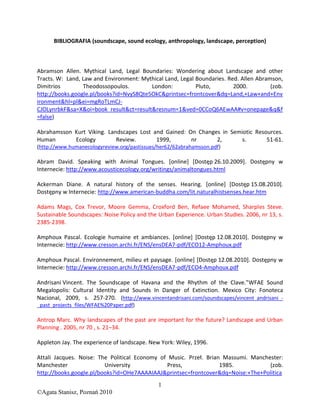 BIBLIOGRAFIA (soundscape, sound ecology, anthropology, landscape, perception)



Abramson Allen. Mythical Land, Legal Boundaries: Wondering about Landscape and other
Tracts. W: Land, Law and Environment: Mythical Land, Legal Boundaries. Red. Allen Abramson,
Dimitrios        Theodossopoulos.        London:           Pluto,        2000.         (zob.
http://books.google.pl/books?id=NvyS8Qte5OkC&printsec=frontcover&dq=Land,+Law+and+Env
ironment&hl=pl&ei=mgRoTLmCJ-
CJOLynrbkF&sa=X&oi=book_result&ct=result&resnum=1&ved=0CCoQ6AEwAA#v=onepage&q&f
=false)

Abrahamsson Kurt Viking. Landscapes Lost and Gained: On Changes in Semiotic Resources.
Human       Ecology         Review.       1999,       nr      2,       s.       51-61.
(http://www.humanecologyreview.org/pastissues/her62/62abrahamsson.pdf)

Abram David. Speaking with Animal Tongues. [online+ *Dostęp 26.10.2009+. Dostępny w
Internecie: http://www.acousticecology.org/writings/animaltongues.html

Ackerman Diane. A natural history of the senses. Hearing. [online] [Dostęp 15.08.2010].
Dostępny w Internecie: http://www.american-buddha.com/lit.naturalhistsenses.hear.htm

Adams Mags, Cox Trevor, Moore Gemma, Croxford Ben, Refaee Mohamed, Sharples Steve.
Sustainable Soundscapes: Noise Policy and the Urban Experience. Urban Studies. 2006, nr 13, s.
2385-2398.

Amphoux Pascal. Ecologie humaine et ambiances. [online+ *Dostęp 12.08.2010+. Dostępny w
Internecie: http://www.cresson.archi.fr/ENS/ensDEA7-pdf/ECO12-Amphoux.pdf

Amphoux Pascal. Environnement, milieu et paysage. [online+ *Dostęp 12.08.2010+. Dostępny w
Internecie: http://www.cresson.archi.fr/ENS/ensDEA7-pdf/ECO4-Amphoux.pdf

Andrisani Vincent. The Soundscape of Havana and the Rhythm of the Clave."WFAE Sound
Megalopolis: Cultural Identity and Sounds In Danger of Extinction. Mexico City: Fonoteca
Nacional, 2009, s. 257-270. (http://www.vincentandrisani.com/soundscapes/vincent_andrisani_-
_past_projects_files/WFAE%20Paper.pdf)

Antrop Marc. Why landscapes of the past are important for the future? Landscape and Urban
Planning . 2005, nr 70 , s. 21–34.

Appleton Jay. The experience of landscape. New York: Wiley, 1996.

Attali Jacques. Noise: The Political Economy of Music. Przeł. Brian Massumi. Manchester:
Manchester               University            Press,              1985.           (zob.
http://books.google.pl/books?id=OHe7AAAAIAAJ&printsec=frontcover&dq=Noise:+The+Politica
                                              1
©Agata Stanisz, Poznań 2010
 