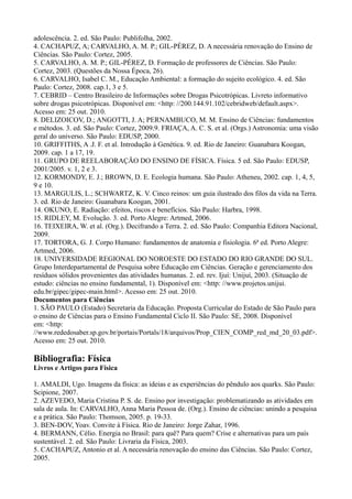 adolescência. 2. ed. São Paulo: Publifolha, 2002.
4. CACHAPUZ, A; CARVALHO, A. M. P.; GIL-PÉREZ, D. A necessária renovação do Ensino de
Ciências. São Paulo: Cortez, 2005.
5. CARVALHO, A. M. P.; GIL-PÉREZ, D. Formação de professores de Ciências. São Paulo:
Cortez, 2003. (Questões da Nossa Época, 26).
6. CARVALHO, Isabel C. M., Educação Ambiental: a formação do sujeito ecológico. 4. ed. São
Paulo: Cortez, 2008. cap.1, 3 e 5.
7. CEBRID – Centro Brasileiro de Informações sobre Drogas Psicotrópicas. Livreto informativo
sobre drogas psicotrópicas. Disponível em: <http: //200.144.91.102/cebridweb/default.aspx>.
Acesso em: 25 out. 2010.
8. DELIZOICOV, D.; ANGOTTI, J. A; PERNAMBUCO, M. M. Ensino de Ciências: fundamentos
e métodos. 3. ed. São Paulo: Cortez, 2009.9. FRIAÇA, A. C. S. et al. (Orgs.) Astronomia: uma visão
geral do universo. São Paulo: EDUSP, 2000.
10. GRIFFITHS, A .J. F. et al. Introdução à Genética. 9. ed. Rio de Janeiro: Guanabara Koogan,
2009. cap. 1 a 17, 19.
11. GRUPO DE REELABORAÇÃO DO ENSINO DE FÍSICA. Física. 5 ed. São Paulo: EDUSP,
2001/2005. v. 1, 2 e 3.
12. KORMONDY, E. J.; BROWN, D. E. Ecologia humana. São Paulo: Atheneu, 2002. cap. 1, 4, 5,
9 e 10.
13. MARGULIS, L.; SCHWARTZ, K. V. Cinco reinos: um guia ilustrado dos filos da vida na Terra.
3. ed. Rio de Janeiro: Guanabara Koogan, 2001.
14. OKUNO, E. Radiação: efeitos, riscos e benefícios. São Paulo: Harbra, 1998.
15. RIDLEY, M. Evolução. 3. ed. Porto Alegre: Artmed, 2006.
16. TEIXEIRA, W. et al. (Org.). Decifrando a Terra. 2. ed. São Paulo: Companhia Editora Nacional,
2009.
17. TORTORA, G. J. Corpo Humano: fundamentos de anatomia e fisiologia. 6ª ed. Porto Alegre:
Artmed, 2006.
18. UNIVERSIDADE REGIONAL DO NOROESTE DO ESTADO DO RIO GRANDE DO SUL.
Grupo Interdepartamental de Pesquisa sobre Educação em Ciências. Geração e gerenciamento dos
resíduos sólidos provenientes das atividades humanas. 2. ed. rev. Ijuí: Unijuí, 2003. (Situação de
estudo: ciências no ensino fundamental, 1). Disponível em: <http: //www.projetos.unijui.
edu.br/gipec/gipec-main.html>. Acesso em: 25 out. 2010.
Documentos para Ciências
1. SÃO PAULO (Estado) Secretaria da Educação. Proposta Curricular do Estado de São Paulo para
o ensino de Ciências para o Ensino Fundamental Ciclo II. São Paulo: SE, 2008. Disponível
em: <http:
//www.rededosaber.sp.gov.br/portais/Portals/18/arquivos/Prop_CIEN_COMP_red_md_20_03.pdf>.
Acesso em: 25 out. 2010.
Bibliografia: Física
Livros e Artigos para Física
1. AMALDI, Ugo. Imagens da física: as ideias e as experiências do pêndulo aos quarks. São Paulo:
Scipione, 2007.
2. AZEVEDO, Maria Cristina P. S. de. Ensino por investigação: problematizando as atividades em
sala de aula. In: CARVALHO, Anna Maria Pessoa de. (Org.). Ensino de ciências: unindo a pesquisa
e a prática. São Paulo: Thomson, 2005. p. 19-33.
3. BEN-DOV, Yoav. Convite à Física. Rio de Janeiro: Jorge Zahar, 1996.
4. BERMANN, Célio. Energia no Brasil: para quê? Para quem? Crise e alternativas para um país
sustentável. 2. ed. São Paulo: Livraria da Física, 2003.
5. CACHAPUZ, Antonio et al. A necessária renovação do ensino das Ciências. São Paulo: Cortez,
2005.
 