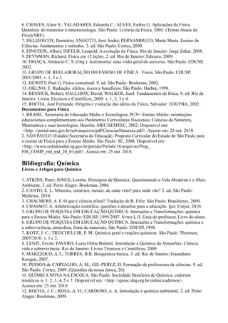 6. CHAVES, Alaor S.; VALADARES, Eduardo C.; ALVES, Esdras G. Aplicações da Física
Quântica: do transistor à nanotecnologia. São Paulo: Livraria da Física. 2005. (Temas Atuais de
Física/SBF).
7. DELIZOICOV, Demétrio; ANGOTTI, José André; PERNAMBUCO, Marta Maria. Ensino de
Ciências: fundamentos e métodos. 3. ed. São Paulo: Cortez, 2009.
8. EINSTEIN, Albert; INFELD, Leopold. A evolução da Física. Rio de Janeiro: Jorge Zahar. 2008.
9. FEYNMAN, Richard. Física em 12 lições. 2. ed. Rio de Janeiro: Ediouro, 2009.
10. FRIAÇA, Amâncio C. S. (Org.). Astronomia: uma visão geral do universo. São Paulo: EDUSP,
2002.
11. GRUPO DE REELABORAÇÃO DO ENSINO DE FÍSICA . Física. São Paulo: EDUSP,
2001/2005. v. 1, 2 e 3.
12. HEWITT, Paul G. Física conceitual. 9. ed. São Paulo: Bookman, 2002.
13. OKUNO, E. Radiação: efeitos, riscos e benefícios. São Paulo: Harbra, 1998.
14. RESNICK, Robert; HALLIDAY, David; WALKER, Jearl. Fundamentos de física. 8. ed. Rio de
Janeiro: Livros Técnicos e Científicos, 2009. v. 1, 2, 3 e 4.
15. ROCHA, José Fernando. Origens e evolução das ideias da Física. Salvador: EDUFBA, 2002.
Documentos para Física
1. BRASIL. Secretaria de Educação Média e Tecnológica. PCN+ Ensino Médio: orientações
educacionais complementares aos Parâmetros Curriculares Nacionais; Ciências da Natureza,
Matemática e suas tecnologias. Brasília: MEC/SEMTEC, 2002. Disponível em:
<http: //portal.mec.gov.br/seb/arquivos/pdf/CienciasNatureza.pdf>. Acesso em: 25 out. 2010.
2. SÃO PAULO (Estado) Secretaria da Educação. Proposta Curricular do Estado de São Paulo para
o ensino de Física para o Ensino Médio. São Paulo: SE, 2008. Disponível em:
<http: //www.rededosaber.sp.gov.br/portais/Portals/18/arquivos/Prop_
FIS_COMP_red_md_20_03.pdf>. Acesso em: 25 out. 2010.
Bibliografia: Química
Livros e Artigos para Química
1. ATKINS, Peter; JONES, Loretta. Princípios de Química: Questionando a Vida Moderna e o Meio
Ambiente. 3. ed. Porto Alegre: Bookman, 2006.
2. CANTO, E. L. Minerais, minérios, metais: de onde vêm? para onde vão? 2. ed. São Paulo:
Moderna, 2010.
3. CHALMERS, A. F. O que é ciência afinal? Tradução de R. Fifer. São Paulo: Brasiliense, 2009.
4. CHASSOT, A. Alfabetização científica: questões e desafios para a educação. Ijuí: Unijuí, 2010.
5. GRUPO DE PESQUISA EM EDUCAÇÃO QUÍMICA. Interações e Transformações: química
para o Ensino Médio. São Paulo: EDUSP, 1995/2007. livros I, II. Guia do professor, Livro do aluno.
6. GRUPO DE PESQUISA EM EDUCAÇÃO QUÍMICA. Interações e Transformações: química e
a sobrevivência, atmosfera, fonte de materiais. São Paulo: EDUSP, 1998.
7. KOTZ, J. C.; TREICHELJ JR, P. M. Química geral e reações químicas. São Paulo: Thomson,
2005/2010. v. 1 e 2.
8. LENZI, Ervim; FAVERO, Luzia Otilia Bortotti. Introdução à Química da Atmosfera: Ciência,
vida e sobrevivência. Rio de Janeiro: Livros Técnicos e Científicos, 2009.
9. MARZZOCO, A.T.; TORRES, B.B. Bioquímica básica. 3. ed. Rio de Janeiro: Guanabara
Koogan, 2007.
10. PESSOA de CARVALHO, A. M.; GIL-PEREZ, D. Formação de professores de ciências. 9. ed.
São Paulo: Cortez, 2009. (Questões da nossa época, 26).
11. QUÍMICA NOVA NA ESCOLA. São Paulo: Sociedade Brasileira de Química, cadernos
temáticos n. 1, 2, 3, 4, 5 e 7. Disponível em: <http: //qnesc.sbq.org.br/online/cadernos>.
Acesso em: 25 out. 2010.
12. ROCHA, J. C.; ROSA, A. H.; CARDOSO, A. A. Introdução à química ambiental. 2. ed. Porto
Alegre: Bookman, 2009.
 