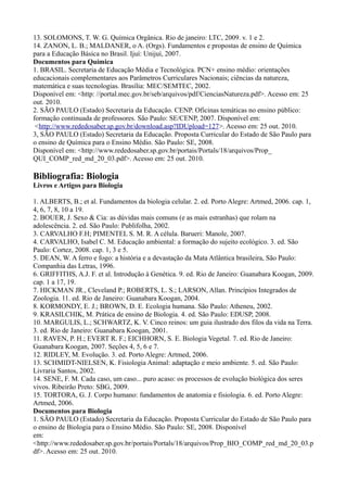 13. SOLOMONS, T. W. G. Química Orgânica. Rio de janeiro: LTC, 2009. v. 1 e 2.
14. ZANON, L. B.; MALDANER, o A. (Orgs). Fundamentos e propostas de ensino de Química
para a Educação Básica no Brasil. Ijuí: Unijuí, 2007.
Documentos para Química
1. BRASIL. Secretaria de Educação Média e Tecnológica. PCN+ ensino médio: orientações
educacionais complementares aos Parâmetros Curriculares Nacionais; ciências da natureza,
matemática e suas tecnologias. Brasília: MEC/SEMTEC, 2002.
Disponível em: <http: //portal.mec.gov.br/seb/arquivos/pdf/CienciasNatureza.pdf>. Acesso em: 25
out. 2010.
2. SÃO PAULO (Estado) Secretaria da Educação. CENP. Oficinas temáticas no ensino público:
formação continuada de professores. São Paulo: SE/CENP, 2007. Disponível em:
<http://www.rededosaber.sp.gov.br/download.asp?IDUpload=127>. Acesso em: 25 out. 2010.
3, SÃO PAULO (Estado) Secretaria da Educação. Proposta Curricular do Estado de São Paulo para
o ensino de Química para o Ensino Médio. São Paulo: SE, 2008.
Disponível em: <http://www.rededosaber.sp.gov.br/portais/Portals/18/arquivos/Prop_
QUI_COMP_red_md_20_03.pdf>. Acesso em: 25 out. 2010.
Bibliografia: Biologia
Livros e Artigos para Biologia
1. ALBERTS, B.; et al. Fundamentos da biologia celular. 2. ed. Porto Alegre: Artmed, 2006. cap. 1,
4, 6, 7, 8, 10 a 19.
2. BOUER, J. Sexo & Cia: as dúvidas mais comuns (e as mais estranhas) que rolam na
adolescência. 2. ed. São Paulo: Publifolha, 2002.
3. CARVALHO F.H; PIMENTEL S. M. R. A célula. Barueri: Manole, 2007.
4. CARVALHO, Isabel C. M. Educação ambiental: a formação do sujeito ecológico. 3. ed. São
Paulo: Cortez, 2008. cap. 1, 3 e 5.
5. DEAN, W. A ferro e fogo: a história e a devastação da Mata Atlântica brasileira, São Paulo:
Companhia das Letras, 1996.
6. GRIFFITHS, A.J. F. et al. Introdução à Genética. 9. ed. Rio de Janeiro: Guanabara Koogan, 2009.
cap. 1 a 17, 19.
7. HICKMAN JR., Cleveland P.; ROBERTS, L. S.; LARSON, Allan. Princípios Integrados de
Zoologia. 11. ed. Rio de Janeiro: Guanabara Koogan, 2004.
8. KORMONDY, E. J.; BROWN, D. E. Ecologia humana. São Paulo: Atheneu, 2002.
9. KRASILCHIK, M. Prática de ensino de Biologia. 4. ed. São Paulo: EDUSP, 2008.
10. MARGULIS, L.; SCHWARTZ, K. V. Cinco reinos: um guia ilustrado dos filos da vida na Terra.
3. ed. Rio de Janeiro: Guanabara Koogan, 2001.
11. RAVEN, P. H.; EVERT R. F.; EICHHORN, S. E. Biologia Vegetal. 7. ed. Rio de Janeiro:
Guanabara Koogan, 2007. Seções 4, 5, 6 e 7.
12. RIDLEY, M. Evolução. 3. ed. Porto Alegre: Artmed, 2006.
13. SCHMIDT-NIELSEN, K. Fisiologia Animal: adaptação e meio ambiente. 5. ed. São Paulo:
Livraria Santos, 2002.
14. SENE, F. M. Cada caso, um caso... puro acaso: os processos de evolução biológica dos seres
vivos. Ribeirão Preto: SBG, 2009.
15. TORTORA, G. J. Corpo humano: fundamentos de anatomia e fisiologia. 6. ed. Porto Alegre:
Artmed, 2006.
Documentos para Biologia
1. SÃO PAULO (Estado) Secretaria da Educação. Proposta Curricular do Estado de São Paulo para
o ensino de Biologia para o Ensino Médio. São Paulo: SE, 2008. Disponível
em:
<http://www.rededosaber.sp.gov.br/portais/Portals/18/arquivos/Prop_BIO_COMP_red_md_20_03.p
df>. Acesso em: 25 out. 2010.
 