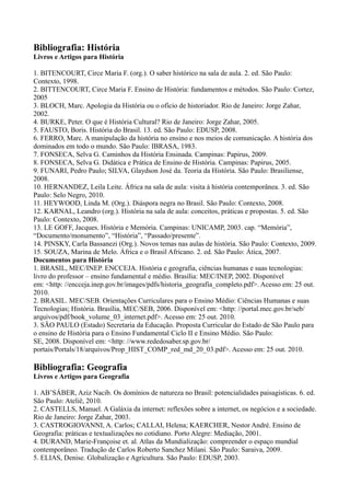 Bibliografia: História
Livros e Artigos para História
1. BITENCOURT, Circe Maria F. (org.). O saber histórico na sala de aula. 2. ed. São Paulo:
Contexto, 1998.
2. BITTENCOURT, Circe Maria F. Ensino de História: fundamentos e métodos. São Paulo: Cortez,
2005
3. BLOCH, Marc. Apologia da História ou o ofício de historiador. Rio de Janeiro: Jorge Zahar,
2002.
4. BURKE, Peter. O que é História Cultural? Rio de Janeiro: Jorge Zahar, 2005.
5. FAUSTO, Boris. História do Brasil. 13. ed. São Paulo: EDUSP, 2008.
6. FERRO, Marc. A manipulação da história no ensino e nos meios de comunicação. A história dos
dominados em todo o mundo. São Paulo: IBRASA, 1983.
7. FONSECA, Selva G. Caminhos da História Ensinada. Campinas: Papirus, 2009.
8. FONSECA, Selva G. Didática e Prática de Ensino de História. Campinas: Papirus, 2005.
9. FUNARI, Pedro Paulo; SILVA, Glaydson José da. Teoria da História. São Paulo: Brasiliense,
2008.
10. HERNANDEZ, Leila Leite. África na sala de aula: visita à história contemporânea. 3. ed. São
Paulo: Selo Negro, 2010.
11. HEYWOOD, Linda M. (Org.). Diáspora negra no Brasil. São Paulo: Contexto, 2008.
12. KARNAL, Leandro (org.). História na sala de aula: conceitos, práticas e propostas. 5. ed. São
Paulo: Contexto, 2008.
13. LE GOFF, Jacques. História e Memória. Campinas: UNICAMP, 2003. cap. “Memória”,
“Documento/monumento”, “História”, “Passado/presente”.
14. PINSKY, Carla Bassanezi (Org.). Novos temas nas aulas de história. São Paulo: Contexto, 2009.
15. SOUZA, Marina de Melo. África e o Brasil Africano. 2. ed. São Paulo: Ática, 2007.
Documentos para História
1. BRASIL, MEC/INEP. ENCCEJA. História e geografia, ciências humanas e suas tecnologias:
livro do professor – ensino fundamental e médio. Brasília: MEC/INEP, 2002. Disponível
em: <http: //encceja.inep.gov.br/images/pdfs/historia_geografia_completo.pdf>. Acesso em: 25 out.
2010.
2. BRASIL. MEC/SEB. Orientações Curriculares para o Ensino Médio: Ciências Humanas e suas
Tecnologias; História. Brasília, MEC/SEB, 2006. Disponível em: <http: //portal.mec.gov.br/seb/
arquivos/pdf/book_volume_03_internet.pdf>. Acesso em: 25 out. 2010.
3. SÃO PAULO (Estado) Secretaria da Educação. Proposta Curricular do Estado de São Paulo para
o ensino de História para o Ensino Fundamental Ciclo II e Ensino Médio. São Paulo:
SE, 2008. Disponível em: <http: //www.rededosaber.sp.gov.br/
portais/Portals/18/arquivos/Prop_HIST_COMP_red_md_20_03.pdf>. Acesso em: 25 out. 2010.
Bibliografia: Geografia
Livros e Artigos para Geografia
1. AB’SÁBER, Aziz Nacib. Os domínios de natureza no Brasil: potencialidades paisagísticas. 6. ed.
São Paulo: Ateliê, 2010.
2. CASTELLS, Manuel. A Galáxia da internet: reflexões sobre a internet, os negócios e a sociedade.
Rio de Janeiro: Jorge Zahar, 2003.
3. CASTROGIOVANNI, A. Carlos; CALLAI, Helena; KAERCHER, Nestor André. Ensino de
Geografia: práticas e textualizações no cotidiano. Porto Alegre: Mediação, 2001.
4. DURAND, Marie-Françoise et. al. Atlas da Mundialização: compreender o espaço mundial
contemporâneo. Tradução de Carlos Roberto Sanchez Milani. São Paulo: Saraiva, 2009.
5. ELIAS, Denise. Globalização e Agricultura. São Paulo: EDUSP, 2003.
 