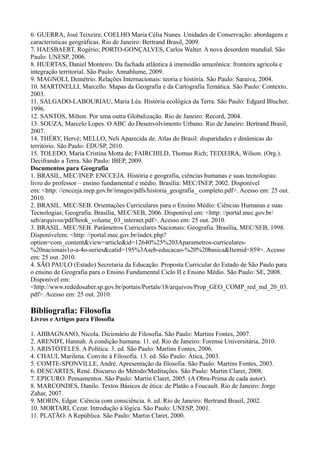 6. GUERRA, José Teixeira; COELHO Maria Célia Nunes. Unidades de Conservação: abordagens e
características geográficas. Rio de Janeiro: Bertrand Brasil, 2009.
7. HAESBAERT, Rogério; PORTO-GONÇALVES, Carlos Walter. A nova desordem mundial. São
Paulo: UNESP, 2006.
8. HUERTAS, Daniel Monteiro. Da fachada atlântica à imensidão amazônica: fronteira agrícola e
integração territorial. São Paulo: Annablume, 2009.
9. MAGNOLI, Demétrio. Relações Internacionais: teoria e história. São Paulo: Saraiva, 2004.
10. MARTINELLI, Marcello. Mapas da Geografia e da Cartografia Temática. São Paulo: Contexto,
2003.
11. SALGADO-LABOURIAU, Maria Léa. História ecológica da Terra. São Paulo: Edgard Blucher,
1996.
12. SANTOS, Milton. Por uma outra Globalização. Rio de Janeiro: Record, 2004.
13. SOUZA, Marcelo Lopes. O ABC do Desenvolvimento Urbano. Rio de Janeiro: Bertrand Brasil,
2007.
14. THÉRY, Hervé; MELLO, Neli Aparecida de. Atlas do Brasil: disparidades e dinâmicas do
território. São Paulo: EDUSP, 2010.
15. TOLEDO, Maria Cristina Motta de; FAIRCHILD, Thomas Rich; TEIXEIRA, Wilson. (Org.).
Decifrando a Terra. São Paulo: IBEP, 2009.
Documentos para Geografia
1. BRASIL, MEC/INEP. ENCCEJA. História e geografia, ciências humanas e suas tecnologias:
livro do professor – ensino fundamental e médio. Brasília: MEC/INEP, 2002. Disponível
em: <http: //encceja.inep.gov.br/images/pdfs/historia_geografia_ completo.pdf>. Acesso em: 25 out.
2010.
2. BRASIL. MEC/SEB. Orientações Curriculares para o Ensino Médio: Ciências Humanas e suas
Tecnologias; Geografia. Brasília, MEC/SEB, 2006. Disponível em: <http: //portal.mec.gov.br/
seb/arquivos/pdf/book_volume_03_internet.pdf>. Acesso em: 25 out. 2010.
3. BRASIL. MEC/SEB. Parâmetros Curriculares Nacionais: Geografia. Brasília, MEC/SEB, 1998.
Disponívelem: <http: //portal.mec.gov.br/index.php?
option=com_content&view=article&id=12640%25%203Aparametros-curriculares-
%20nacionais1o-a-4o-series&catid=195%3Aseb-educacao-%20%20basica&Itemid=859>. Acesso
em: 25 out. 2010.
4. SÃO PAULO (Estado) Secretaria da Educação. Proposta Curricular do Estado de São Paulo para
o ensino de Geografia para o Ensino Fundamental Ciclo II e Ensino Médio. São Paulo: SE, 2008.
Disponível em:
<http://www.rededosaber.sp.gov.br/portais/Portals/18/arquivos/Prop_GEO_COMP_red_md_20_03.
pdf>. Acesso em: 25 out. 2010.
Bibliografia: Filosofia
Livros e Artigos para Filosofia
1. ABBAGNANO, Nicola. Dicionário de Filosofia. São Paulo: Martins Fontes, 2007.
2. ARENDT, Hannah. A condição humana. 11. ed. Rio de Janeiro: Forense Universitária, 2010.
3. ARISTÓTELES. A Política. 3. ed. São Paulo: Martins Fontes, 2006.
4. CHAUI, Marilena. Convite à Filosofia. 13. ed. São Paulo: Ática, 2003.
5. COMTE-SPONVILLE, André. Apresentação da filosofia. São Paulo: Martins Fontes, 2003.
6. DESCARTES, René. Discurso do Método/Meditações. São Paulo: Martin Claret, 2008.
7. EPICURO. Pensamentos. São Paulo: Martin Claret, 2005. (A Obra-Prima de cada autor).
8. MARCONDES, Danilo. Textos Básicos de ética: de Platão a Foucault. Rio de Janeiro: Jorge
Zahar, 2007.
9. MORIN, Edgar. Ciência com consciência. 6. ed. Rio de Janeiro: Bertrand Brasil, 2002.
10. MORTARI, Cezar. Introdução à lógica. São Paulo: UNESP, 2001.
11. PLATÃO. A República. São Paulo: Martin Claret, 2000.
 
