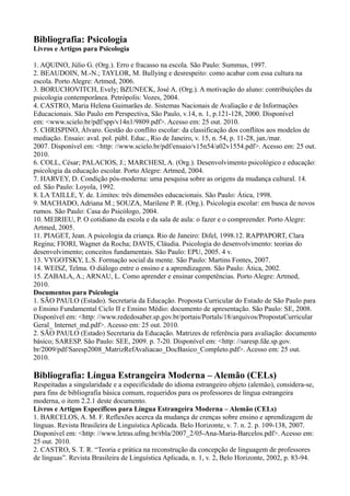 Bibliografia: Psicologia
Livros e Artigos para Psicologia
1. AQUINO, Júlio G. (Org.). Erro e fracasso na escola. São Paulo: Summus, 1997.
2. BEAUDOIN, M.-N.; TAYLOR, M. Bullying e desrespeito: como acabar com essa cultura na
escola. Porto Alegre: Artmed, 2006.
3. BORUCHOVITCH, Evely; BZUNECK, José A. (Org.). A motivação do aluno: contribuições da
psicologia contemporânea. Petrópolis: Vozes, 2004.
4. CASTRO, Maria Helena Guimarães de. Sistemas Nacionais de Avaliação e de Informações
Educacionais. São Paulo em Perspectiva, São Paulo, v.14, n. 1, p.121-128, 2000. Disponível
em: <www.scielo.br/pdf/spp/v14n1/9809.pdf>. Acesso em: 25 out. 2010.
5. CHRISPINO, Álvaro. Gestão do conflito escolar: da classificação dos conflitos aos modelos de
mediação. Ensaio: aval. pol. públ. Educ., Rio de Janeiro, v. 15, n. 54, p. 11-28, jan./mar.
2007. Disponível em: <http: //www.scielo.br/pdf/ensaio/v15n54/a02v1554.pdf>. Acesso em: 25 out.
2010.
6. COLL, César; PALACIOS, J.; MARCHESI, A. (Org.). Desenvolvimento psicológico e educação:
psicologia da educação escolar. Porto Alegre: Artmed, 2004.
7. HARVEY, D. Condição pós-moderna: uma pesquisa sobre as origens da mudança cultural. 14.
ed. São Paulo: Loyola, 1992.
8. LA TAILLE, Y. de. Limites: três dimensões educacionais. São Paulo: Ática, 1998.
9. MACHADO, Adriana M.; SOUZA, Marilene P. R. (Org.). Psicologia escolar: em busca de novos
rumos. São Paulo: Casa do Psicólogo, 2004.
10. MEIRIEU, P. O cotidiano da escola e da sala de aula: o fazer e o compreender. Porto Alegre:
Artmed, 2005.
11. PIAGET, Jean. A psicologia da criança. Rio de Janeiro: Difel, 1998.12. RAPPAPORT, Clara
Regina; FIORI, Wagner da Rocha; DAVIS, Cláudia. Psicologia do desenvolvimento: teorias do
desenvolvimento; conceitos fundamentais. São Paulo: EPU, 2005. 4 v.
13. VYGOTSKY, L.S. Formação social da mente. São Paulo: Martins Fontes, 2007.
14. WEISZ, Telma. O diálogo entre o ensino e a aprendizagem. São Paulo: Ática, 2002.
15. ZABALA, A.; ARNAU, L. Como aprender e ensinar competências. Porto Alegre: Artmed,
2010.
Documentos para Psicologia
1. SÃO PAULO (Estado). Secretaria da Educação. Proposta Curricular do Estado de São Paulo para
o Ensino Fundamental Ciclo II e Ensino Médio: documento de apresentação. São Paulo: SE, 2008.
Disponível em: <http: //www.rededosaber.sp.gov.br/portais/Portals/18/arquivos/PropostaCurricular
Geral_ Internet_md.pdf>. Acesso em: 25 out. 2010.
2. SÃO PAULO (Estado) Secretaria da Educação. Matrizes de referência para avaliação: documento
básico; SARESP. São Paulo: SEE, 2009. p. 7-20. Disponível em: <http: //saresp.fde.sp.gov.
br/2009/pdf/Saresp2008_MatrizRefAvaliacao_DocBasico_Completo.pdf>. Acesso em: 25 out.
2010.
Bibliografia: Língua Estrangeira Moderna – Alemão (CELs)
Respeitadas a singularidade e a especificidade do idioma estrangeiro objeto (alemão), considera-se,
para fins de bibliografia básica comum, requeridos para os professores de língua estrangeira
moderna, o item 2.2.1 deste documento.
Livros e Artigos Específicos para Língua Estrangeira Moderna – Alemão (CELs)
1. BARCELOS, A. M. F. Reflexões acerca da mudança de crenças sobre ensino e aprendizagem de
línguas. Revista Brasileira de Linguística Aplicada. Belo Horizonte, v. 7. n. 2. p. 109-138, 2007.
Disponível em: <http: //www.letras.ufmg.br/rbla/2007_2/05-Ana-Maria-Barcelos.pdf>. Acesso em:
25 out. 2010.
2. CASTRO, S. T. R. “Teoria e prática na reconstrução da concepção de linguagem de professores
de línguas”. Revista Brasileira de Linguística Aplicada, n. 1, v. 2, Belo Horizonte, 2002, p. 83-94.
 