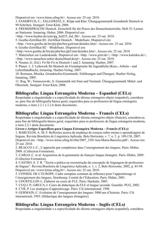 Disponível em <www.letras.ufmg.br>. Acesso em: 25 out. 2010.
3. FANDRYCH, C.; TALLOWITZ, U. Klipp und Klar: Übungsgrammatik Grundstufe Deutsch in
99 Schritten. Stuttgart: Ernst Klett, 2008.
4. FREMDSPRACHE Deutsch. Zeitschrift für die Praxis des Deutschunterrichts. Heft 35: Lernen
an Stationen. Ismaning: Huber, 2006. Disponível em:
<http: //www.hueber.de/seite/pg_heft35_fsd_ftb>. Acesso em: 25 out. 2010.
5. Goethe-Zertifikat B1: Zertifikat Deutsch – Modellsatz. Disponível em:
<http: //www.goethe.de/lrn/prj/pba/bes/gzd/mat/deindex.htm>. Acesso em: 25 out. 2010.
6. Goethe-Zertifikat B2 – Modellsatz. Disponível em:
<http://www.goethe.de/lrn/prj/pba/bes/gb2/mat/deindex.htm>. Acesso em: 25 out. 2010.
7. Materialien zur Landeskunde. Disponível em: <http: //www.jetzt.de>; <http: //www.kaleidos.de>;
<http: //www.tatsachen-ueber-deutschland.de/pt>. Acesso em: 25 out. 2010.
8. Neuner, G. (Ed.). Fit für Fit in Deutsch 1 und 2. Ismaning: Hueber, 2007.
9. Planet. 1, 2. Lehrwerk für Deutsch als Fremdsprache für Jugendliche (Kurs-, Arbeits - und
Lehrerhandbuch), Ismaning: Hueber-Verlag, 2007.
10. Reimann, Monika. Grundstufen-Grammatik: Erklärungen und Übungen. Hueber-Verlag,
Ismaning, 2005.
11. Rug, W.; Tomaszewski, A. Grammatik mit Sinn und Verstand. Übungsgrammatik Mittel- und
Oberstufe. Stuttgart: Ernst Klett, 2008.
Bibliografia: Língua Estrangeira Moderna – Espanhol (CELs)
Respeitadas a singularidade e a especificidade do idioma estrangeiro objeto (espanhol), considera-
se, para fins de bibliografia básica geral, requeridos para os professores de língua estrangeira
moderna, o item 2.2.1 e 2.2.6 deste documento.
Bibliografia: Língua Estrangeira Moderna – Francês (CELs)
Respeitadas a singularidade e a especificidade do idioma estrangeiro objeto (francês), considera-se,
para fins de bibliografia básica geral, requeridos para os professores de língua estrangeira moderna,
o item 2.2.1 deste documento.
Livros e Artigos Específicos para Língua Estrangeira Moderna – Francês (CELs)
1. BARCELOS, A. M. F. Reflexões acerca da mudança de crenças sobre ensino e aprendizagem de
línguas. Revista Brasileira de Linguística Aplicada. Belo Horizonte, v. 7. n. 2. p. 109-138, 2007.
Disponível em: <http: //www.letras.ufmg.br/rbla/2007_2/05-Ana-Maria-Barcelos.pdf>. Acesso em:
25 out. 2010.
2. BEACCO J.-C., L’approche par compétence dans l’enseignement des langues. Paris: Didier,
2008. (Collection Formation).
3. CARLO, C. et al. Acquisition de la grammaire du français langue étrangère. Paris: Didier, 2009.
(Collection Formation).
4. CASTRO, S. T. R. “Teoria e prática na reconstrução da concepção de linguagem de professores
de línguas”. Revista Brasileira de Linguística Aplicada, n. 1, v. 2, Belo Horizonte, 2002, p. 83-94.
Disponível em <www.letras.ufmg.br>. Acesso em: 25 out. 2010.
5. CONSEIL DE L’EUROPE, Cadre européen commun de référence pour l’apprentissage et
l’enseignement des langues, Strasbourg: Comité de l’Education; Paris: Didier, 2001.
6. COURTILLON J., Elaborer un cours de FLE. Paris: Hachette, 2003.
7. CUQ J. P.; GRUCA, I. Cours de didactique du FLE et langue seconde. Genoble: PUG, 2002.
8. CYR, P. Les stratégies d’apprentissage. Paris: Clé international, 1998.
9. GERMAIN, C. Evolution de l’enseignement des langues: 5000 ans d’histoire. Paris: Clé
international, 1993. (Didactique des langues étrangères).
Bibliografia: Língua Estrangeira Moderna – Inglês (CELs)
Respeitadas a singularidade e a especificidade do idioma estrangeiro objeto (espanhol), considera-
 