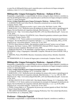 se, para fins de bibliografia básica geral, requeridos para os professores de língua estrangeira
moderna, o item 2.2.1 e 2.2.5 deste documento.
Bibliografia: Língua Estrangeira Moderna – Italiano (CELs)
Respeitadas a singularidade e a especificidade do idioma estrangeiro objeto (italiano), considera-se,
para fins de bibliografia básica geral, requeridos para os professores de língua estrangeira moderna,
o item 2.2.1 deste documento.
Livros e Artigos Específicos para Língua Estrangeira Moderna – Italiano (CELs)
1. ALMEIDA FILHO, José Carlos Paes de. Dimensões comunicativas no ensino de línguas.
Campinas: Pontes, 2002.
2. BAGNO, Marcos. Pesquisa na escola: o que é, como se faz. São Paulo: Loyola, 1998.
3. BARCELOS, A. M. F. Reflexões acerca da mudança de crenças sobre ensino e aprendizagem de
línguas. Revista Brasileira de Linguística Aplicada. Belo Horizonte, v. 7. n. 2. p. 109-138, 2007.
Disponível em: <http: //www.letras.ufmg.br/rbla/2007_2/05-Ana-Maria-Barcelos.pdf>. Acesso em:
25 out. 2010.
4. BASTIANETTO, Patrizia; FULGÊNCIO, Lúcia. Manual de gramática contrastiva para falantes
de português. Perugia: Guerra, 1993.
5. CASTRO, S. T. R. “Teoria e prática na reconstrução da concepção de linguagem de professores
de línguas”. Revista Brasileira de Linguística Aplicada, n. 1, v. 2, Belo Horizonte, 2002, p. 83-94.
Disponível em <www.letras.ufmg.br>. Acesso em: 25 out. 2010.
6. NEVES, Maria Helena de Moura. Que gramática estudar na escola? norma e uso na Língua
Portuguesa. São Paulo: Contexto, 2003.7. SCHNEUWLY, Bernard; DOLZ, Joaquim. Gêneros orais
e escritos na escola. Campinas: Mercado de Letras, 2004.
8. SERRANI-INFANTE, S. M. Identidade e segundas línguas: as identificações no discurso. In:
SIGNORINI, I. (Org.). Língua(gem) e identidade. Campinas: Mercado de Letras/FAPESP, 1998, p.
231-261.
9. TRIFONE, Pietro; PALERMO, Massimo. Grammatica italiana di base. Bolonha: Zanichelli,
2007.
10. WIDDOWSON, H. D. O ensino de línguas para a comunicação. Campinas: Pontes, 1991.
Bibliografia: Língua Estrangeira Moderna – Japonês (CELs)
Respeitadas a singularidade e a especificidade do idioma estrangeiro objeto (japonês), considera-se,
para fins de bibliografia básica geral, requeridos para os professores de língua estrangeira moderna,
o item 2.2.1 deste documento.
Livros e Artigos Específicos para Língua Estrangeira Moderna – Japonês (CELs)
1. 3A Network. Minna no Nihongo. [S. l.]: 3A Network, 1999.
2. BARCELOS, A. M. F. Reflexões acerca da mudança de crenças sobre ensino e aprendizagem de
línguas. Revista Brasileira de Linguística Aplicada. Belo Horizonte, v. 7. n. 2. p. 109-138, 2007.
Disponível em: <http: //www.letras.ufmg.br/rbla/2007_2/05-Ana-Maria-Barcelos.pdf>. Acesso em:
25 out. 2010.
3. BUNKA INSTITUTE OF LANGUAGE. Shin Bunka Shokyû Nihongo. [S. l.]: Bonjinsha, 2000.
4. CASTRO, S. T. R. Teoria e prática na reconstrução da concepção de linguagem de professores de
línguas. Revista Brasileira de Linguística Aplicada. Belo Horizonte, v. 2, n. 1, p. 83-94, 2002.
Disponível em <www.letras.ufmg.br>. Acesso em: 25 out. 2010.
5. ENDO, Cristina Maki et. al. 70 perguntas de pessoas que ensinam japonês no Brasil. São Paulo:
Aliança Cultural Brasil-Japão, 2009.
6. THE JAPAN FOUNDATION. Japanese Language Proficiency Test: Test content Specifications.
Revised Edition. [S. l.]: Bonjinsha, 2002.
Professor – Educação Especial
Respeitadas a singularidade e a especificidade da Educação Especial, considera-se, também, a
 