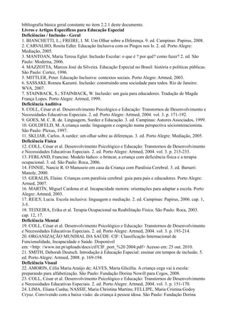 bibliografia básica geral constante no item 2.2.1 deste documento.
Livros e Artigos Específicos para Educação Especial
Deficiências / Inclusão - Geral
1. BIANCHETTI, L.; FREIRE, I. M. Um Olhar sobre a Diferença. 9. ed. Campinas: Papirus, 2008.
2. CARVALHO, Rosita Edler. Educação Inclusiva com os Pingos nos Is. 2. ed. Porto Alegre:
Mediação, 2005.
3. MANTOAN, Maria Teresa Egler. Inclusão Escolar: o que é ? por quê? como fazer? 2. ed. São
Paulo: Moderna, 2006.
4. MAZZOTTA, Marcos José da Silveira. Educação Especial no Brasil: história e políticas públicas.
São Paulo: Cortez, 1996.
5. MITTLER, Peter. Educação Inclusiva: contextos sociais. Porto Alegre: Artmed, 2003.
6. SASSAKI, Romeu Kazumi. Inclusão: construindo uma sociedade para todos. Rio de Janeiro:
WVA, 2007.
7. STAINBACK, S.; STAINBACK, W. Inclusão: um guia para educadores. Tradução de Magda
França Lopes. Porto Alegre: Artmed, 1999.
Deficiência Auditiva
8. COLL, César et al. Desenvolvimento Psicológico e Educação: Transtornos de Desenvolvimento e
Necessidades Educativas Especiais. 2. ed. Porto Alegre: Artmed, 2004. vol. 3. p. 171-192.
9. GOES, M. C. R. de. Linguagem, Surdez e Educação. 3. ed. Campinas: Autores Associados, 1999.
10. GOLDFELD, M. A criança surda: linguagem e cognição numa perspectiva sóciointeracionista.
São Paulo: Plexus, 1997.
11. SKLIAR, Carlos. A surdez: um olhar sobre as diferenças. 3. ed. Porto Alegre: Mediação, 2005.
Deficiência Física
12. COLL, César et al. Desenvolvimento Psicológico e Educação: Transtornos de Desenvolvimento
e Necessidades Educativas Especiais. 2. ed. Porto Alegre: Artmed, 2004. vol. 3. p. 215-233.
13. FERLAND, Francine. Modelo lúdico: o brincar, a criança com deficiência física e a terapia
ocupacional. 3. ed. São Paulo: Roca, 2006.
14. FINNIE, Nancie R. O Manuseio em casa da Criança com Paralisia Cerebral. 3. ed. Barueri:
Manole, 2000.
15. GERALIS, Elaine. Crianças com paralisia cerebral: guia para pais e educadores. Porto Alegre:
Armed, 2007.
16. MARTÍN, Miguel Cardona et al. Incapacidade motora: orientações para adaptar a escola. Porto
Alegre: Artmed, 2003.
17. REILY, Lucia. Escola inclusiva: linguagem e mediação. 2. ed. Campinas: Papirus, 2006. cap. 1,
3-5.
18. TEIXEIRA, Erika et al. Terapia Ocupacional na Reabilitação Física. São Paulo: Roca, 2003.
cap. 12, 17.
Deficiência Mental
19. COLL, César et al. Desenvolvimento Psicológico e Educação: Transtornos de Desenvolvimento
e Necessidades Educativas Especiais. 2. ed. Porto Alegre: Artmed, 2004. vol. 3. p. 193-214.
20. ORGANIZAÇÃO MUNDIAL DA SAÚDE. CIF: Classificação Internacional de
Funcionalidade, Incapacidade e Saúde. Disponível
em: <http: //www.inr.pt/uploads/docs/cif/CIF_port_%20 2004.pdf> Acesso em: 25 out. 2010.
21. SMITH, Deborah Deutsch. Introdução à Educação Especial: ensinar em tempos de inclusão. 5.
ed. Porto Alegre: Artmed, 2008. p. 169-194.
Deficiência Visual
22. AMORIN, Célia Maria Araújo de; ALVES, Maria Glicélia. A criança cega vai à escola:
preparando para alfabetização. São Paulo: Fundação Dorina Nowill para Cegos, 2008.
23. COLL, César et al. Desenvolvimento Psicológico e Educação: Transtornos de Desenvolvimento
e Necessidades Educativas Especiais. 2. ed. Porto Alegre: Artmed, 2004. vol. 3. p. 151-170.
24. LIMA, Eliana Cunha; NASSIF, Maria Christina Martins; FELLIPE, Maria Cristina Godoy
Cryuz. Convivendo com a baixa visão: da criança à pessoa idosa. São Paulo: Fundação Dorina
 