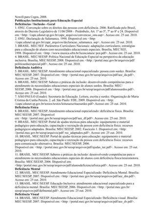 Nowill para Cegos, 2008.
Publicações Institucionais para Educação Especial
Deficiências / Inclusão - Geral
1. ONU. Convenção sobre os direitos das pessoas com deficiência. 2006. Ratificada pelo Brasil,
através do Decreto Legislativo de 11/06/2008 – Preâmbulo, Art. 1º ao 5º, 7º ao 8º e 24. Disponível
em: <http: //cape.edunet.sp.gov.br/cape_arquivos/convencao_onu.asp>. Acesso em: 25 out. 2010.
2. ONU. Declaração de Salamanca. 1994. Disponível em: <http:
//cape.edunet.sp.gov.br/cape_arquivos/declaracao_salamanca. asp>. Acesso em: 25 out. 2010.
3. BRASIL. MEC/SEF. Parâmetros Curriculares Nacionais: adaptações curriculares; estratégias
para a educação de alunos com necessidades educacionais especiais. Brasília, MEC/SEF,
1998. Disponível em: <http: //www.musica.ufrn.br/licenciatura/ pcn.pdf>. Acesso em: 25 out. 2010.
4. BRASIL. MEC/SEESP. Política Nacional de Educação Especial na perspectiva da educação
inclusiva. Brasília, MEC/SEESP, 2008. Disponível em: <http: //portal.mec.gov.br/arquivos/pdf/
politicaeducespecial.pdf>. Acesso em: 25 out. 2010.
Deficiência Auditiva
5. BRASIL. MEC/SEESP. Atendimento educacional especializado: pessoa com surdez. Brasília:
MEC/SEESP, 2007. Disponível em: <http: //portal.mec.gov.br/seesp/arquivos/pdf/aee_da.pdf>.
Acesso em: 25 out. 2010.
6. BRASIL. MEC/SEESP. Saberes e práticas da inclusão: desenvolvendo competências para o
atendimento às necessidades educacionais especiais de alunos surdos. Brasília: MEC/
SEESP, 2006. Disponível em: <http: //portal.mec.gov.br/seesp/arquivos/pdf/alunossurdos.pdf>.
Acesso em: 25 out. 2010.
7. SÃO PAULO (Estado). Secretaria da Educação. Leitura, escrita e surdez. Organização de Maria
Cristina da Cunha Pereira. 2. ed. São Paulo: FDE, 2009. Disponível em: <http:
//cape.edunet.sp.gov.br/textos/textos/leituraescritaesurdez.pdf>.Acesso em: 25 out. 2010.
Deficiência Física
8. BRASIL. MEC/SEESP. Atendimento educacional especializado: deficiência física. Brasília:
MEC/SEESP, 2007. Disponível
em: <http: //portal.mec.gov.br/seesp/arquivos/pdf/aee_df.pdf>. Acesso em: 25 out. 2010.
9. BRASIL. MEC/SEESP. Portal de ajudas técnicas para educação: equipamento e material
pedagógico para educação, capacitação e recreação da pessoa com deficiência física: recursos
pedagógicos adaptados. Brasília: MEC/SEESP, 2002. Fascículo 1. Disponível em: <http:
//portal.mec.gov.br/seesp/arquivos/pdf/ rec_adaptados.pdf>. Acesso em: 25 out. 2010.
10. BRASIL. MEC/SEESP. Portal de ajudas técnicas para educação: equipamento e material
pedagógico para educação, capacitação e recreação da pessoa com deficiência física: recursos
para comunicação alternativa. Brasília: MEC/SEESP, 2006.
Disponível em: <http: //portal.mec.gov.br/seesp/arquivos/pdf/ajudas_tec.pdf>. Acesso em: 25 out.
2010.
11. BRASIL. MEC/SEESP. Saberes e práticas da inclusão: desenvolvendo competências para o
atendimento às necessidades educacionais especiais de alunos com deficiência física/neuromotora.
Brasília: MEC/SEESP, 2006. Disponível em:
<http://portal.mec.gov.br/seesp/arquivos/pdf/alunosdeficienciafisica.pdf>. Acesso em: 25 out. 2010.
Deficiência Mental
12. BRASIL. MEC/SEESP. Atendimento Educacional Especializado: Deficiência Mental. Brasília:
MEC/SEESP, 2007. Disponível em: <http: //portal.mec.gov.br/seesp/arquivos/pdf/aee_dm.pdf>.
Acesso em: 25 out. 2010.
13. BRASIL. MEC/SEESP. Educação Inclusiva: atendimento educacional especializado para a
deficiência mental. Brasília: MEC/SEESP, 2006. Disponível em: <http: //portal.mec.gov.br/
seesp/arquivos/pdf/defmental.pdf>. Acesso em: 25 out. 2010.
Deficiência Visual
14. BRASIL. MEC/SEESP. Atendimento Educacional Especializado: Deficiência visual. Brasília:
MEC/SEESP, 2007. Disponível em: <http: //portal.mec.gov.br/seesp/arquivos/pdf/aee_dv.pdf>.
 