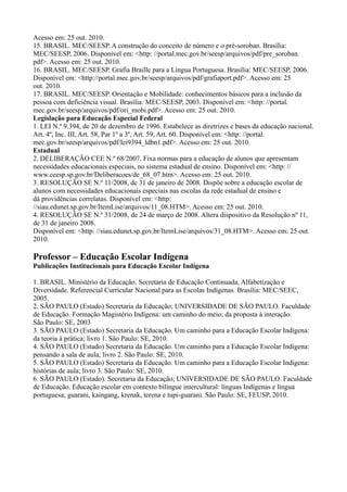 Acesso em: 25 out. 2010.
15. BRASIL. MEC/SEESP. A construção do conceito de número e o pré-soroban. Brasília:
MEC/SEESP, 2006. Disponível em: <http: //portal.mec.gov.br/seesp/arquivos/pdf/pre_soroban.
pdf>. Acesso em: 25 out. 2010.
16. BRASIL. MEC/SEESP. Grafia Braille para a Língua Portuguesa. Brasília: MEC/SEESP, 2006.
Disponível em: <http://portal.mec.gov.br/seesp/arquivos/pdf/grafiaport.pdf>. Acesso em: 25
out. 2010.
17. BRASIL. MEC/SEESP. Orientação e Mobilidade: conhecimentos básicos para a inclusão da
pessoa com deficiência visual. Brasília: MEC/SEESP, 2003. Disponível em: <http: //portal.
mec.gov.br/seesp/arquivos/pdf/ori_mobi.pdf>. Acesso em: 25 out. 2010.
Legislação para Educação Especial Federal
1. LEI N.º 9.394, de 20 de dezembro de 1996. Estabelece as diretrizes e bases da educação nacional.
Art. 4º, Inc. III, Art. 58, Par 1º a 3º, Art. 59, Art. 60. Disponível em: <http: //portal.
mec.gov.br/seesp/arquivos/pdf/lei9394_ldbn1.pdf>. Acesso em: 25 out. 2010.
Estadual
2. DELIBERAÇÃO CEE N.º 68/2007. Fixa normas para a educação de alunos que apresentam
necessidades educacionais especiais, no sistema estadual de ensino. Disponível em: <http: //
www.ceesp.sp.gov.br/Deliberacoes/de_68_07.htm>. Acesso em: 25 out. 2010.
3. RESOLUÇÃO SE N.º 11/2008, de 31 de janeiro de 2008. Dispõe sobre a educação escolar de
alunos com necessidades educacionais especiais nas escolas da rede estadual de ensino e
dá providências correlatas. Disponível em: <http:
//siau.edunet.sp.gov.br/ItemLise/arquivos/11_08.HTM>. Acesso em: 25 out. 2010.
4. RESOLUÇÃO SE N.º 31/2008, de 24 de março de 2008. Altera dispositivo da Resolução nº 11,
de 31 de janeiro 2008.
Disponível em: <http: //siau.edunet.sp.gov.br/ItemLise/arquivos/31_08.HTM>. Acesso em: 25 out.
2010.
Professor – Educação Escolar Indígena
Publicações Institucionais para Educação Escolar Indígena
1. BRASIL. Ministério da Educação. Secretaria de Educação Continuada, Alfabetização e
Diversidade. Referencial Curricular Nacional para as Escolas Indígenas. Brasília: MEC/SEEC,
2005.
2. SÃO PAULO (Estado) Secretaria da Educação; UNIVERSIDADE DE SÃO PAULO. Faculdade
de Educação. Formação Magistério Indígena: um caminho do meio; da proposta à interação.
São Paulo: SE, 2003
3. SÃO PAULO (Estado) Secretaria da Educação. Um caminho para a Educação Escolar Indígena:
da teoria à prática; livro 1. São Paulo: SE, 2010.
4. SÃO PAULO (Estado) Secretaria da Educação. Um caminho para a Educação Escolar Indígena:
pensando a sala de aula; livro 2. São Paulo: SE, 2010.
5. SÃO PAULO (Estado) Secretaria da Educação. Um caminho para a Educação Escolar Indígena:
histórias de aula; livro 3. São Paulo: SE, 2010.
6. SÃO PAULO (Estado). Secretaria da Educação; UNIVERSIDADE DE SÃO PAULO. Faculdade
de Educação. Educação escolar em contexto bilíngue intercultural: línguas Indígenas e língua
portuguesa; guarani, kaingang, krenak, terena e tupi-guarani. São Paulo: SE, FEUSP, 2010.
 