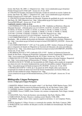 Gestor. São Paulo: SE, 2009. v.2. Disponível em: <http: //www.rededosaber.sp.gov.br/portais/
Portals/18/arquivos/CG-VOL5.pdf>. Acesso em: 25 out. 2010.
10. SÃO PAULO (Estado). Secretaria da Educação. Gestão do currículo na escola: Caderno do
Gestor. São Paulo: SE, 2009.v. 3. Disponível em: <http: //www.rededosaber.sp.gov.br/portais/
Portals/18/arquivos/CG-VOL6.pdf>. Acesso em: 25 out. 2010.
11. SÃO PAULO (Estado) Secretaria da Educação. Programa de qualidade da escola: nota técnica.
São Paulo: SE, 2009. Disponível em: <http: //idesp.edunet.sp.gov.br/Arquivos/Nota-
TecnicaPQE2008.pdf>. Acesso em: 25 out. 2010.
Legislação comum a todas às áreas
1. LEI FEDERAL Nº 9.394, de 20 de dezembro de 1996 - Estabelece as Diretrizes e Bases da
Educação Nacional – (Alterada pelas Leis nºs 9.475/97; 10.287/01; 10.328/01; 10.639/03;
10.709/03; 10.793/03; 11.114/05; 11.183/05; 11.274/06;11.301/06; 11.330/06; 11.331/06;
11.525/07; 11.632/07; 11.645/08; 11.684/08; 11.700/08; 11.741/08; 11.769/08; 11.788/08;
12.013/09; 12.014/09; 12.020/09; 12.056/09 e 12.061/09). Disponível em: <http:
//www.planalto.gov.br/ccivil_03/Leis/L9394.htm>. Acesso em: 25 out. 2010.
2. LEI COMPLEMENTAR N.º 1.078, de 17 de dezembro de 2008 - Institui Bonificação por
Resultados – BR, no âmbito da Secretaria da Educação, e dá providências correlatas. Disponível
em: <http: //siau.edunet.sp.gov.br/ItemLise/arquivos/notas/LEICOMP1078_08.HTM>. Acesso em:
25 out. 2010.
3. LEI COMPLEMENTAR N.º 1.097, de 27 de outubro de 2009 - Institui o Sistema de Promoção
para os integrantes do Quadro do Magistério na Secretaria da Educação e dá outras providências.
Disponível em: <http: //siau.edunet.sp.gov.br/ItemLise/arquivos/notas/LEICOMP1097_09.HTM>.
Acesso em: 25 out. 2010.
4. DELIBERAÇÃO CEE nº 9/97 e Indicação CEE nº 8/97 – Institui, no Sistema de Ensino do
Estado de São Paulo, o Regime de Progressão Continuada no Ensino Fundamental. Disponível em:
<http: //www.ceesp.sp.gov.br/Deliberacoes/de_09_97.htm>.Acesso em: 25 out. 2010.
5. PARECER CEE nº 67/1998 - Normas Regimentais Básicas para as Escolas Estaduais. Disponível
em: <http: //www.ceesp.sp.gov.br/Pareceres/pa_67_98.htm>. Acesso em: 25 out. 2010.
6. RESOLUÇÃO SE N.º 92/2009, de 8 de dezembro de 2009. Dispõe sobre estudos de recuperação
aos alunos do ciclo I do ensino fundamental das escolas da rede pública estadual. Disponível em:
<http: //siau.edunet.sp.gov.br/ItemLise/arquivos/92_09.HTM>. Acesso em: 25 out. 2010.
7. INSTRUÇÃO CENP N.º 1/2010, de 11 de janeiro de 2010. Dispõe sobre o processo de
recuperação de estudos de alunos do Ciclo II do Ensino Fundamental e do Ensino Médio, nas
escolas da rede estadual de ensino. Disponível em: <http:
//www.crmariocovas.sp.gov.br/Downloads/Instrucao_CENP_01-010.pdf>. Acesso em: 25 out.
2010.
Bibliografia: Língua Portuguesa
Livros e Artigos para Língua Portuguesa
1. BAKHTIN, Mikhail. Estética da criação verbal. 5. ed. São Paulo: WMF Martins Fontes, 2010.
2. BOSI, Alfredo. História concisa da literatura brasileira. 46. ed. São Paulo: Cultrix, 2006.
3. CANDIDO, Antonio. Literatura e Sociedade. 11. ed. São Paulo: Ouro sobre Azul, 2010.
4. COLOMER, Teresa; CAMPS, Anna. Ensinar a ler, ensinar a compreender. Porto Alegre: Artmed,
2002.
5. EAGLETON, Terry. Teoria da literatura: uma introdução. São Paulo: Martins, 2006.
6. FAIRCLOUGH, Norman. Discurso e mudança social. Brasília: UNB, 2008.
7. KLEIMAN, Ângela. Texto e leitor: aspectos cognitivos da leitura. 12. ed. Campinas: Pontes,
2008.
8. KOCH, Ingedore G. Villaça. O texto e a construção dos sentidos. São Paulo: Contexto, 2008.
9. MARCUSCHI, Luiz Antônio: da fala para a escrita: atividades de retextualização. São Paulo:
Cortez, 2007.
 