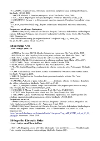 10. MARTINS, Nilce Sant’anna. Introdução à estilística: a expressividade na Língua Portuguesa.
São Paulo: EDUSP, 2008.
11. MOISES, Massaud. A literatura portuguesa. 36. ed. São Paulo: Cultrix, 2009.
12. NOLL, Volker. O português brasileiro: formação e contrastes. São Paulo: Globo, 2008.
13. SCHNEUWLY, Bernard et al. Gêneros orais e escritos na escola. Campinas: Mercado de Letras,
2004.
14. SOUZA, Mauro Wilton de (org.). Sujeito, o lado oculto do receptor. São Paulo: Brasiliense,
1995.
Documentos para Língua Portuguesa
1. SÃO PAULO (Estado) Secretaria da Educação. Proposta Curricular do Estado de São Paulo para
o ensino de Língua Portuguesa para o Ensino Fundamental Ciclo II e Ensino Médio. São Paulo: SE,
2008. Disponível em:
<http://www.rededosaber.sp.gov.br/portais/Portals/18/arquivos/Prop_LP_COMP_red_
md_20_03.pdf>. Acesso em: 25 out. 2010.
Bibliografia: Arte
Livros e Artigos para Arte
1. ALMEIDA, Berenice; PUCCI, Magda. Outras terras, outros sons. São Paulo: Callis, 2003.
2. BARBOSA, Ana Mae. Inquietações e mudanças no ensino da arte. São Paulo: Cortez, 2007.
3. BERTHOLT, Margot. História Mundial do Teatro. São Paulo:Perspectiva, 2004.
4. OLIVEIRA, Marilda Oliveira de (org). Arte, educação e cultura. Santa Maria: UFSM, 2007.
5. OSTROWER, Fayga. Universos da arte. Rio de Janeiro: Elsevier, 2004.
6. PAVIS, Patrice. A análise dos espetáculos. São Paulo: Perspectiva, 2008.
7. PILLAR, Analice Dutra (Org.). A educação do olhar no ensino das artes. Porto Alegre: Mediação,
1999.
8. PUPO, Maria Lúcia de Souza Barros. Entre o Mediterrâneo e o Atlântico: uma aventura teatral.
São Paulo: Perspectiva, 2005.
9. SALLES, Cecília Almeida. Gesto inacabado: processo de criação artística. São Paulo:
Annablume, 2007.
10. SANTAELLA, Lúcia. O que é cultura. In: ______. Culturas e artes do pós-humano: da cultura
das mídias à cibercultura. São Paulo: Paulus, 2003, p. 29-49.
11. SANTOS, Inaicyra Falcão dos. Corpo e ancestralidade: uma proposta pluricultural de dança,
arte, educação. São Paulo: Terceira Margem, 2006.
12. SCHAFER, R. Murray. O ouvido pensante. 2. ed. São Paulo: UNESP, 2003.
13. SPOLIN, Viola. Jogos teatrais na sala de aula. São Paulo: Perspectiva, 2008.
14. VERTAMATTI, Leila Rosa Gonçalves. Ampliando o repertório do coro infanto-juvenil: um
estudo de repertório inserido em uma nova estética. São Paulo: UNESP, 2008.
Documentos para Arte
1. SÃO PAULO (Estado) Secretaria da Educação. Programa Cultura é Currículo. Disponível em:
<http: //culturaecurriculo.fde.sp.gov.br>. Acesso em: 25 out. 2010.
2. SÃO PAULO (Estado) Secretaria da Educação. Proposta Curricular do Estado de São Paulo para
o ensino de Arte para o Ensino Fundamental Ciclo II e Ensino Médio. São Paulo: SE, 2008.
Disponível em:
<http://www.rededosaber.sp.gov.br/portais/Portals/18/arquivos/Prop_ART_COMP_red_md_15_01_
2010.pdf>. Acesso em: 25 out. 2010.
Bibliografia: Educação Física
Livros e Artigos para Educação Física
1. BETTI, M. Imagem e ação: a televisão e a Educação Física escolar. In: ______ (Org.) Educação
Física e mídia: novos olhares, outras práticas. São Paulo: Hucitec, 2003.
 